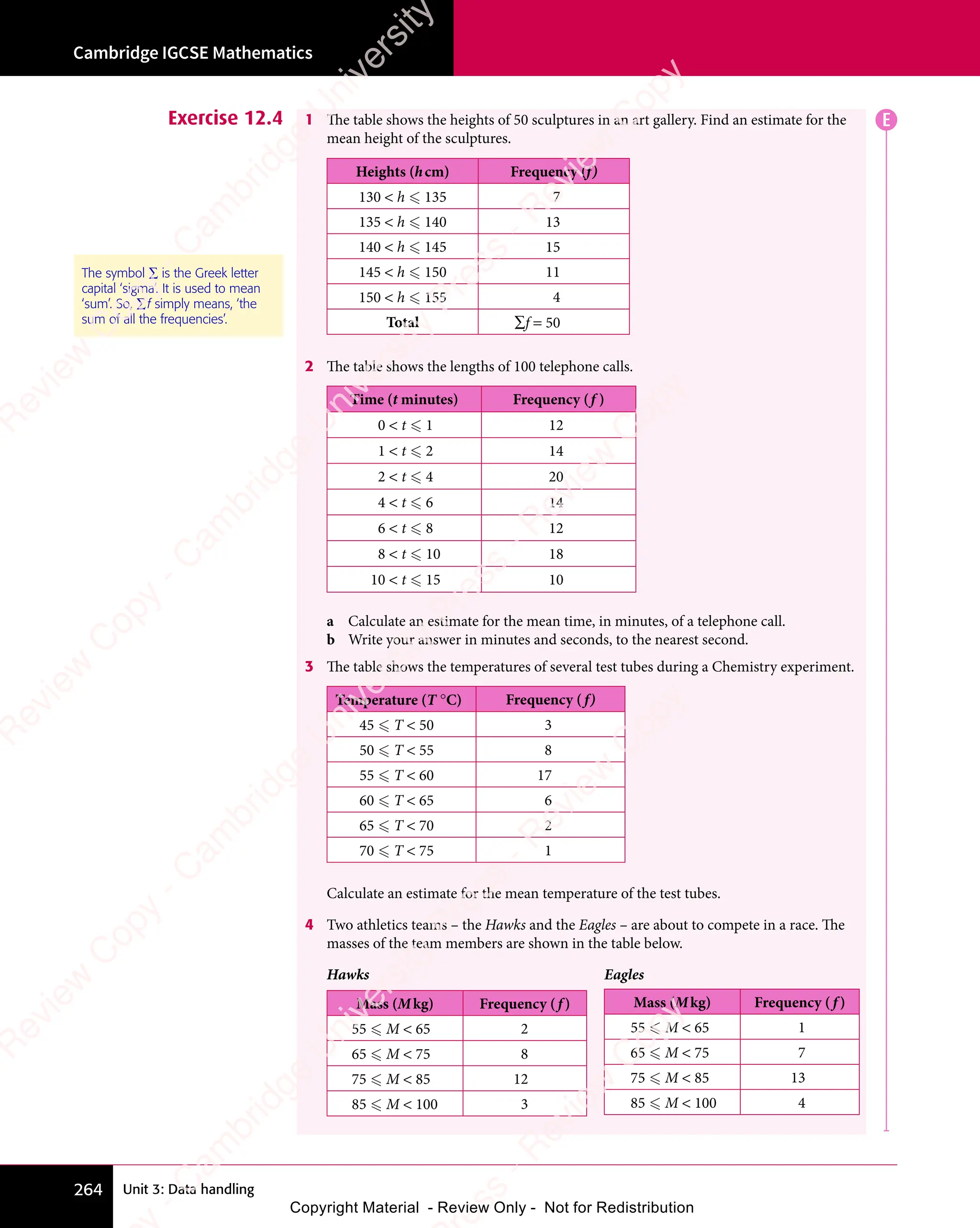 Unit 3: Data handling
Cambridge IGCSE Mathematics
264
Exercise 12.4 1 The table shows the heights of 50 sculptures in an art gallery. Find an estimate for the
mean height of the sculptures.
Heights (hcm) Frequency (f)
130  h  135 7
135  h  140 13
140  h  145 15
145  h  150 11
150  h  155 4
Total ∑f = 50
2 The table shows the lengths of 100 telephone calls.
Time (t minutes) Frequency (f )
0  t  1 12
1  t  2 14
2  t  4 20
4  t  6 14
6  t  8 12
8  t  10 18
10  t  15 10
a Calculate an estimate for the mean time, in minutes, of a telephone call.
b Write your answer in minutes and seconds, to the nearest second.
3 The table shows the temperatures of several test tubes during a Chemistry experiment.
Temperature (T °C) Frequency ( f)
45  T  50 3
50  T  55 8
55  T  60 17
60  T  65 6
65  T  70 2
70  T  75 1
Calculate an estimate for the mean temperature of the test tubes.
4 Two athletics teams – the Hawks and the Eagles – are about to compete in a race. The
masses of the team members are shown in the table below.
Hawks Eagles
Mass (Mkg) Frequency ( f )
55  M  65 2
65  M  75 8
75  M  85 12
85  M  100 3
The symbol ∑ is the Greek letter
capital ‘sigma’. It is used to mean
‘sum’. So, ∑f simply means, ‘the
sum of all the frequencies’.
Mass (Mkg) Frequency ( f )
55  M  65 1
65  M  75 7
75  M  85 13
85  M  100 4
E
e
s
s
-
R
e
v
i
e
w
C
o
p
y
-
C
a
m
b
r
i
d
g
e
U
n
i
v
e
r
s
i
t
y
P
r
e
s
s
-
R
e
v
i
e
w
C
o
p
y
R
e
v
i
e
w
C
o
p
y
-
C
a
m
b
r
i
d
g
e
U
n
i
v
e
r
s
i
t
y
P
r
e
s
s
-
R
e
v
i
e
w
C
o
p
y
R
e
v
i
e
w
C
o
p
y
-
C
a
m
b
r
i
d
g
e
U
n
i
v
e
r
s
i
t
y
P
r
e
s
s
-
R
e
v
i
e
w
C
o
p
y
R
e
v
i
e
w
C
o
p
y
-
C
a
m
b
r
i
d
g
e
U
n
i
v
e
r
s
i
t
y
Copyright Material - Review Only - Not for Redistribution
 