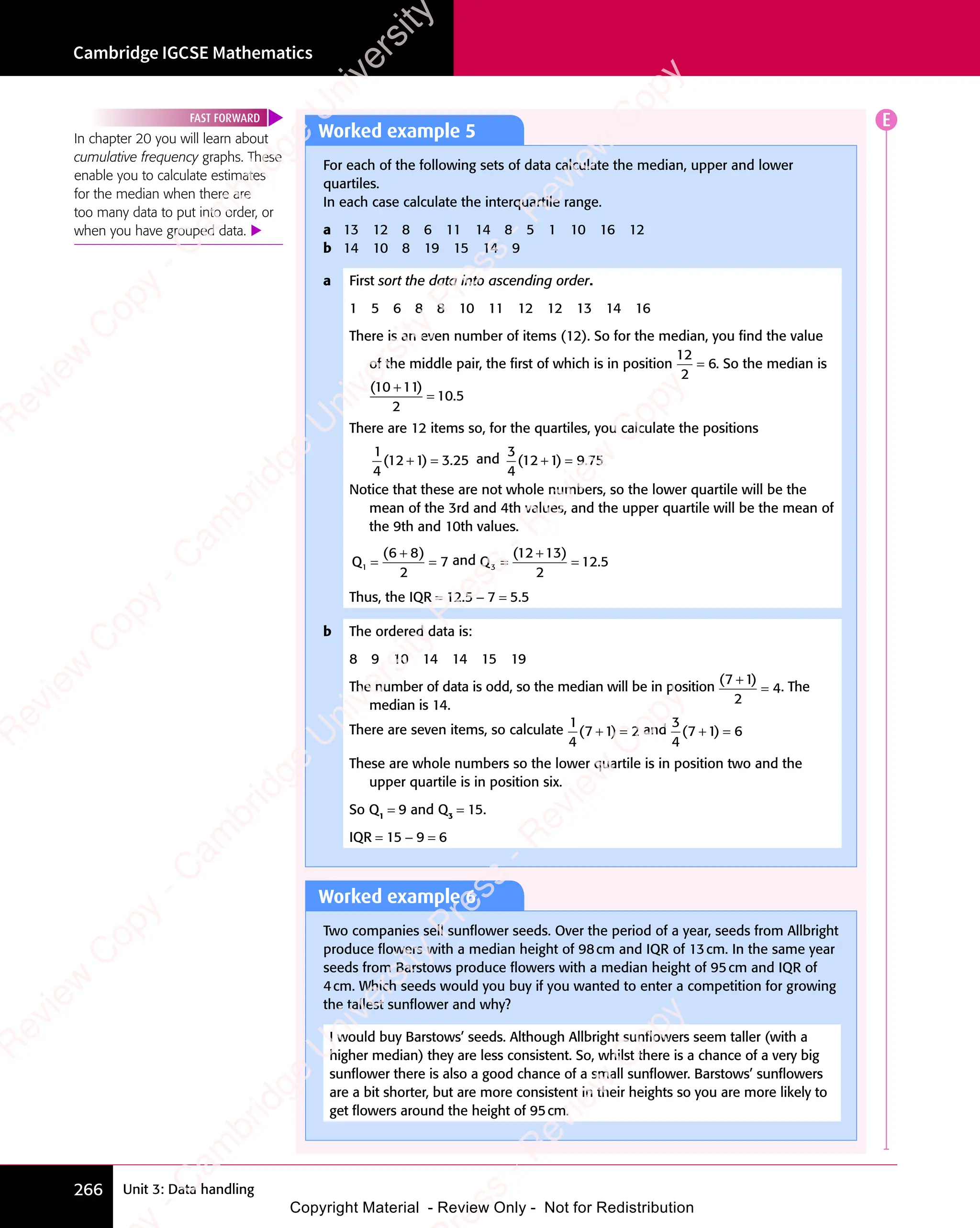 Unit 3: Data handling
Cambridge IGCSE Mathematics
266
Worked example 5
For each of the following sets of data calculate the median, upper and lower
quartiles.
In each case calculate the interquartile range.
a 13 12 8 6 11 14 8 5 1 10 16 12
b 14 10 8 19 15 14 9
a First sort the data into ascending order.
1 5 6 8 8 10 11 12 12 13 14 16
There is an even number of items (12). So for the median, you ﬁnd the value
of the middle pair, the ﬁrst of which is in position
12
2
6
= . So the median is
( )
.
( )
10
( )
( )
11
( )
2
10 5
( )
( )
=
There are 12 items so, for the quartiles, you calculate the positions
1
4
1 3 25
( )
12
( )
1 3
( )
1 3.
1 3
+ =
1 3
( )
+ =
( )
1 3
( )
1 3
+ =
( ) and
3
4
1 9 75
( )
12
( )
1 9
( )
1 9.
1 9
+ =
1 9
( )
+ =
( )
1 9
( )
1 9
+ =
( )
Notice that these are not whole numbers, so the lower quartile will be the
mean of the 3rd and 4th values, and the upper quartile will be the mean of
the 9th and 10th values.
Q1
2
7
= =
( )
6 8
( )
6 8
6 8
( )
and Q3
2
12 5
= =
( )
12
( )
13
( )
+
( )
.
Thus, the IQR = 12.5 − 7 = 5.5
b The ordered data is:
8 9 10 14 14 15 19
The number of data is odd, so the median will be in position
( )
( )
7 1
( )
2
4
( )
7 1
( )
7 1
= . The
median is 14.
There are seven items, so calculate
1
4
2
( )
7 1
( )
+ =
( )
+ =
7 1
( )
+ =
7 1
( ) and
3
4
6
( )
7 1
( )
+ =
( )
+ =
7 1
( )
+ =
7 1
( )
These are whole numbers so the lower quartile is in position two and the
upper quartile is in position six.
So Q1
= 9 and Q3
= 15.
IQR = 15 − 9 = 6
In chapter 20 you will learn about
cumulative frequency graphs. These
enable you to calculate estimates
for the median when there are
too many data to put into order, or
when you have grouped data. 
FAST FORWARD
Worked example 6
Two companies sell sunﬂower seeds. Over the period of a year, seeds from Allbright
produce ﬂowers with a median height of 98cm and IQR of 13cm. In the same year
seeds from Barstows produce ﬂowers with a median height of 95cm and IQR of
4cm. Which seeds would you buy if you wanted to enter a competition for growing
the tallest sunﬂower and why?
I would buy Barstows’ seeds. Although Allbright sunﬂowers seem taller (with a
higher median) they are less consistent. So, whilst there is a chance of a very big
sunﬂower there is also a good chance of a small sunﬂower. Barstows’ sunﬂowers
are a bit shorter, but are more consistent in their heights so you are more likely to
get ﬂowers around the height of 95cm.
E
e
s
s
-
R
e
v
i
e
w
C
o
p
y
-
C
a
m
b
r
i
d
g
e
U
n
i
v
e
r
s
i
t
y
P
r
e
s
s
-
R
e
v
i
e
w
C
o
p
y
R
e
v
i
e
w
C
o
p
y
-
C
a
m
b
r
i
d
g
e
U
n
i
v
e
r
s
i
t
y
P
r
e
s
s
-
R
e
v
i
e
w
C
o
p
y
R
e
v
i
e
w
C
o
p
y
-
C
a
m
b
r
i
d
g
e
U
n
i
v
e
r
s
i
t
y
P
r
e
s
s
-
R
e
v
i
e
w
C
o
p
y
R
e
v
i
e
w
C
o
p
y
-
C
a
m
b
r
i
d
g
e
U
n
i
v
e
r
s
i
t
y
Copyright Material - Review Only - Not for Redistribution
 