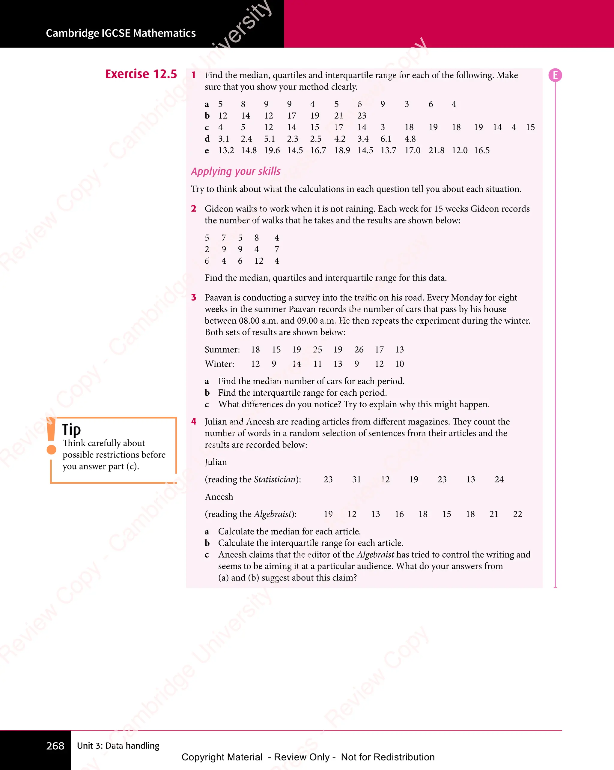 Unit 3: Data handling
Cambridge IGCSE Mathematics
268
Exercise 12.5 1 Find the median, quartiles and interquartile range for each of the following. Make
sure that you show your method clearly.
a 5 8 9 9 4 5 6 9 3 6 4
b 12 14 12 17 19 21 23
c 4 5 12 14 15 17 14 3 18 19 18 19 14 4 15
d 3.1 2.4 5.1 2.3 2.5 4.2 3.4 6.1 4.8
e 13.2 14.8 19.6 14.5 16.7 18.9 14.5 13.7 17.0 21.8 12.0 16.5
Applying your skills
Try to think about what the calculations in each question tell you about each situation.
2 Gideon walks to work when it is not raining. Each week for 15 weeks Gideon records
the number of walks that he takes and the results are shown below:
5 7 5 8 4
2 9 9 4 7
6 4 6 12 4
Find the median, quartiles and interquartile range for this data.
3 Paavan is conducting a survey into the traffic on his road. Every Monday for eight
weeks in the summer Paavan records the number of cars that pass by his house
between 08.00 a.m. and 09.00 a.m. He then repeats the experiment during the winter.
Both sets of results are shown below:
Summer: 18 15 19 25 19 26 17 13
Winter: 12 9 14 11 13 9 12 10
a Find the median number of cars for each period.
b Find the interquartile range for each period.
c What differences do you notice? Try to explain why this might happen.
4 Julian and Aneesh are reading articles from different magazines. They count the
number of words in a random selection of sentences from their articles and the
results are recorded below:
Julian
(reading the Statistician): 23 31 12 19 23 13 24
Aneesh
(reading the Algebraist): 19 12 13 16 18 15 18 21 22
a Calculate the median for each article.
b Calculate the interquartile range for each article.
c Aneesh claims that the editor of the Algebraist has tried to control the writing and
seems to be aiming it at a particular audience. What do your answers from
(a) and (b) suggest about this claim?
E
Tip
Think carefully about
possible restrictions before
you answer part (c).
e
s
s
-
R
e
v
i
e
w
C
o
p
y
-
C
a
m
b
r
i
d
g
e
U
n
i
v
e
r
s
i
t
y
P
r
e
s
s
-
R
e
v
i
e
w
C
o
p
y
R
e
v
i
e
w
C
o
p
y
-
C
a
m
b
r
i
d
g
e
U
n
i
v
e
r
s
i
t
y
P
r
e
s
s
-
R
e
v
i
e
w
C
o
p
y
R
e
v
i
e
w
C
o
p
y
-
C
a
m
b
r
i
d
g
e
U
n
i
v
e
r
s
i
t
y
P
r
e
s
s
-
R
e
v
i
e
w
C
o
p
y
R
e
v
i
e
w
C
o
p
y
-
C
a
m
b
r
i
d
g
e
U
n
i
v
e
r
s
i
t
y
Copyright Material - Review Only - Not for Redistribution
 