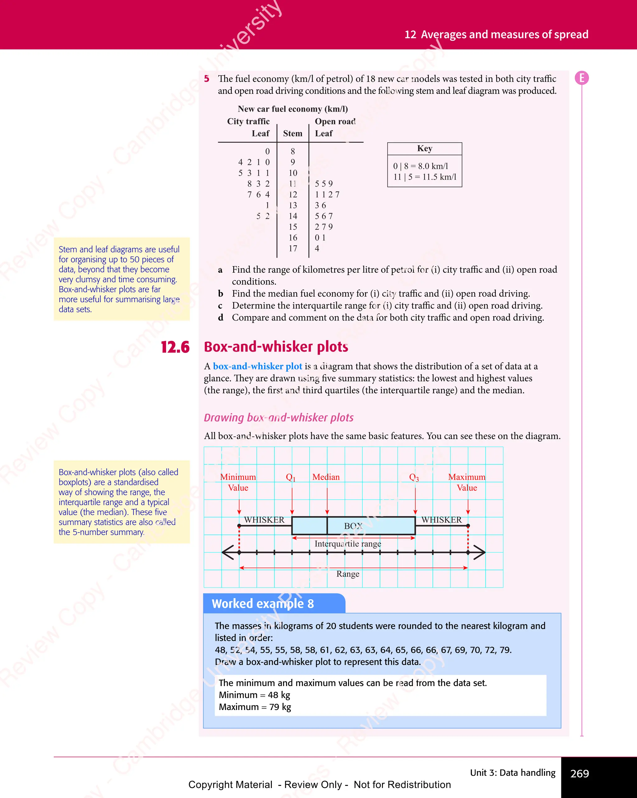 Unit 3: Data handling 269
12 Averages and measures of spread
5 The fuel economy (km/l of petrol) of 18 new car models was tested in both city traffic
and open road driving conditions and the following stem and leaf diagram was produced.
8
9
10
11
12
13
14
15
16
17
5 5 9
1 1 2 7
3 6
5 6 7
2 7 9
0 1
4
0
4 2 1 0
5 3 1 1
8 3 2
7 6 4
1
5 2
Leaf Leaf
Stem
New car fuel economy (km/l)
Open road
City traffic
Key
0 | 8 = 8.0 km/l
11 | 5 = 11.5 km/l
a Find the range of kilometres per litre of petrol for (i) city traffic and (ii) open road
conditions.
b Find the median fuel economy for (i) city traffic and (ii) open road driving.
c Determine the interquartile range for (i) city traffic and (ii) open road driving.
d Compare and comment on the data for both city traffic and open road driving.
12.6 Box-and-whisker plots
A box-and-whisker plot is a diagram that shows the distribution of a set of data at a
glance. They are drawn using five summary statistics: the lowest and highest values
(the range), the first and third quartiles (the interquartile range) and the median.
Drawing box-and-whisker plots
All box-and-whisker plots have the same basic features. You can see these on the diagram.
Interquartile range
Range
WHISKER WHISKER
Maximum
Value
Minimum
Value
Q3
Median
Q1
BOX
Stem and leaf diagrams are useful
for organising up to 50 pieces of
data, beyond that they become
very clumsy and time consuming.
Box-and-whisker plots are far
more useful for summarising large
data sets.
Box-and-whisker plots (also called
boxplots) are a standardised
way of showing the range, the
interquartile range and a typical
value (the median). These ﬁve
summary statistics are also called
the 5-number summary.
E
Worked example 8
The masses in kilograms of 20 students were rounded to the nearest kilogram and
listed in order:
48, 52, 54, 55, 55, 58, 58, 61, 62, 63, 63, 64, 65, 66, 66, 67, 69, 70, 72, 79.
Draw a box-and-whisker plot to represent this data.
The minimum and maximum values can be read from the data set.
Minimum = 48 kg
Maximum = 79 kg
e
s
s
-
R
e
v
i
e
w
C
o
p
y
-
C
a
m
b
r
i
d
g
e
U
n
i
v
e
r
s
i
t
y
P
r
e
s
s
-
R
e
v
i
e
w
C
o
p
y
R
e
v
i
e
w
C
o
p
y
-
C
a
m
b
r
i
d
g
e
U
n
i
v
e
r
s
i
t
y
P
r
e
s
s
-
R
e
v
i
e
w
C
o
p
y
R
e
v
i
e
w
C
o
p
y
-
C
a
m
b
r
i
d
g
e
U
n
i
v
e
r
s
i
t
y
P
r
e
s
s
-
R
e
v
i
e
w
C
o
p
y
R
e
v
i
e
w
C
o
p
y
-
C
a
m
b
r
i
d
g
e
U
n
i
v
e
r
s
i
t
y
Copyright Material - Review Only - Not for Redistribution
 