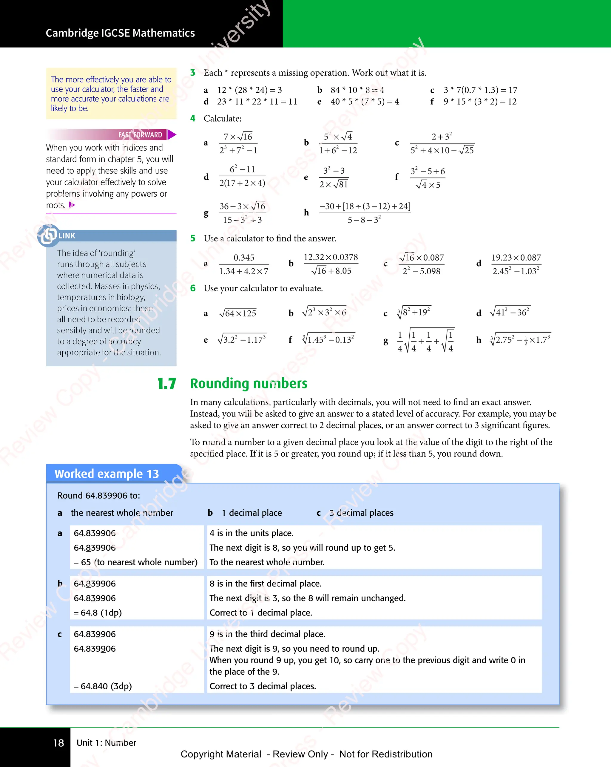 Unit 1: Number
Cambridge IGCSE Mathematics
18
3 Each * represents a missing operation. Work out what it is.
a 12 * (28 * 24) = 3 b 84 * 10 * 8 = 4 c 3 * 7(0.7 * 1.3) = 17
d 23 * 11 * 22 * 11 = 11 e 40 * 5 * (7 * 5) = 4 f 9 * 15 * (3 * 2) = 12
4 Calculate:
a
7 1
7 16
2 7 1
3 2
2 7
3 2
2 7
7 1
7 1
+ −
2 7
+ −
2 7
3 2
+ −
2 7
3 2
+ −
2 7
3 2
b
5 4
5 4
1 6 12
2
5 4
5 4
2
5 4
5 4
+ −
1 6
+ −
1 62
+ −
c
2 3
5 4 10 25
2
2
5 4
5 4
2 3
2 3
+ ×
5 4
+ ×
5 4 −
d
6 11
2 1
2
6 1
6 1
6 1
6 1
( )
2 1
( )
2 17 2 4
( )
7 2 4
+ ×
7 2 4
( )
+ ×
e
3 3
2 8
2 81
2
3 3
3 3
3 3
3 3
2 8
2 8
f
3 5 6
4 5
2
3 5
3 5
− +
3 5
− +
3 5
4 5
4 5
g
36 3 1
3 16
15 3 3
2
3 3
3 3
− ×
3 1
− ×
3 1
− ÷
3 3
− ÷
3 3
3 3
3 3
− ÷
h
−30 3 12 2
5 8 32
+ ÷ − +
3 1
− +
3 12 2
− +
− −
5 8
− −
5 8
[ (
18
[ (
+ ÷
[ (
+ ÷
18
+ ÷
[ (
+ ÷ ) ]
2 2
) ]
2 24
) ]
2 2
− +
2 2
) ]
2 2
− +
5 Use a calculator to find the answer.
a
0 345
1 34 4 2 7
.
. .
1 3
. .
1 34 4
. .
+ ×
4 4
+ ×
4 4 2 7
+ ×
2 7
. .
+ ×
4 4
. .
+ ×
4 4
. .
b
12 32 0 0378
16 8 05
. .
32
. .
0
. .
8 0
8 0
×
. .
. .
+
c
16 0 087
2 5 098
2
2 5
2 5
×
2 5
2 5
.
.
d
19 23 0 087
2 45 1 03
2 2
5 1
2 2
5 1 03
2 2
. .
23
. .
0
. .
. .
2 4
. .
2 45 1
. .
×
. .
. .
5 1
5 1
6 Use your calculator to evaluate.
a 64 125
× b 2 3 6
3 2
2 3
3 2
2 3
× ×
2 3
× ×
2 3
3 2
× ×
2 3
3 2
× ×
2 3
3 2
c 8 19
2 2
8 1
2 2
8 19
2 2
8 1
8 1
8 1
2 2
8 1
2 2
3
d 41 36
2 2
36
2 2
−
e 3.2 1.17
2 3
2 1
2 3
2 1.1
2 3
7
2 3
2 1
2 1 f 1.45 0.13
3 2
0.13
3 2
−
3
g
1
4
1
4
1
4
1
4
+ +
+ + h 2.752
− ×
− ×
1
− ×
− ×
2
− ×
− × 3
3
1 7
1 7
1 7
1.7 Rounding numbers
In many calculations, particularly with decimals, you will not need to find an exact answer.
Instead, you will be asked to give an answer to a stated level of accuracy. For example, you may be
asked to give an answer correct to 2 decimal places, or an answer correct to 3 significant figures.
To round a number to a given decimal place you look at the value of the digit to the right of the
specified place. If it is 5 or greater, you round up; if it less than 5, you round down.
Worked example 13
Round 64.839906 to:
a the nearest whole number b 1 decimal place c 3 decimal places
a 64.839906 4 is in the units place.
64.839906 The next digit is 8, so you will round up to get 5.
= 65 (to nearest whole number) To the nearest whole number.
b 64.839906 8 is in the ﬁrst decimal place.
64.839906 The next digit is 3, so the 8 will remain unchanged.
= 64.8 (1dp) Correct to 1 decimal place.
c 64.839906 9 is in the third decimal place.
64.839906 The next digit is 9, so you need to round up.
When you round 9 up, you get 10, so carry one to the previous digit and write 0 in
the place of the 9.
= 64.840 (3dp) Correct to 3 decimal places.
The idea of ‘rounding’
runs through all subjects
where numerical data is
collected. Masses in physics,
temperatures in biology,
prices in economics: these
all need to be recorded
sensibly and will be rounded
to a degree of accuracy
appropriate for the situation.
LINK
When you work with indices and
standard form in chapter 5, you will
need to apply these skills and use
your calculator effectively to solve
problems involving any powers or
roots. 
FAST FORWARD
The more effectively you are able to
use your calculator, the faster and
more accurate your calculations are
likely to be.
e
s
s
-
R
e
v
i
e
w
C
o
p
y
-
C
a
m
b
r
i
d
g
e
U
n
i
v
e
r
s
i
t
y
P
r
e
s
s
-
R
e
v
i
e
w
C
o
p
y
R
e
v
i
e
w
C
o
p
y
-
C
a
m
b
r
i
d
g
e
U
n
i
v
e
r
s
i
t
y
P
r
e
s
s
-
R
e
v
i
e
w
C
o
p
y
R
e
v
i
e
w
C
o
p
y
-
C
a
m
b
r
i
d
g
e
U
n
i
v
e
r
s
i
t
y
P
r
e
s
s
-
R
e
v
i
e
w
C
o
p
y
R
e
v
i
e
w
C
o
p
y
-
C
a
m
b
r
i
d
g
e
U
n
i
v
e
r
s
i
t
y
Copyright Material - Review Only - Not for Redistribution
 