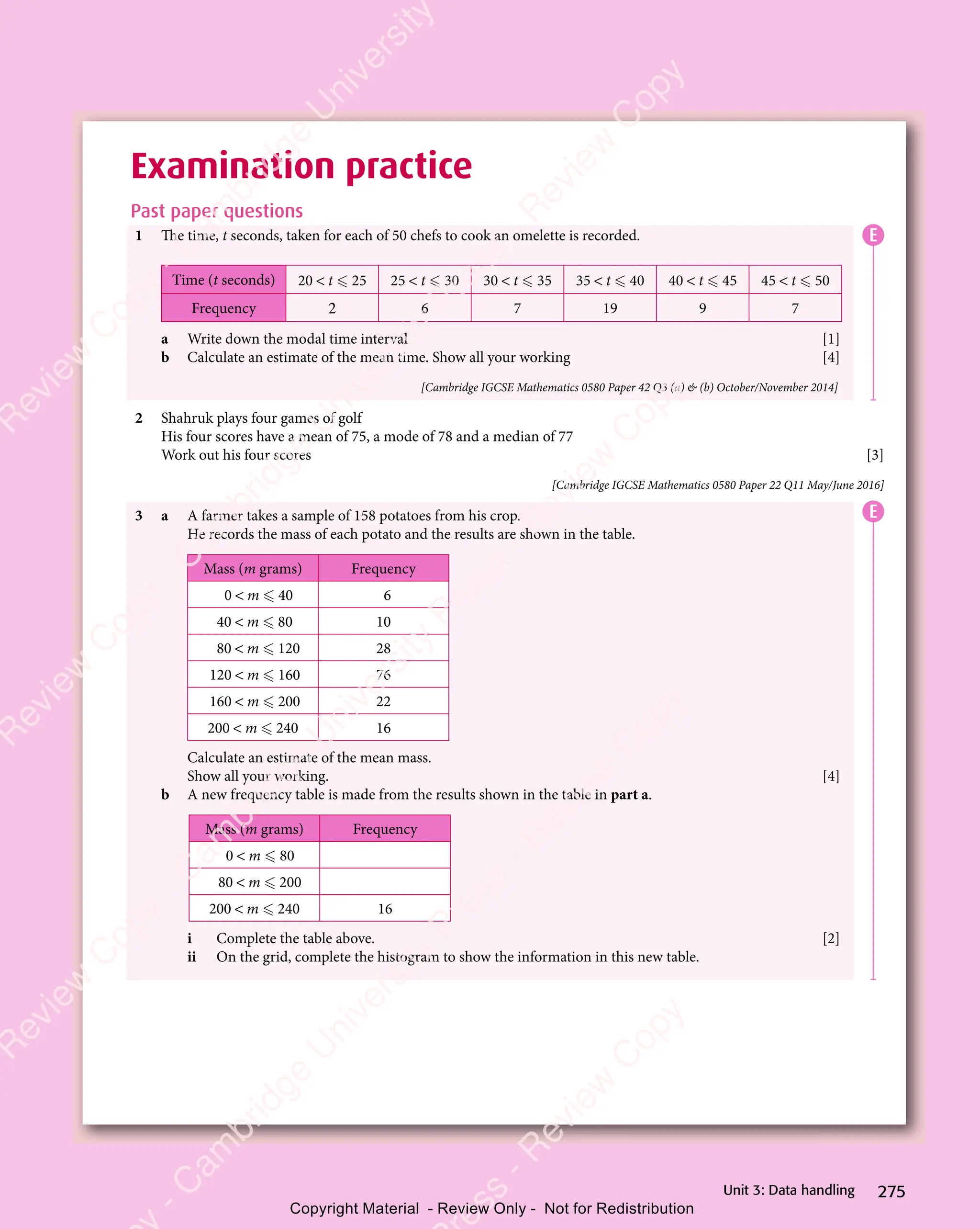 275
Unit 3: Data handling
Examination practice
Past paper questions
1 The time, t seconds, taken for each of 50 chefs to cook an omelette is recorded.
Time (t seconds) 20  t  25 25  t  30 30  t  35 35  t  40 40  t  45 45  t  50
Frequency 2 6 7 19 9 7
a Write down the modal time interval [1]
b Calculate an estimate of the mean time. Show all your working [4]
[Cambridge IGCSE Mathematics 0580 Paper 42 Q3 (a)  (b) October/November 2014]
2 Shahruk plays four games of golf
His four scores have a mean of 75, a mode of 78 and a median of 77
Work out his four scores [3]
[Cambridge IGCSE Mathematics 0580 Paper 22 Q11 May/June 2016]
3 a A farmer takes a sample of 158 potatoes from his crop.
He records the mass of each potato and the results are shown in the table.
Mass (m grams) Frequency
0  m  40 6
40  m  80 10
80  m  120 28
120  m  160 76
160  m  200 22
200  m  240 16
Calculate an estimate of the mean mass.
Show all your working. [4]
b A new frequency table is made from the results shown in the table in part a.
Mass (m grams) Frequency
0  m  80
80  m  200
200  m  240 16
i Complete the table above. [2]
ii On the grid, complete the histogram to show the information in this new table.
E
E
e
s
s
-
R
e
v
i
e
w
C
o
p
y
-
C
a
m
b
r
i
d
g
e
U
n
i
v
e
r
s
i
t
y
P
r
e
s
s
-
R
e
v
i
e
w
C
o
p
y
R
e
v
i
e
w
C
o
p
y
-
C
a
m
b
r
i
d
g
e
U
n
i
v
e
r
s
i
t
y
P
r
e
s
s
-
R
e
v
i
e
w
C
o
p
y
R
e
v
i
e
w
C
o
p
y
-
C
a
m
b
r
i
d
g
e
U
n
i
v
e
r
s
i
t
y
P
r
e
s
s
-
R
e
v
i
e
w
C
o
p
y
R
e
v
i
e
w
C
o
p
y
-
C
a
m
b
r
i
d
g
e
U
n
i
v
e
r
s
i
t
y
Copyright Material - Review Only - Not for Redistribution
 