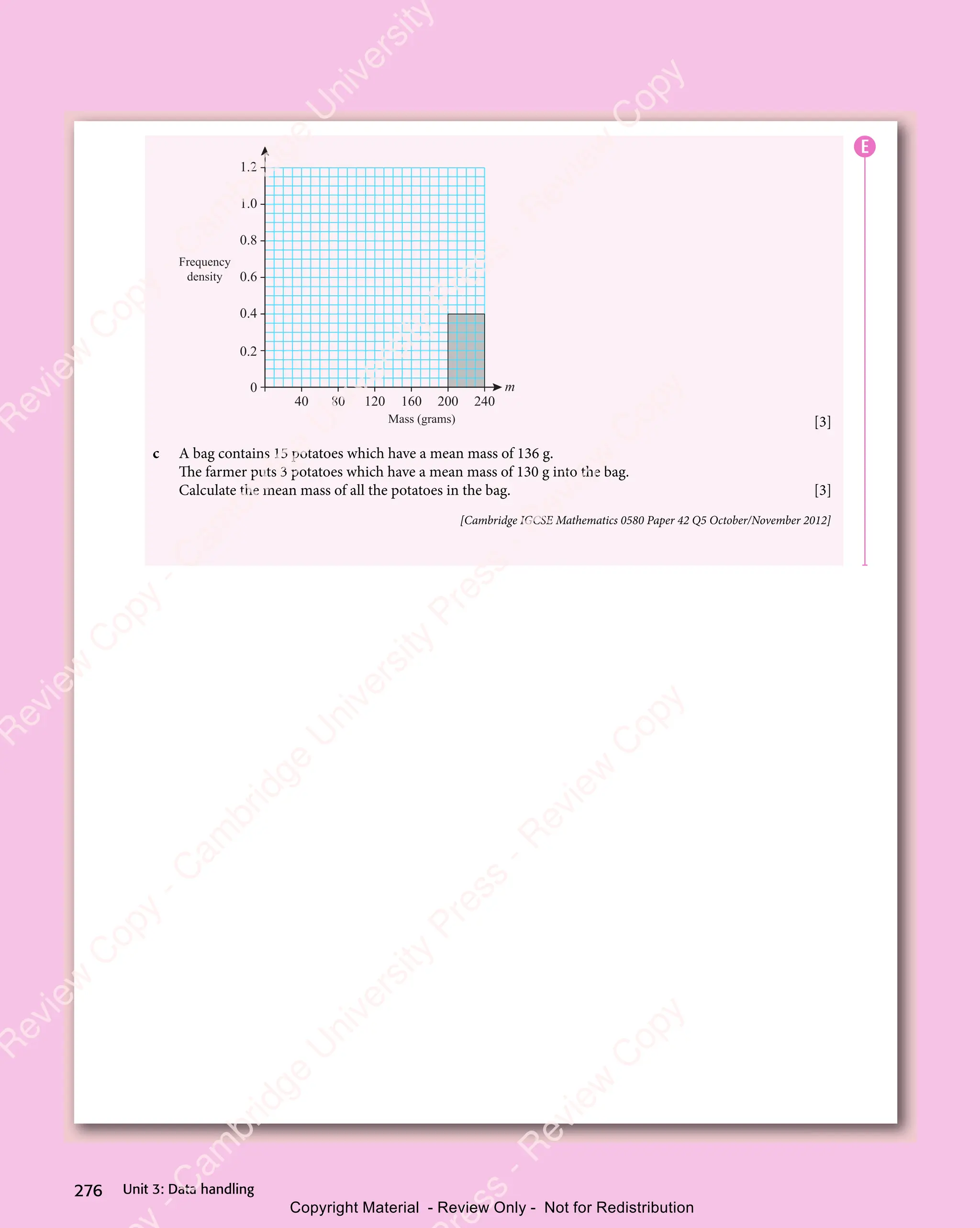 Unit 3: Data handling
276
Frequency
density
Mass (grams)
m
40 80 120 160 200 240
0
0.2
0.6
0.4
0.8
1.0
1.2
[3]
c A bag contains 15 potatoes which have a mean mass of 136 g.
The farmer puts 3 potatoes which have a mean mass of 130 g into the bag.
Calculate the mean mass of all the potatoes in the bag. [3]
[Cambridge IGCSE Mathematics 0580 Paper 42 Q5 October/November 2012]
E
e
s
s
-
R
e
v
i
e
w
C
o
p
y
-
C
a
m
b
r
i
d
g
e
U
n
i
v
e
r
s
i
t
y
P
r
e
s
s
-
R
e
v
i
e
w
C
o
p
y
R
e
v
i
e
w
C
o
p
y
-
C
a
m
b
r
i
d
g
e
U
n
i
v
e
r
s
i
t
y
P
r
e
s
s
-
R
e
v
i
e
w
C
o
p
y
R
e
v
i
e
w
C
o
p
y
-
C
a
m
b
r
i
d
g
e
U
n
i
v
e
r
s
i
t
y
P
r
e
s
s
-
R
e
v
i
e
w
C
o
p
y
R
e
v
i
e
w
C
o
p
y
-
C
a
m
b
r
i
d
g
e
U
n
i
v
e
r
s
i
t
y
Copyright Material - Review Only - Not for Redistribution
 