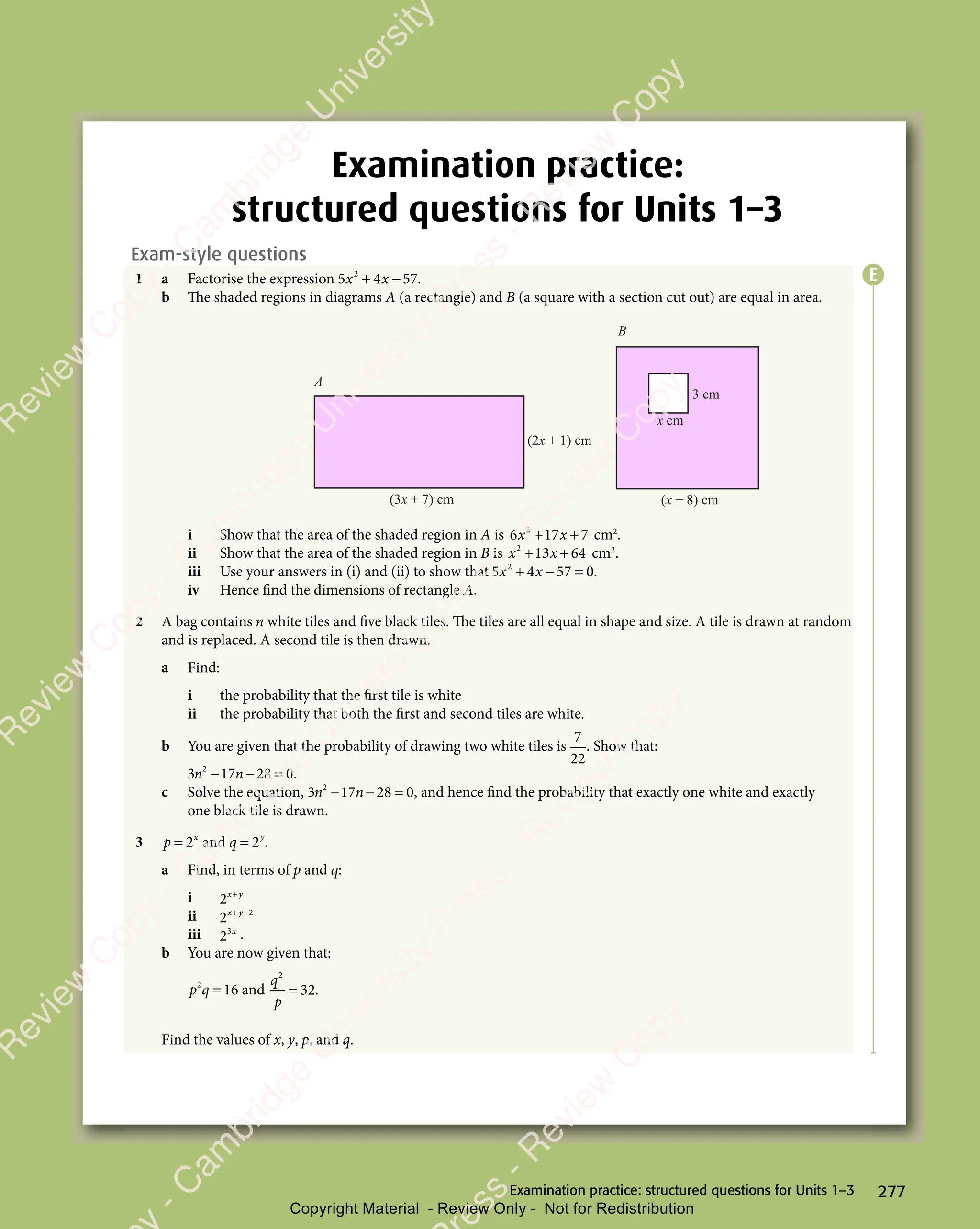 277
Examination practice: structured questions for Units 1–3
Examination practice:
structured questions for Units 1–3
Exam-style questions
1 a Factorise the expression 5 4 57
2
5 4
5 4
x x
5 4
x x
5 4
+ −
5 4
+ −
5 4
x x
+ −
5 4
x x
+ −
5 4
x x .
b The shaded regions in diagrams A (a rectangle) and B (a square with a section cut out) are equal in area.
(2x + 1) cm
(x + 8) cm
(3x + 7) cm
x cm
3 cm
A
B
i Show that the area of the shaded region in A is 6 17 7
2
6 1
6 1
x x
6 1
x x
6 17 7
x x
7 7
+ +
6 1
+ +
6 17 7
+ +
7 7
x x
+ +
6 1
x x
+ +
6 1
x x
7 7
x x
7 7
+ +
x x cm2
.
ii Show that the area of the shaded region in B is x x
2
13
x x
13
x x 64
+ +
x x
+ +
x x
13
+ +
x x
13
x x
+ +
13 cm2
.
iii Use your answers in (i) and (ii) to show that 5 4 57 0
2
5 4
5 4
x x
5 4
x x
5 4
+ −
5 4
+ −
5 4
x x
+ −
5 4
x x
+ −
5 4
x x = .
iv Hence find the dimensions of rectangle A.
2 A bag contains n white tiles and five black tiles. The tiles are all equal in shape and size. A tile is drawn at random
and is replaced. A second tile is then drawn.
a Find:
i the probability that the first tile is white
ii the probability that both the first and second tiles are white.
b You are given that the probability of drawing two white tiles is
7
22
. Show that:
3 17 28 0
2
3 1
3 1
n n
3 1
n n
3 17 2
n n
7 2
7 2
− −
7 2
n n
− −
3 1
n n
− −
3 1
n n
7 2
n n
7 2
− −
n n 8 0
8 0.
c Solve the equation, 3 17 28 0
2
3 1
3 1
n n
3 1
n n
3 17 2
n n
7 2
7 2
− −
7 2
n n
− −
3 1
n n
− −
3 1
n n
7 2
n n
7 2
− −
n n 8 0
8 0, and hence find the probability that exactly one white and exactly
one black tile is drawn.
3 p x
= 2 and q y
= 2 .
a Find, in terms of p and q:
i 2x y
+
x y
x y
ii 2 2
x y
+ −
x y
+ −
x y
iii 23x
.
b You are now given that:
p q
2
p q
p q 16
= and
q
p
2
32
= .
Find the values of x, y, p, and q.
E
e
s
s
-
R
e
v
i
e
w
C
o
p
y
-
C
a
m
b
r
i
d
g
e
U
n
i
v
e
r
s
i
t
y
P
r
e
s
s
-
R
e
v
i
e
w
C
o
p
y
R
e
v
i
e
w
C
o
p
y
-
C
a
m
b
r
i
d
g
e
U
n
i
v
e
r
s
i
t
y
P
r
e
s
s
-
R
e
v
i
e
w
C
o
p
y
R
e
v
i
e
w
C
o
p
y
-
C
a
m
b
r
i
d
g
e
U
n
i
v
e
r
s
i
t
y
P
r
e
s
s
-
R
e
v
i
e
w
C
o
p
y
R
e
v
i
e
w
C
o
p
y
-
C
a
m
b
r
i
d
g
e
U
n
i
v
e
r
s
i
t
y
Copyright Material - Review Only - Not for Redistribution
 