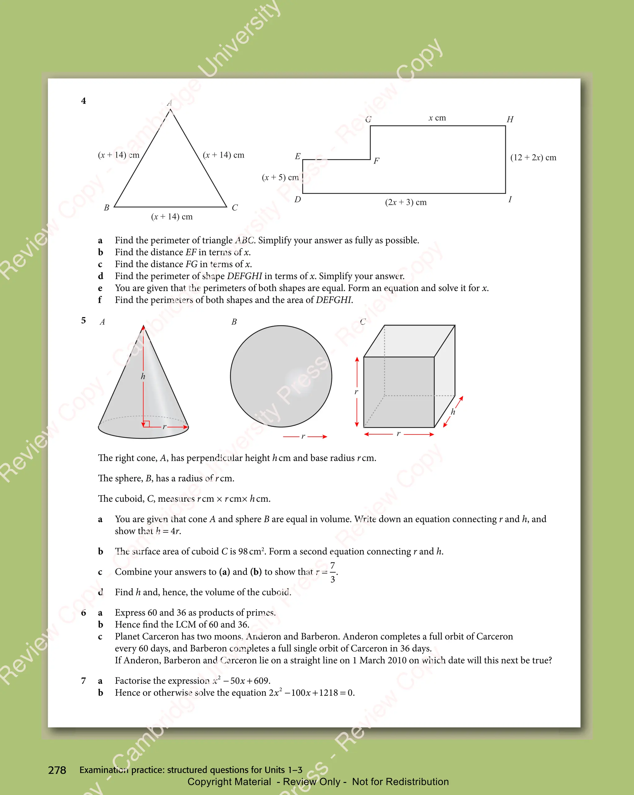 Examination practice: structured questions for Units 1–3
278
4
(x + 14) cm
(x + 14) cm
(x + 14) cm
B C
A
D
E
F
G H
I
(12 + 2x) cm
(2x + 3) cm
(x + 5) cm
x cm
a Find the perimeter of triangle ABC. Simplify your answer as fully as possible.
b Find the distance EF in terms of x.
c Find the distance FG in terms of x.
d Find the perimeter of shape DEFGHI in terms of x. Simplify your answer.
e You are given that the perimeters of both shapes are equal. Form an equation and solve it for x.
f Find the perimeters of both shapes and the area of DEFGHI.
5
r
h
r
r
A B C
r
h
The right cone, A, has perpendicular height hcm and base radius rcm.
The sphere, B, has a radius of rcm.
The cuboid, C, measures rcm × rcm× hcm.
a You are given that cone A and sphere B are equal in volume. Write down an equation connecting r and h, and
show that h = 4r.
b The surface area of cuboid C is 98cm2
. Form a second equation connecting r and h.
c Combine your answers to (a) and (b) to show that r =
7
3
.
d Find h and, hence, the volume of the cuboid.
6 a Express 60 and 36 as products of primes.
b Hence find the LCM of 60 and 36.
c Planet Carceron has two moons, Anderon and Barberon. Anderon completes a full orbit of Carceron
every 60 days, and Barberon completes a full single orbit of Carceron in 36 days.
If Anderon, Barberon and Carceron lie on a straight line on 1 March 2010 on which date will this next be true?
7 a Factorise the expression x x
2
50
x x
50
x x 609
− +
x x
− +
x x
50
− +
x x
50
x x
− +
50 .
b Hence or otherwise solve the equation 2 100 1218 0
2
x x
100
x x
− +
100
− +
x x
− +
x x
100
x x
− +
x x = .
e
s
s
-
R
e
v
i
e
w
C
o
p
y
-
C
a
m
b
r
i
d
g
e
U
n
i
v
e
r
s
i
t
y
P
r
e
s
s
-
R
e
v
i
e
w
C
o
p
y
R
e
v
i
e
w
C
o
p
y
-
C
a
m
b
r
i
d
g
e
U
n
i
v
e
r
s
i
t
y
P
r
e
s
s
-
R
e
v
i
e
w
C
o
p
y
R
e
v
i
e
w
C
o
p
y
-
C
a
m
b
r
i
d
g
e
U
n
i
v
e
r
s
i
t
y
P
r
e
s
s
-
R
e
v
i
e
w
C
o
p
y
R
e
v
i
e
w
C
o
p
y
-
C
a
m
b
r
i
d
g
e
U
n
i
v
e
r
s
i
t
y
Copyright Material - Review Only - Not for Redistribution
 