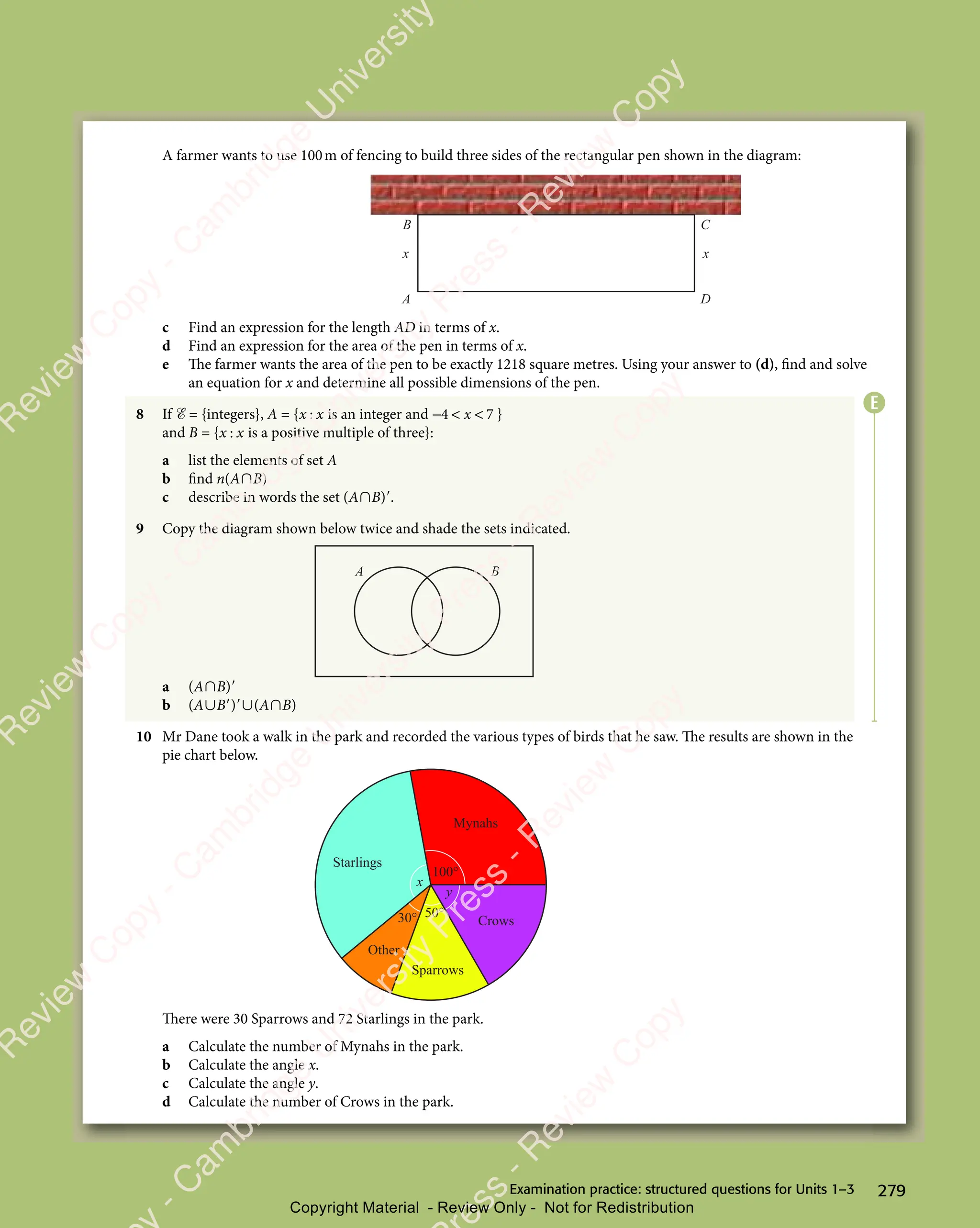 279
Examination practice: structured questions for Units 1–3
A farmer wants to use 100m of fencing to build three sides of the rectangular pen shown in the diagram:
A D
C
B
x x
c Find an expression for the length AD in terms of x.
d Find an expression for the area of the pen in terms of x.
e The farmer wants the area of the pen to be exactly 1218 square metres. Using your answer to (d), find and solve
an equation for x and determine all possible dimensions of the pen.
8 If ℰ = {integers}, A = {x x
x x
x x is an integer and − 
4 7
− 
4 7
−  
4 7
4 7
4 7 }
and B = {x x
x x
x x is a positive multiple of three}:
a list the elements of set A
b find n(A∩B)
c describe in words the set (A∩B)′.
9 Copy the diagram shown below twice and shade the sets indicated.
A B
a (A∩B)′
b (A∪B′)′∪(A∩B)
10 Mr Dane took a walk in the park and recorded the various types of birds that he saw. The results are shown in the
pie chart below.
Mynahs
Crows
Sparrows
Other
Starlings
100°
30° 50°
y
x
There were 30 Sparrows and 72 Starlings in the park.
a Calculate the number of Mynahs in the park.
b Calculate the angle x.
c Calculate the angle y.
d Calculate the number of Crows in the park.
E
e
s
s
-
R
e
v
i
e
w
C
o
p
y
-
C
a
m
b
r
i
d
g
e
U
n
i
v
e
r
s
i
t
y
P
r
e
s
s
-
R
e
v
i
e
w
C
o
p
y
R
e
v
i
e
w
C
o
p
y
-
C
a
m
b
r
i
d
g
e
U
n
i
v
e
r
s
i
t
y
P
r
e
s
s
-
R
e
v
i
e
w
C
o
p
y
R
e
v
i
e
w
C
o
p
y
-
C
a
m
b
r
i
d
g
e
U
n
i
v
e
r
s
i
t
y
P
r
e
s
s
-
R
e
v
i
e
w
C
o
p
y
R
e
v
i
e
w
C
o
p
y
-
C
a
m
b
r
i
d
g
e
U
n
i
v
e
r
s
i
t
y
Copyright Material - Review Only - Not for Redistribution
 