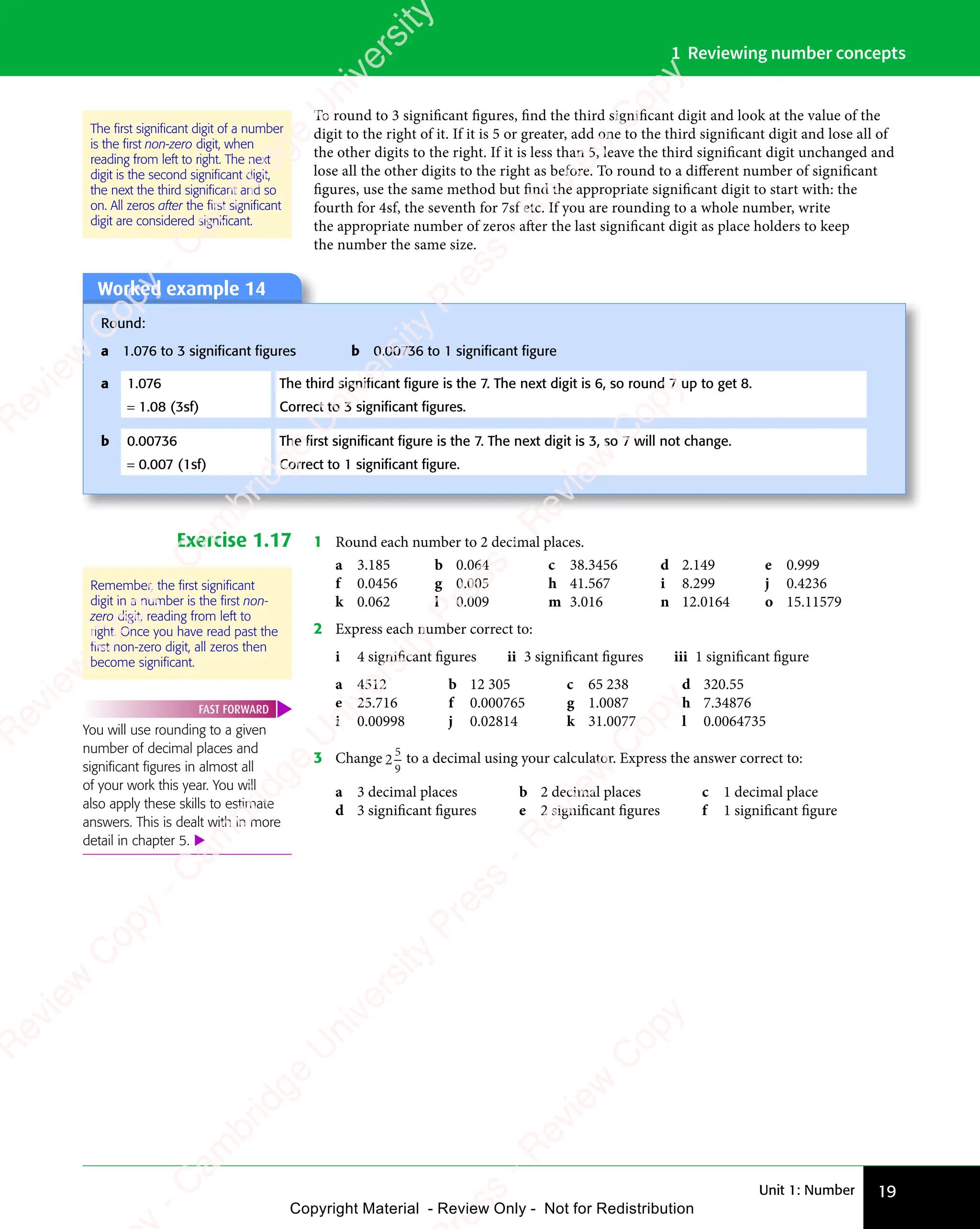 Unit 1: Number 19
1 Reviewing number concepts
To round to 3 significant figures, find the third significant digit and look at the value of the
digit to the right of it. If it is 5 or greater, add one to the third significant digit and lose all of
the other digits to the right. If it is less than 5, leave the third significant digit unchanged and
lose all the other digits to the right as before. To round to a diﬀerent number of significant
figures, use the same method but find the appropriate significant digit to start with: the
fourth for 4sf, the seventh for 7sf etc. If you are rounding to a whole number, write
the appropriate number of zeros after the last significant digit as place holders to keep
the number the same size.
Worked example 14
Round:
a 1.076 to 3 signiﬁcant ﬁgures b 0.00736 to 1 signiﬁcant ﬁgure
a 1.076 The third signiﬁcant ﬁgure is the 7. The next digit is 6, so round 7 up to get 8.
= 1.08 (3sf) Correct to 3 signiﬁcant ﬁgures.
b 0.00736 The ﬁrst signiﬁcant ﬁgure is the 7. The next digit is 3, so 7 will not change.
= 0.007 (1sf) Correct to 1 signiﬁcant ﬁgure.
Exercise 1.17 1 Round each number to 2 decimal places.
a 3.185 b 0.064 c 38.3456 d 2.149 e 0.999
f 0.0456 g 0.005 h 41.567 i 8.299 j 0.4236
k 0.062 l 0.009 m 3.016 n 12.0164 o 15.11579
2 Express each number correct to:
i 4 significant figures ii 3 significant figures iii 1 significant figure
a 4512 b 12 305 c 65 238 d 320.55
e 25.716 f 0.000765 g 1.0087 h 7.34876
i 0.00998 j 0.02814 k 31.0077 l 0.0064735
3 Change 2
5
9
to a decimal using your calculator. Express the answer correct to:
a 3 decimal places b 2 decimal places c 1 decimal place
d 3 significant figures e 2 significant figures f 1 significant figure
The ﬁrst signiﬁcant digit of a number
is the ﬁrst non-zero digit, when
reading from left to right. The next
digit is the second signiﬁcant digit,
the next the third signiﬁcant and so
on. All zeros after the ﬁrst signiﬁcant
digit are considered signiﬁcant.
Remember, the ﬁrst signiﬁcant
digit in a number is the ﬁrst non-
zero digit, reading from left to
right. Once you have read past the
ﬁrst non-zero digit, all zeros then
become signiﬁcant.
You will use rounding to a given
number of decimal places and
signiﬁcant ﬁgures in almost all
of your work this year. You will
also apply these skills to estimate
answers. This is dealt with in more
detail in chapter 5. 
FAST FORWARD
e
s
s
-
R
e
v
i
e
w
C
o
p
y
-
C
a
m
b
r
i
d
g
e
U
n
i
v
e
r
s
i
t
y
P
r
e
s
s
-
R
e
v
i
e
w
C
o
p
y
R
e
v
i
e
w
C
o
p
y
-
C
a
m
b
r
i
d
g
e
U
n
i
v
e
r
s
i
t
y
P
r
e
s
s
-
R
e
v
i
e
w
C
o
p
y
R
e
v
i
e
w
C
o
p
y
-
C
a
m
b
r
i
d
g
e
U
n
i
v
e
r
s
i
t
y
P
r
e
s
s
-
R
e
v
i
e
w
C
o
p
y
R
e
v
i
e
w
C
o
p
y
-
C
a
m
b
r
i
d
g
e
U
n
i
v
e
r
s
i
t
y
Copyright Material - Review Only - Not for Redistribution
 