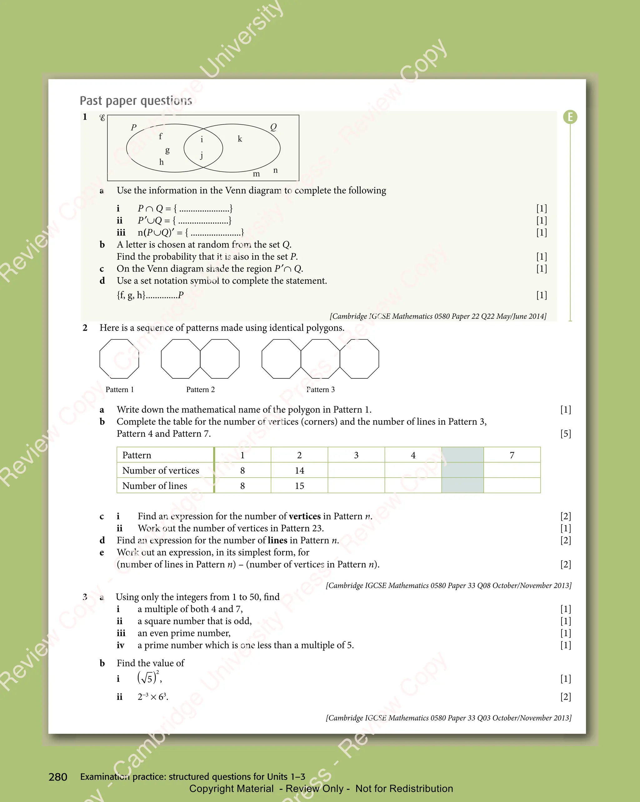 Examination practice: structured questions for Units 1–3
280
Past paper questions
1
h
g
g
f i
j
k
m n
P Q
a Use the information in the Venn diagram to complete the following
i P ∩ Q = { ......................} [1]
ii P′∪Q = { ......................} [1]
iii n(P∪Q)′ = { ......................} [1]
b A letter is chosen at random from the set Q.
Find the probability that it is also in the set P. [1]
c On the Venn diagram shade the region P′∩ Q. [1]
d Use a set notation symbol to complete the statement.
{f, g, h}..............P [1]
[Cambridge IGCSE Mathematics 0580 Paper 22 Q22 May/June 2014]
2 Here is a sequence of patterns made using identical polygons.
Pattern 2 Pattern 3
Pattern 1
a Write down the mathematical name of the polygon in Pattern 1. [1]
b Complete the table for the number of vertices (corners) and the number of lines in Pattern 3,
Pattern 4 and Pattern 7. [5]
Pattern 1 2 3 4 7
Number of vertices 8 14
Number of lines 8 15
c i Find an expression for the number of vertices in Pattern n. [2]
ii Work out the number of vertices in Pattern 23. [1]
d Find an expression for the number of lines in Pattern n. [2]
e Work out an expression, in its simplest form, for
(number of lines in Pattern n) – (number of vertices in Pattern n). [2]
[Cambridge IGCSE Mathematics 0580 Paper 33 Q08 October/November 2013]
3 a Using only the integers from 1 to 50, find
i a multiple of both 4 and 7, [1]
ii a square number that is odd, [1]
iii an even prime number, [1]
iv a prime number which is one less than a multiple of 5. [1]
b Find the value of
i
2
( )
( )
5
( ) , [1]
ii 2−3
× 63
. [2]
[Cambridge IGCSE Mathematics 0580 Paper 33 Q03 October/November 2013]
E
e
s
s
-
R
e
v
i
e
w
C
o
p
y
-
C
a
m
b
r
i
d
g
e
U
n
i
v
e
r
s
i
t
y
P
r
e
s
s
-
R
e
v
i
e
w
C
o
p
y
R
e
v
i
e
w
C
o
p
y
-
C
a
m
b
r
i
d
g
e
U
n
i
v
e
r
s
i
t
y
P
r
e
s
s
-
R
e
v
i
e
w
C
o
p
y
R
e
v
i
e
w
C
o
p
y
-
C
a
m
b
r
i
d
g
e
U
n
i
v
e
r
s
i
t
y
P
r
e
s
s
-
R
e
v
i
e
w
C
o
p
y
R
e
v
i
e
w
C
o
p
y
-
C
a
m
b
r
i
d
g
e
U
n
i
v
e
r
s
i
t
y
Copyright Material - Review Only - Not for Redistribution
 