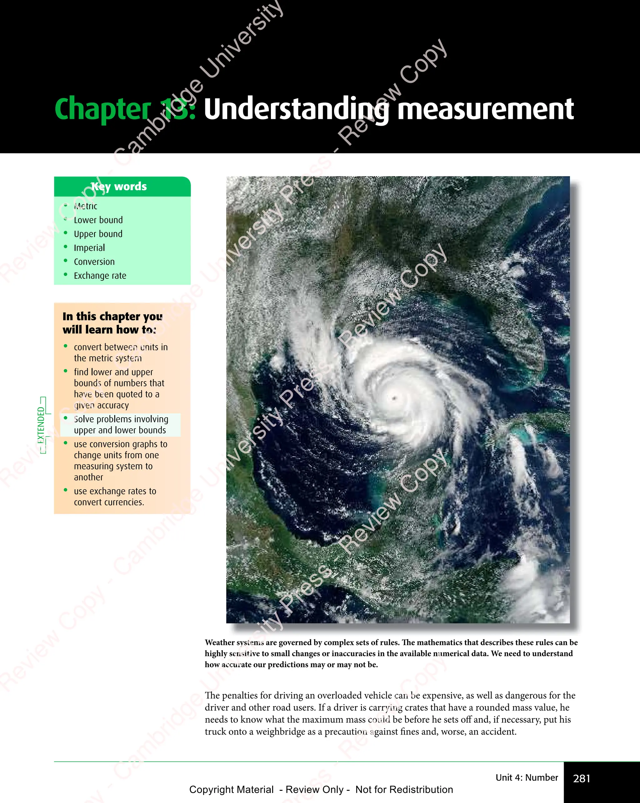 281
Unit 4: Number
Chapter 13: Understanding measurement
• Metric
• Lower bound
• Upper bound
• Imperial
• Conversion
• Exchange rate
Key words
Weather systems are governed by complex sets of rules. The mathematics that describes these rules can be
highly sensitive to small changes or inaccuracies in the available numerical data. We need to understand
how accurate our predictions may or may not be.
The penalties for driving an overloaded vehicle can be expensive, as well as dangerous for the
driver and other road users. If a driver is carrying crates that have a rounded mass value, he
needs to know what the maximum mass could be before he sets off and, if necessary, put his
truck onto a weighbridge as a precaution against fines and, worse, an accident.
In this chapter you
will learn how to:
• convert between units in
the metric system
• find lower and upper
bounds of numbers that
have been quoted to a
given accuracy
• Solve problems involving
upper and lower bounds
• use conversion graphs to
change units from one
measuring system to
another
• use exchange rates to
convert currencies.
EXTENDED
e
s
s
-
R
e
v
i
e
w
C
o
p
y
-
C
a
m
b
r
i
d
g
e
U
n
i
v
e
r
s
i
t
y
P
r
e
s
s
-
R
e
v
i
e
w
C
o
p
y
R
e
v
i
e
w
C
o
p
y
-
C
a
m
b
r
i
d
g
e
U
n
i
v
e
r
s
i
t
y
P
r
e
s
s
-
R
e
v
i
e
w
C
o
p
y
R
e
v
i
e
w
C
o
p
y
-
C
a
m
b
r
i
d
g
e
U
n
i
v
e
r
s
i
t
y
P
r
e
s
s
-
R
e
v
i
e
w
C
o
p
y
R
e
v
i
e
w
C
o
p
y
-
C
a
m
b
r
i
d
g
e
U
n
i
v
e
r
s
i
t
y
Copyright Material - Review Only - Not for Redistribution
 