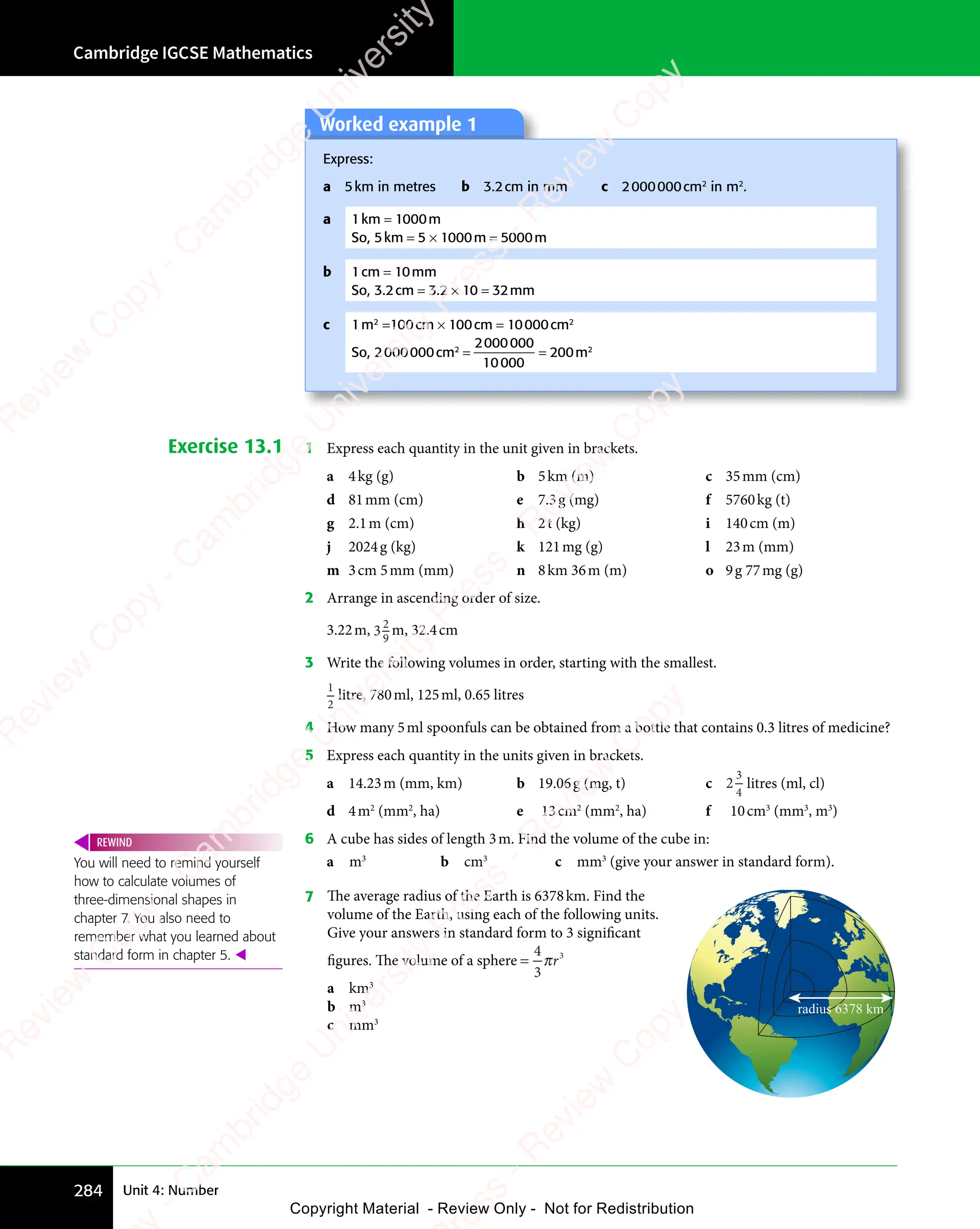 Cambridge IGCSE Mathematics
284 Unit 4: Number
Worked example 1
Express:
a 5km in metres b 3.2cm in mm c 2000000cm2
in m2
.
a 1km = 1000m
So, 5km = 5 × 1000m = 5000m
b 1cm = 10mm
So, 3.2cm = 3.2 × 10 = 32mm
c 1m2
=100cm × 100cm = 10000cm2
So, 2000000cm2
=
2000000
10000
= 200m2
Exercise 13.1 1 Express each quantity in the unit given in brackets.
a 4kg (g) b 5km (m) c 35mm (cm)
d 81mm (cm) e 7.3g (mg) f 5760kg (t)
g 2.1m (cm) h 2t (kg) i 140cm (m)
j 2024g (kg) k 121mg (g) l 23m (mm)
m 3cm 5mm (mm) n 8km 36m (m) o 9g 77mg (g)
2 Arrange in ascending order of size.
3.22m, 32
9
m, 32.4cm
3 Write the following volumes in order, starting with the smallest.
1
2
litre, 780ml, 125ml, 0.65 litres
4 How many 5ml spoonfuls can be obtained from a bottle that contains 0.3 litres of medicine?
5 Express each quantity in the units given in brackets.
a 14.23m (mm, km) b 19.06g (mg, t) c 2
3
4
litres (ml, cl)
d 4m2
(mm2
, ha) e 13cm2
(mm2
, ha) f 10cm3
(mm3
, m3
)
6 A cube has sides of length 3m. Find the volume of the cube in:
a m3
b cm3
c mm3
(give your answer in standard form).
7 The average radius of the Earth is 6378km. Find the
volume of the Earth, using each of the following units.
Give your answers in standard form to 3 significant
figures. The volume of a sphere =
4
3
3
πr
a km3
b m3
c mm3
radius 6378 km
You will need to remind yourself
how to calculate volumes of
three-dimensional shapes in
chapter 7. You also need to
remember what you learned about
standard form in chapter 5. 
REWIND
e
s
s
-
R
e
v
i
e
w
C
o
p
y
-
C
a
m
b
r
i
d
g
e
U
n
i
v
e
r
s
i
t
y
P
r
e
s
s
-
R
e
v
i
e
w
C
o
p
y
R
e
v
i
e
w
C
o
p
y
-
C
a
m
b
r
i
d
g
e
U
n
i
v
e
r
s
i
t
y
P
r
e
s
s
-
R
e
v
i
e
w
C
o
p
y
R
e
v
i
e
w
C
o
p
y
-
C
a
m
b
r
i
d
g
e
U
n
i
v
e
r
s
i
t
y
P
r
e
s
s
-
R
e
v
i
e
w
C
o
p
y
R
e
v
i
e
w
C
o
p
y
-
C
a
m
b
r
i
d
g
e
U
n
i
v
e
r
s
i
t
y
Copyright Material - Review Only - Not for Redistribution
 