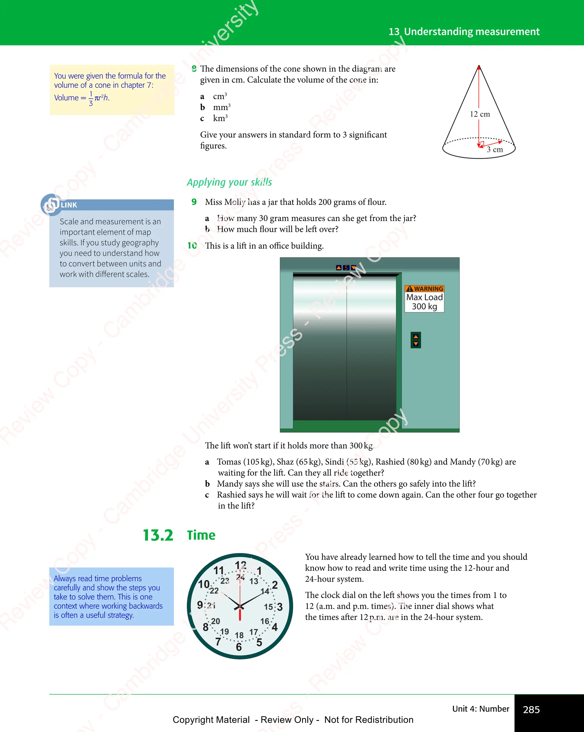 285
Unit 4: Number
13 Understanding measurement
8 The dimensions of the cone shown in the diagram are
given in cm. Calculate the volume of the cone in:
a cm3
b mm3
c km3
Give your answers in standard form to 3 significant
figures.
12 cm
3 cm
Applying your skills
9 Miss Molly has a jar that holds 200 grams of flour.
a How many 30 gram measures can she get from the jar?
b How much flour will be left over?
10 This is a lift in an oﬃce building.
WARNING
Max Load
300 kg
!
The lift won’t start if it holds more than 300kg.
a Tomas (105kg), Shaz (65kg), Sindi (55kg), Rashied (80kg) and Mandy (70kg) are
waiting for the lift. Can they all ride together?
b Mandy says she will use the stairs. Can the others go safely into the lift?
c Rashied says he will wait for the lift to come down again. Can the other four go together
in the lift?
13.2 Time
12
2
1
3
4
5
6
7
8
9
10
11
24
14
13
15
16
17
18
19
20
21
22
23
You have already learned how to tell the time and you should
know how to read and write time using the 12-hour and
24-hour system.
The clock dial on the left shows you the times from 1 to
12 (a.m. and p.m. times). The inner dial shows what
the times after 12p.m. are in the 24-hour system.
You were given the formula for the
volume of a cone in chapter 7:
Volume =
1
3
πr2
h.
Always read time problems
carefully and show the steps you
take to solve them. This is one
context where working backwards
is often a useful strategy.
Scale and measurement is an
important element of map
skills. If you study geography
you need to understand how
to convert between units and
work with diﬀerent scales.
LINK
e
s
s
-
R
e
v
i
e
w
C
o
p
y
-
C
a
m
b
r
i
d
g
e
U
n
i
v
e
r
s
i
t
y
P
r
e
s
s
-
R
e
v
i
e
w
C
o
p
y
R
e
v
i
e
w
C
o
p
y
-
C
a
m
b
r
i
d
g
e
U
n
i
v
e
r
s
i
t
y
P
r
e
s
s
-
R
e
v
i
e
w
C
o
p
y
R
e
v
i
e
w
C
o
p
y
-
C
a
m
b
r
i
d
g
e
U
n
i
v
e
r
s
i
t
y
P
r
e
s
s
-
R
e
v
i
e
w
C
o
p
y
R
e
v
i
e
w
C
o
p
y
-
C
a
m
b
r
i
d
g
e
U
n
i
v
e
r
s
i
t
y
Copyright Material - Review Only - Not for Redistribution
 