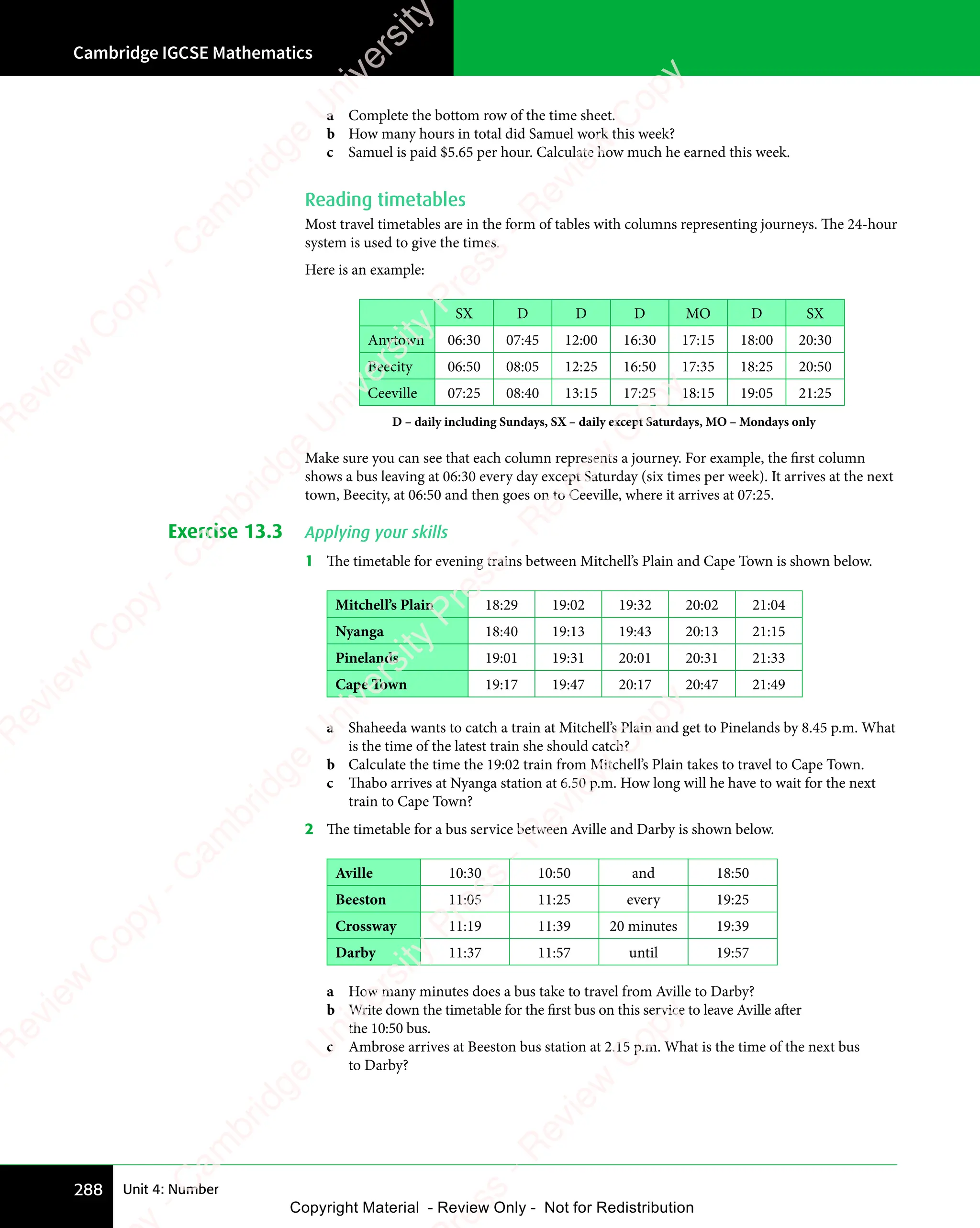 Cambridge IGCSE Mathematics
288 Unit 4: Number
a Complete the bottom row of the time sheet.
b How many hours in total did Samuel work this week?
c Samuel is paid $5.65 per hour. Calculate how much he earned this week.
Reading timetables
Most travel timetables are in the form of tables with columns representing journeys. The 24-hour
system is used to give the times.
Here is an example:
SX D D D MO D SX
Anytown 06:30 07:45 12:00 16:30 17:15 18:00 20:30
Beecity 06:50 08:05 12:25 16:50 17:35 18:25 20:50
Ceeville 07:25 08:40 13:15 17:25 18:15 19:05 21:25
D – daily including Sundays, SX – daily except Saturdays, MO – Mondays only
Make sure you can see that each column represents a journey. For example, the first column
shows a bus leaving at 06:30 every day except Saturday (six times per week). It arrives at the next
town, Beecity, at 06:50 and then goes on to Ceeville, where it arrives at 07:25.
Exercise 13.3 Applying your skills
1 The timetable for evening trains between Mitchell’s Plain and Cape Town is shown below.
Mitchell’s Plain 18:29 19:02 19:32 20:02 21:04
Nyanga 18:40 19:13 19:43 20:13 21:15
Pinelands 19:01 19:31 20:01 20:31 21:33
Cape Town 19:17 19:47 20:17 20:47 21:49
a Shaheeda wants to catch a train at Mitchell’s Plain and get to Pinelands by 8.45 p.m. What
is the time of the latest train she should catch?
b Calculate the time the 19:02 train from Mitchell’s Plain takes to travel to Cape Town.
c Thabo arrives at Nyanga station at 6.50 p.m. How long will he have to wait for the next
train to Cape Town?
2 The timetable for a bus service between Aville and Darby is shown below.
Aville 10:30 10:50 and 18:50
Beeston 11:05 11:25 every 19:25
Crossway 11:19 11:39 20 minutes 19:39
Darby 11:37 11:57 until 19:57
a How many minutes does a bus take to travel from Aville to Darby?
b Write down the timetable for the first bus on this service to leave Aville after
the 10:50 bus.
c Ambrose arrives at Beeston bus station at 2.15 p.m. What is the time of the next bus
to Darby?
e
s
s
-
R
e
v
i
e
w
C
o
p
y
-
C
a
m
b
r
i
d
g
e
U
n
i
v
e
r
s
i
t
y
P
r
e
s
s
-
R
e
v
i
e
w
C
o
p
y
R
e
v
i
e
w
C
o
p
y
-
C
a
m
b
r
i
d
g
e
U
n
i
v
e
r
s
i
t
y
P
r
e
s
s
-
R
e
v
i
e
w
C
o
p
y
R
e
v
i
e
w
C
o
p
y
-
C
a
m
b
r
i
d
g
e
U
n
i
v
e
r
s
i
t
y
P
r
e
s
s
-
R
e
v
i
e
w
C
o
p
y
R
e
v
i
e
w
C
o
p
y
-
C
a
m
b
r
i
d
g
e
U
n
i
v
e
r
s
i
t
y
Copyright Material - Review Only - Not for Redistribution
 