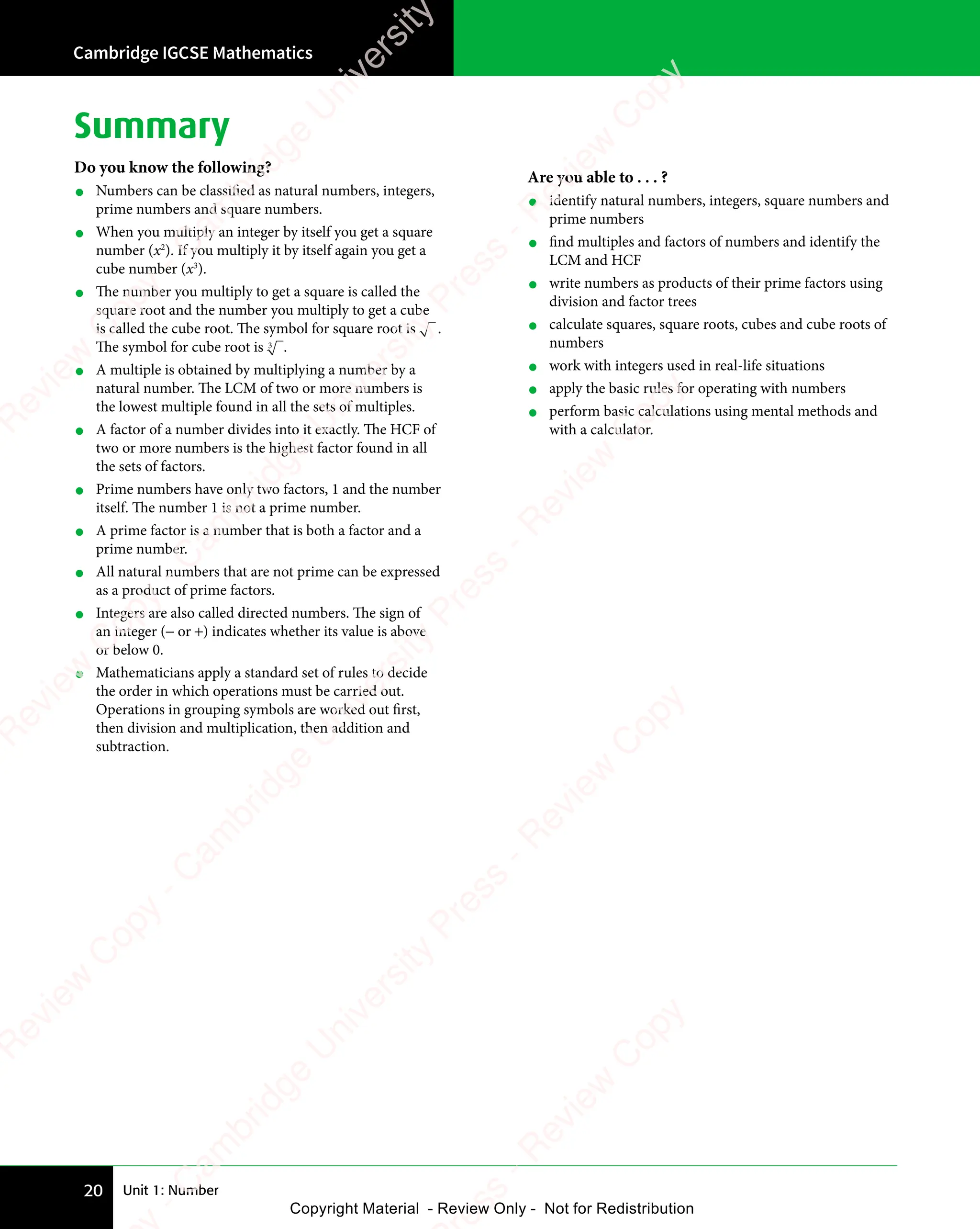 Unit 1: Number
Cambridge IGCSE Mathematics
20
Summary
Do you know the following?
• Numbers can be classified as natural numbers, integers,
prime numbers and square numbers.
• When you multiply an integer by itself you get a square
number (x2
). If you multiply it by itself again you get a
cube number (x3
).
• The number you multiply to get a square is called the
square root and the number you multiply to get a cube
is called the cube root. The symbol for square root is .
The symbol for cube root is 3 .
• A multiple is obtained by multiplying a number by a
natural number. The LCM of two or more numbers is
the lowest multiple found in all the sets of multiples.
• A factor of a number divides into it exactly. The HCF of
two or more numbers is the highest factor found in all
the sets of factors.
• Prime numbers have only two factors, 1 and the number
itself. The number 1 is not a prime number.
• A prime factor is a number that is both a factor and a
prime number.
• All natural numbers that are not prime can be expressed
as a product of prime factors.
• Integers are also called directed numbers. The sign of
an integer (− or +) indicates whether its value is above
or below 0.
• Mathematicians apply a standard set of rules to decide
the order in which operations must be carried out.
Operations in grouping symbols are worked out first,
then division and multiplication, then addition and
subtraction.
Are you able to . . . ?
• identify natural numbers, integers, square numbers and
prime numbers
• find multiples and factors of numbers and identify the
LCM and HCF
• write numbers as products of their prime factors using
division and factor trees
• calculate squares, square roots, cubes and cube roots of
numbers
• work with integers used in real-life situations
• apply the basic rules for operating with numbers
• perform basic calculations using mental methods and
with a calculator.
e
s
s
-
R
e
v
i
e
w
C
o
p
y
-
C
a
m
b
r
i
d
g
e
U
n
i
v
e
r
s
i
t
y
P
r
e
s
s
-
R
e
v
i
e
w
C
o
p
y
R
e
v
i
e
w
C
o
p
y
-
C
a
m
b
r
i
d
g
e
U
n
i
v
e
r
s
i
t
y
P
r
e
s
s
-
R
e
v
i
e
w
C
o
p
y
R
e
v
i
e
w
C
o
p
y
-
C
a
m
b
r
i
d
g
e
U
n
i
v
e
r
s
i
t
y
P
r
e
s
s
-
R
e
v
i
e
w
C
o
p
y
R
e
v
i
e
w
C
o
p
y
-
C
a
m
b
r
i
d
g
e
U
n
i
v
e
r
s
i
t
y
Copyright Material - Review Only - Not for Redistribution
 