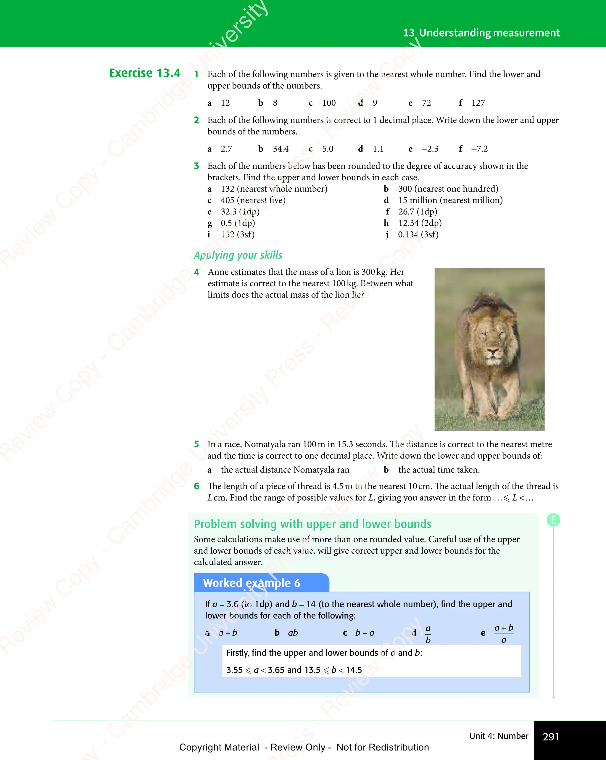 291
Unit 4: Number
13 Understanding measurement
Exercise 13.4 1 Each of the following numbers is given to the nearest whole number. Find the lower and
upper bounds of the numbers.
a 12 b 8 c 100 d 9 e 72 f 127
2 Each of the following numbers is correct to 1 decimal place. Write down the lower and upper
bounds of the numbers.
a 2.7 b 34.4 c 5.0 d 1.1 e −2.3 f −7.2
3 Each of the numbers below has been rounded to the degree of accuracy shown in the
brackets. Find the upper and lower bounds in each case.
a 132 (nearest whole number) b 300 (nearest one hundred)
c 405 (nearest five) d 15 million (nearest million)
e 32.3 (1dp) f 26.7 (1dp)
g 0.5 (1dp) h 12.34 (2dp)
i 132 (3sf) j 0.134 (3sf)
Applying your skills
4 Anne estimates that the mass of a lion is 300kg. Her
estimate is correct to the nearest 100kg. Between what
limits does the actual mass of the lion lie?
5 In a race, Nomatyala ran 100m in 15.3 seconds. The distance is correct to the nearest metre
and the time is correct to one decimal place. Write down the lower and upper bounds of:
a the actual distance Nomatyala ran b the actual time taken.
6 The length of a piece of thread is 4.5m to the nearest 10cm. The actual length of the thread is
Lcm. Find the range of possible values for L, giving you answer in the form … L …
Problem solving with upper and lower bounds
Some calculations make use of more than one rounded value. Careful use of the upper
and lower bounds of each value, will give correct upper and lower bounds for the
calculated answer.
Worked example 6
If a = 3.6 (to 1dp) and b = 14 (to the nearest whole number), ﬁnd the upper and
lower bounds for each of the following:
a a + b b ab c b − a d
a
b
e
a b
a
a b
a b
Firstly, ﬁnd the upper and lower bounds of a and b:
3.55  a  3.65 and 13.5  b  14.5
E
e
s
s
-
R
e
v
i
e
w
C
o
p
y
-
C
a
m
b
r
i
d
g
e
U
n
i
v
e
r
s
i
t
y
P
r
e
s
s
-
R
e
v
i
e
w
C
o
p
y
R
e
v
i
e
w
C
o
p
y
-
C
a
m
b
r
i
d
g
e
U
n
i
v
e
r
s
i
t
y
P
r
e
s
s
-
R
e
v
i
e
w
C
o
p
y
R
e
v
i
e
w
C
o
p
y
-
C
a
m
b
r
i
d
g
e
U
n
i
v
e
r
s
i
t
y
P
r
e
s
s
-
R
e
v
i
e
w
C
o
p
y
R
e
v
i
e
w
C
o
p
y
-
C
a
m
b
r
i
d
g
e
U
n
i
v
e
r
s
i
t
y
Copyright Material - Review Only - Not for Redistribution
 