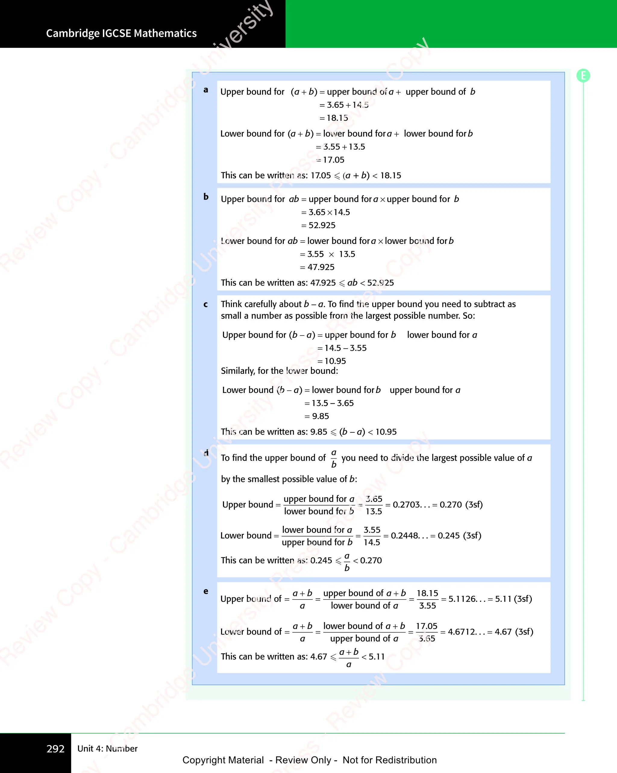 Cambridge IGCSE Mathematics
292 Unit 4: Number
a Upper bound for upper bound of upper bound of
( )
a b
( )
a b
( ) a b
upper bound of
a b
+ =
( )
+ =
( )
a b
( )
+ =
( )
a b a b
a b
= +
=
= +
=
=
3 6
= +
3 6
= +
5 1
= +
5 1
= + 4 5
18 15
. .
= +
. .
3 6
. .
3 6
= +
3 6
= +
. .
= +
3 65 1
. .
= +
5 1
= +
. .
5 14 5
. .
4 5
.
Lower bound for ( lower bound for lower bound fo
( l
a b
( l a b
r a b
r lower bound fo
a b
r
a b
( l
+ =
( l
( l
a b
( l
+ =
( l
a b a b
a b
r a b
r a b
( l
( l
( l
+ =
( l
+ =
. .
.
= +
. .
= +
=
3 5
. .
3 5
. .
= +
3 5
= +
. .
= +
3 5
. .
= +
5 1
. .
5 1
. .
= +
5 1
= +
. .
= +
. .
5 1
. .
= + 3 5
. .
3 5
. .
17 05
This can be written as: 17.05  (a + b)  18.15
b Upper bound for upper bound for upper bound fo
ab a b
upper bound fo
a b
r
a b
= ×
upper bound for
= ×
a b
= ×
a b
= 3.
. .
3.
. .
3.
.
65
. .
65
. .
14
. .
14
. .5
52 925
×
. .
. .
=
Lower bound for lower bound for lower bound fo
3 5
ab a b
r l
a b
r lower bound fo
a b
r
a b
= ×
lower bound fo
= ×
r l
= ×
r l
a b
r l
= ×
r l
a b
= . 5
3 5
. 5
3 55
. 5
5
. 5 13 5
×
=
.
.
47 925
This can be written as: 47.925  ab  52.925
c Think carefully about b − a. To ﬁnd the upper bound you need to subtract as
small a number as possible from the largest possible number. So:
Upper bound for ( upper bound for lower bound fo
b a b a
r b a
r lower bound fo
b a
r
b a
− =
b a
− =
b a
=
)
− =
− =
14
1
14
1 5 3 55
10 95
. .
5 3
. .
.
5 3
5 3
=
Similarly, for the lower bound:
Lower bound ( lower bound for upper bound for
( l
b a
( l b a
upper bound for
b a
( l
− =
( l
( l
b a
( l
− =
( l
b a
=
( l
( l
( l
− =
( l
− =
.
13 5 3
5
5 3
5 65
9 85
– .
5 3
– .
5 3
9 8
9 8
=
This can be written as: 9.85  (b − a)  10.95
d
To ﬁnd the upper bound of
a
b
you need to divide the largest possible value of a
by the smallest possible value of b:
Upper bound
upper bound for
lower bound for
= =
= = =
a
b
3 65
13 5
0
3 6
3 6
.
.2
2703
.2
2703
.2 0 3
. . . . (
270
. (
= sf)
sf
sf
Lower bound
lower bound for
upper bound for
= =
= = =
a
b
3 55
14 5
0
3 5
3 5
.
.2
2448
.2
2448
.2 0
. . . . (
245
. ( )
= 3sf
This can be written as: 0.245 
a
b
 0.270
e
Upper bound of
upper bound of
lower bound of
= = =
a b
+
a b
a
a b
+
a b
a
18 15
.
3 5
3
3 5
3 5
5 1126 5 11 3
3 5
3 5
. . . . . (
5 1
. (
5 11 3
. (
1 3 )
= =
5
= =
1126
= = sf
Lower bound of
lower bound of
upper bound of
= = =
a b
+
a b
a
a b
+
a b
a
17 05
.
3 6
3
3 6
3 5
4 6712 4 67 3
3 6
3 6
. . . . . (
4 6
. (
4 67 3
. (
7 3 )
= =
4
= =
6712
= = sf
This can be written as: 4.67 
a b
a
a b
a b
 5.11
E
e
s
s
-
R
e
v
i
e
w
C
o
p
y
-
C
a
m
b
r
i
d
g
e
U
n
i
v
e
r
s
i
t
y
P
r
e
s
s
-
R
e
v
i
e
w
C
o
p
y
R
e
v
i
e
w
C
o
p
y
-
C
a
m
b
r
i
d
g
e
U
n
i
v
e
r
s
i
t
y
P
r
e
s
s
-
R
e
v
i
e
w
C
o
p
y
R
e
v
i
e
w
C
o
p
y
-
C
a
m
b
r
i
d
g
e
U
n
i
v
e
r
s
i
t
y
P
r
e
s
s
-
R
e
v
i
e
w
C
o
p
y
R
e
v
i
e
w
C
o
p
y
-
C
a
m
b
r
i
d
g
e
U
n
i
v
e
r
s
i
t
y
Copyright Material - Review Only - Not for Redistribution
 