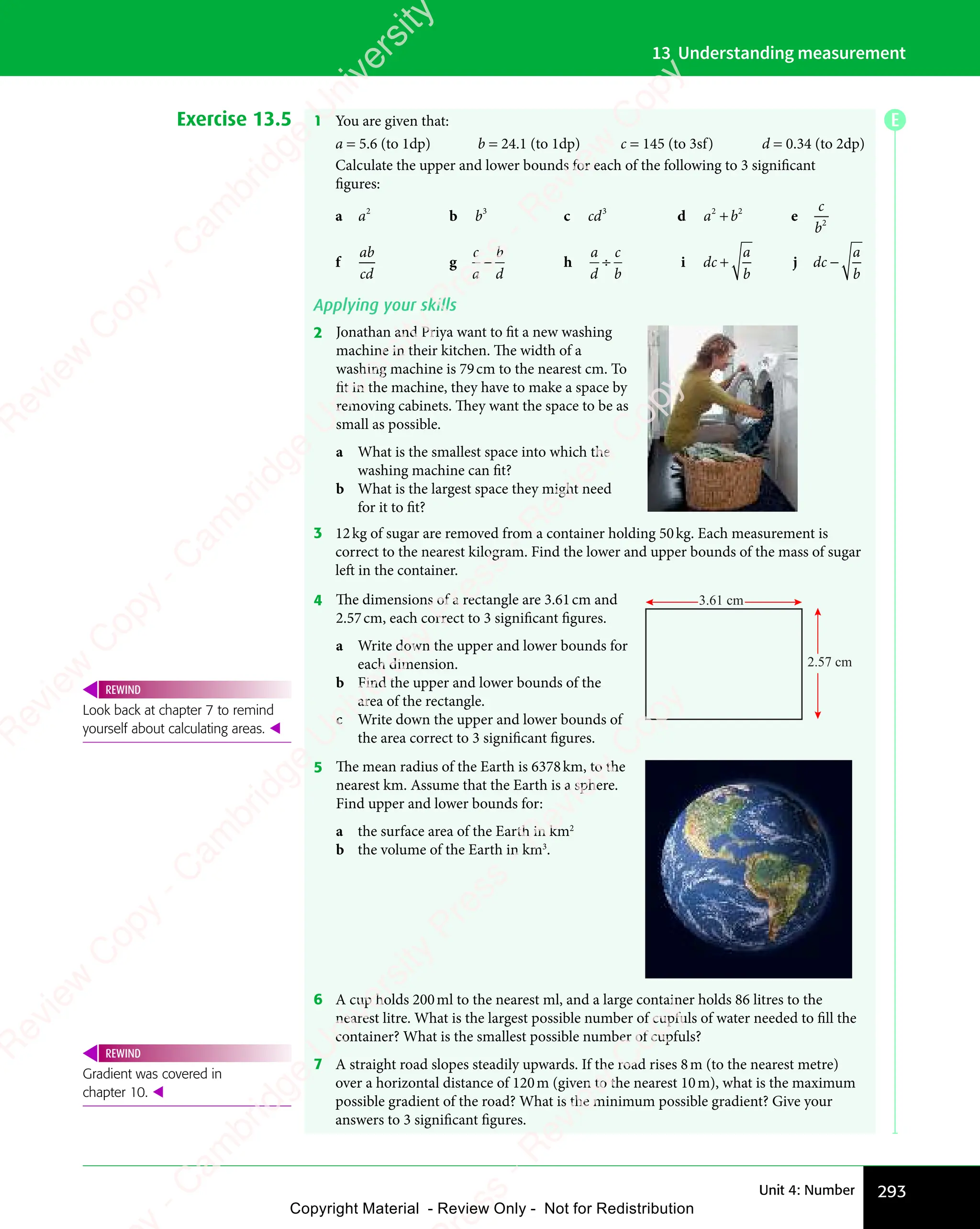 293
Unit 4: Number
13 Understanding measurement
Exercise 13.5 1 You are given that:
a = 5.6 (to 1dp) b = 24.1 (to 1dp) c = 145 (to 3sf) d = 0.34 (to 2dp)
Calculate the upper and lower bounds for each of the following to 3 significant
figures:
a a2
b b3
c cd3
d a b
2 2
a b
2 2
a b
a b
a b
a b
2 2
a b
2 2
e
c
b2
f
ab
cd
g
c
a
b
d
− h
a
d
c
b
÷ i dc
a
b
+ j dc
a
b
−
Applying your skills
2 Jonathan and Priya want to fit a new washing
machine in their kitchen. The width of a
washing machine is 79cm to the nearest cm. To
fit in the machine, they have to make a space by
removing cabinets. They want the space to be as
small as possible.
a What is the smallest space into which the
washing machine can fit?
b What is the largest space they might need
for it to fit?
3 12kg of sugar are removed from a container holding 50kg. Each measurement is
correct to the nearest kilogram. Find the lower and upper bounds of the mass of sugar
left in the container.
4 The dimensions of a rectangle are 3.61cm and
2.57cm, each correct to 3 significant figures.
a Write down the upper and lower bounds for
each dimension.
b Find the upper and lower bounds of the
area of the rectangle.
c Write down the upper and lower bounds of
the area correct to 3 significant figures.
3.61 cm
2.57 cm
5 The mean radius of the Earth is 6378km, to the
nearest km. Assume that the Earth is a sphere.
Find upper and lower bounds for:
a the surface area of the Earth in km2
b the volume of the Earth in km3
.
6 A cup holds 200ml to the nearest ml, and a large container holds 86 litres to the
nearest litre. What is the largest possible number of cupfuls of water needed to fill the
container? What is the smallest possible number of cupfuls?
7 A straight road slopes steadily upwards. If the road rises 8m (to the nearest metre)
over a horizontal distance of 120m (given to the nearest 10m), what is the maximum
possible gradient of the road? What is the minimum possible gradient? Give your
answers to 3 significant figures.
Look back at chapter 7 to remind
yourself about calculating areas. 
REWIND
Gradient was covered in
chapter 10. 
REWIND
E
e
s
s
-
R
e
v
i
e
w
C
o
p
y
-
C
a
m
b
r
i
d
g
e
U
n
i
v
e
r
s
i
t
y
P
r
e
s
s
-
R
e
v
i
e
w
C
o
p
y
R
e
v
i
e
w
C
o
p
y
-
C
a
m
b
r
i
d
g
e
U
n
i
v
e
r
s
i
t
y
P
r
e
s
s
-
R
e
v
i
e
w
C
o
p
y
R
e
v
i
e
w
C
o
p
y
-
C
a
m
b
r
i
d
g
e
U
n
i
v
e
r
s
i
t
y
P
r
e
s
s
-
R
e
v
i
e
w
C
o
p
y
R
e
v
i
e
w
C
o
p
y
-
C
a
m
b
r
i
d
g
e
U
n
i
v
e
r
s
i
t
y
Copyright Material - Review Only - Not for Redistribution
 