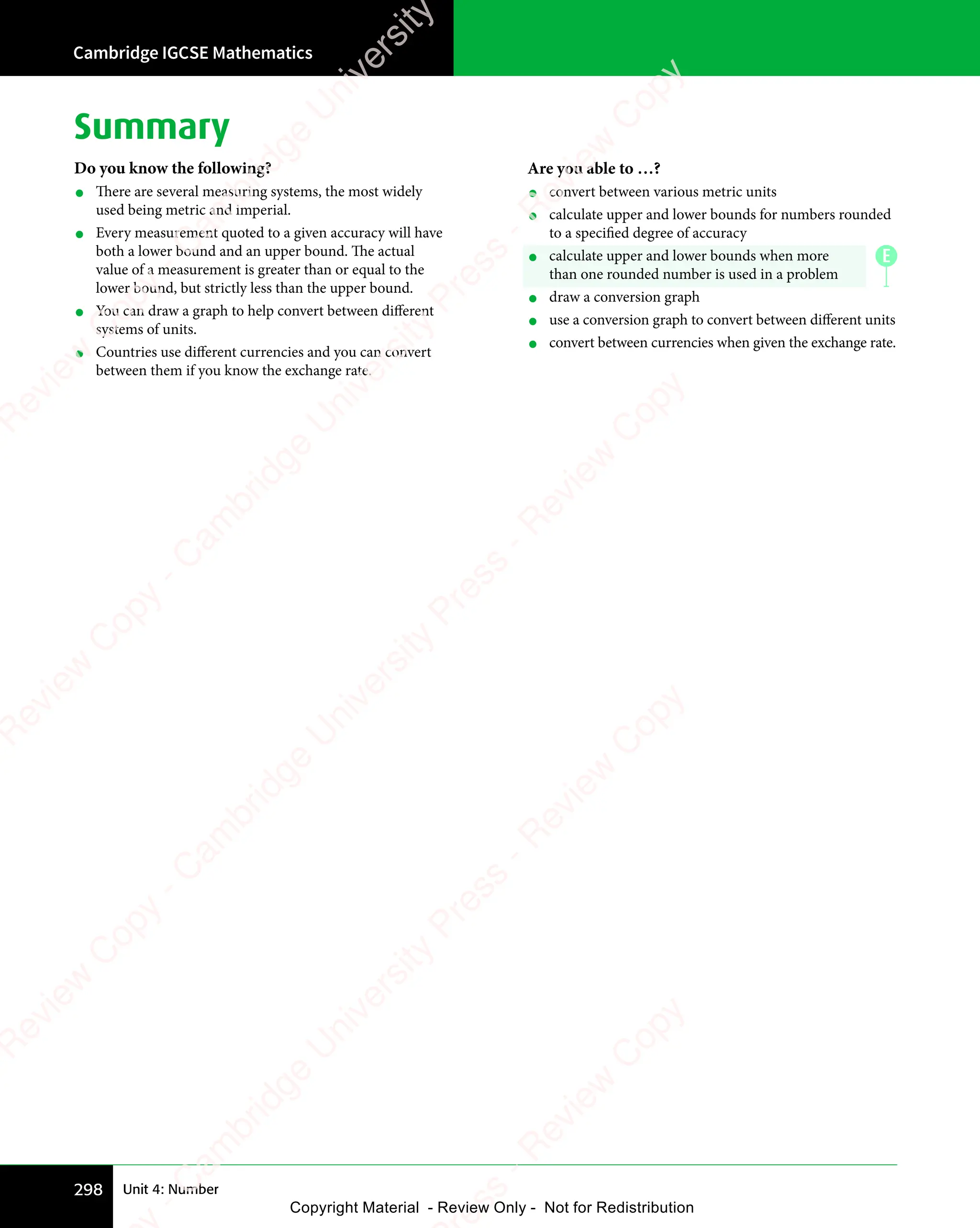 Cambridge IGCSE Mathematics
298 Unit 4: Number
Summary
Do you know the following?
• There are several measuring systems, the most widely
used being metric and imperial.
• Every measurement quoted to a given accuracy will have
both a lower bound and an upper bound. The actual
value of a measurement is greater than or equal to the
lower bound, but strictly less than the upper bound.
• You can draw a graph to help convert between different
systems of units.
• Countries use different currencies and you can convert
between them if you know the exchange rate.
Are you able to …?
• convert between various metric units
• calculate upper and lower bounds for numbers rounded
to a specified degree of accuracy
• calculate upper and lower bounds when more
than one rounded number is used in a problem
• draw a conversion graph
• use a conversion graph to convert between different units
• convert between currencies when given the exchange rate.
E
e
s
s
-
R
e
v
i
e
w
C
o
p
y
-
C
a
m
b
r
i
d
g
e
U
n
i
v
e
r
s
i
t
y
P
r
e
s
s
-
R
e
v
i
e
w
C
o
p
y
R
e
v
i
e
w
C
o
p
y
-
C
a
m
b
r
i
d
g
e
U
n
i
v
e
r
s
i
t
y
P
r
e
s
s
-
R
e
v
i
e
w
C
o
p
y
R
e
v
i
e
w
C
o
p
y
-
C
a
m
b
r
i
d
g
e
U
n
i
v
e
r
s
i
t
y
P
r
e
s
s
-
R
e
v
i
e
w
C
o
p
y
R
e
v
i
e
w
C
o
p
y
-
C
a
m
b
r
i
d
g
e
U
n
i
v
e
r
s
i
t
y
Copyright Material - Review Only - Not for Redistribution
 
