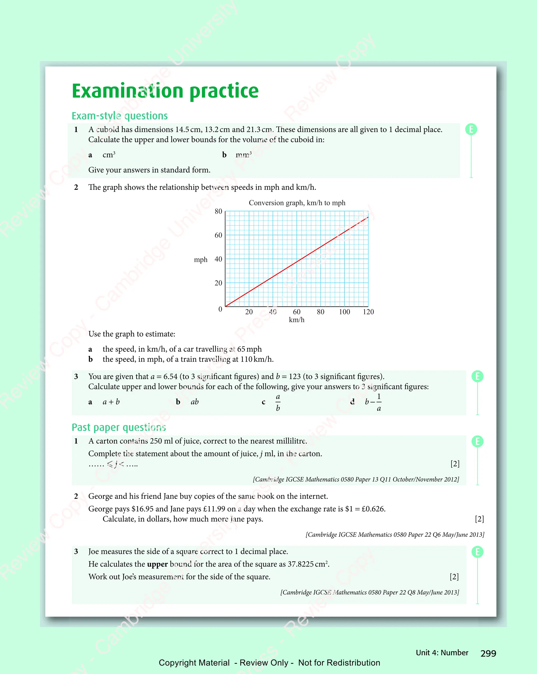 299
Unit 4: Number
Examination practice
Exam-style questions
1 A cuboid has dimensions 14.5cm, 13.2cm and 21.3cm. These dimensions are all given to 1 decimal place.
Calculate the upper and lower bounds for the volume of the cuboid in:
a cm3
b mm3
Give your answers in standard form.
2 The graph shows the relationship between speeds in mph and km/h.
20 40 60 80 100 120
0
20
40
60
80
mph
km/h
Conversion graph, km/h to mph
Use the graph to estimate:
a the speed, in km/h, of a car travelling at 65mph
b the speed, in mph, of a train travelling at 110km/h.
3 You are given that a = 6.54 (to 3 significant figures) and b = 123 (to 3 significant figures).
Calculate upper and lower bounds for each of the following, give your answers to 3 significant figures:
a a + b b ab c
a
b
d b
a
−
1
Past paper questions
1 A carton contains 250 ml of juice, correct to the nearest millilitre.
Complete the statement about the amount of juice, j ml, in the carton.
……  j  ….. [2]
[Cambridge IGCSE Mathematics 0580 Paper 13 Q11 October/November 2012]
2 George and his friend Jane buy copies of the same book on the internet.
George pays $16.95 and Jane pays £11.99 on a day when the exchange rate is $1 = £0.626.
Calculate, in dollars, how much more Jane pays. [2]
[Cambridge IGCSE Mathematics 0580 Paper 22 Q6 May/June 2013]
3 Joe measures the side of a square correct to 1 decimal place.
He calculates the upper bound for the area of the square as 37.8225cm2
.
Work out Joe’s measurement for the side of the square. [2]
[Cambridge IGCSE Mathematics 0580 Paper 22 Q8 May/June 2013]
E
E
E
E
e
s
s
-
R
e
v
i
e
w
C
o
p
y
-
C
a
m
b
r
i
d
g
e
U
n
i
v
e
r
s
i
t
y
P
r
e
s
s
-
R
e
v
i
e
w
C
o
p
y
R
e
v
i
e
w
C
o
p
y
-
C
a
m
b
r
i
d
g
e
U
n
i
v
e
r
s
i
t
y
P
r
e
s
s
-
R
e
v
i
e
w
C
o
p
y
R
e
v
i
e
w
C
o
p
y
-
C
a
m
b
r
i
d
g
e
U
n
i
v
e
r
s
i
t
y
P
r
e
s
s
-
R
e
v
i
e
w
C
o
p
y
R
e
v
i
e
w
C
o
p
y
-
C
a
m
b
r
i
d
g
e
U
n
i
v
e
r
s
i
t
y
Copyright Material - Review Only - Not for Redistribution
 