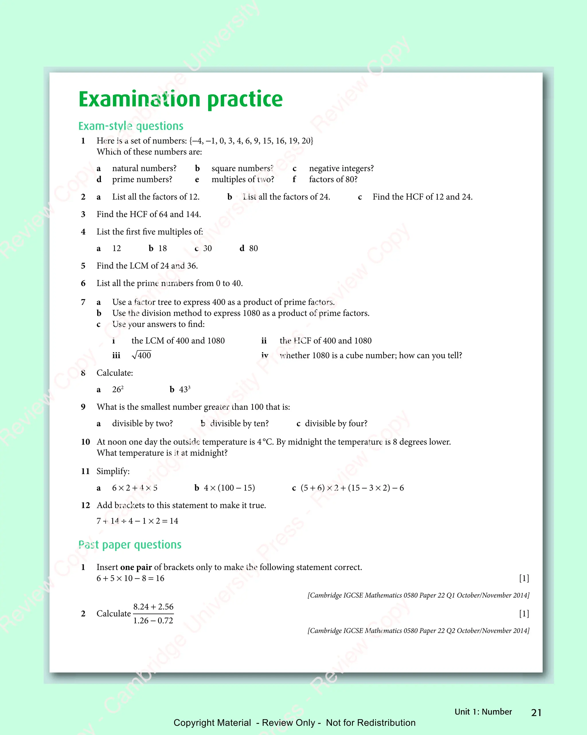 21
Unit 1: Number
Examination practice
Exam-style questions
1 Here is a set of numbers: {−4, −1, 0, 3, 4, 6, 9, 15, 16, 19, 20}
Which of these numbers are:
a natural numbers? b square numbers? c negative integers?
d prime numbers? e multiples of two? f factors of 80?
2 a List all the factors of 12. b List all the factors of 24. c Find the HCF of 12 and 24.
3 Find the HCF of 64 and 144.
4 List the first five multiples of:
a 12 b 18 c 30 d 80
5 Find the LCM of 24 and 36.
6 List all the prime numbers from 0 to 40.
7 a Use a factor tree to express 400 as a product of prime factors.
b Use the division method to express 1080 as a product of prime factors.
c Use your answers to find:
i the LCM of 400 and 1080 ii the HCF of 400 and 1080
iii 400 iv whether 1080 is a cube number; how can you tell?
8 Calculate:
a 262
b 433
9 What is the smallest number greater than 100 that is:
a divisible by two? b divisible by ten? c divisible by four?
10 At noon one day the outside temperature is 4°C. By midnight the temperature is 8 degrees lower.
What temperature is it at midnight?
11 Simplify:
a 6 × 2 + 4 × 5 b 4 × (100 − 15) c (5 + 6) × 2 + (15 − 3 × 2) − 6
12 Add brackets to this statement to make it true.
7 + 14 ÷ 4 − 1 × 2 = 14
Past paper questions
1 Insert one pair of brackets only to make the following statement correct.
6 + 5 × 10 − 8 = 16 [1]
[Cambridge IGCSE Mathematics 0580 Paper 22 Q1 October/November 2014]
2 Calculate
8 24 2 56
1 26 0 72
. .
8 2
. .
8 24 2
. .
. .
1 2
. .
1 26 0
. .
4 2
4 2
4 2
. .
4 2
. .
6 0
6 0
[1]
[Cambridge IGCSE Mathematics 0580 Paper 22 Q2 October/November 2014]
e
s
s
-
R
e
v
i
e
w
C
o
p
y
-
C
a
m
b
r
i
d
g
e
U
n
i
v
e
r
s
i
t
y
P
r
e
s
s
-
R
e
v
i
e
w
C
o
p
y
R
e
v
i
e
w
C
o
p
y
-
C
a
m
b
r
i
d
g
e
U
n
i
v
e
r
s
i
t
y
P
r
e
s
s
-
R
e
v
i
e
w
C
o
p
y
R
e
v
i
e
w
C
o
p
y
-
C
a
m
b
r
i
d
g
e
U
n
i
v
e
r
s
i
t
y
P
r
e
s
s
-
R
e
v
i
e
w
C
o
p
y
R
e
v
i
e
w
C
o
p
y
-
C
a
m
b
r
i
d
g
e
U
n
i
v
e
r
s
i
t
y
Copyright Material - Review Only - Not for Redistribution
 