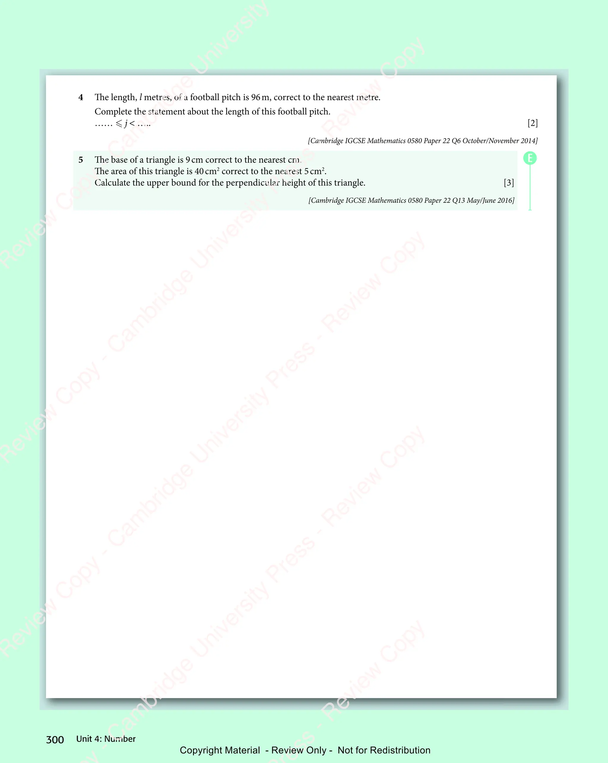 Unit 4: Number
300
4 The length, l metres, of a football pitch is 96m, correct to the nearest metre.
Complete the statement about the length of this football pitch.
……  j  ….. [2]
[Cambridge IGCSE Mathematics 0580 Paper 22 Q6 October/November 2014]
5 The base of a triangle is 9cm correct to the nearest cm.
The area of this triangle is 40cm2
correct to the nearest 5cm2
.
Calculate the upper bound for the perpendicular height of this triangle. [3]
[Cambridge IGCSE Mathematics 0580 Paper 22 Q13 May/June 2016]
E
e
s
s
-
R
e
v
i
e
w
C
o
p
y
-
C
a
m
b
r
i
d
g
e
U
n
i
v
e
r
s
i
t
y
P
r
e
s
s
-
R
e
v
i
e
w
C
o
p
y
R
e
v
i
e
w
C
o
p
y
-
C
a
m
b
r
i
d
g
e
U
n
i
v
e
r
s
i
t
y
P
r
e
s
s
-
R
e
v
i
e
w
C
o
p
y
R
e
v
i
e
w
C
o
p
y
-
C
a
m
b
r
i
d
g
e
U
n
i
v
e
r
s
i
t
y
P
r
e
s
s
-
R
e
v
i
e
w
C
o
p
y
R
e
v
i
e
w
C
o
p
y
-
C
a
m
b
r
i
d
g
e
U
n
i
v
e
r
s
i
t
y
Copyright Material - Review Only - Not for Redistribution
 