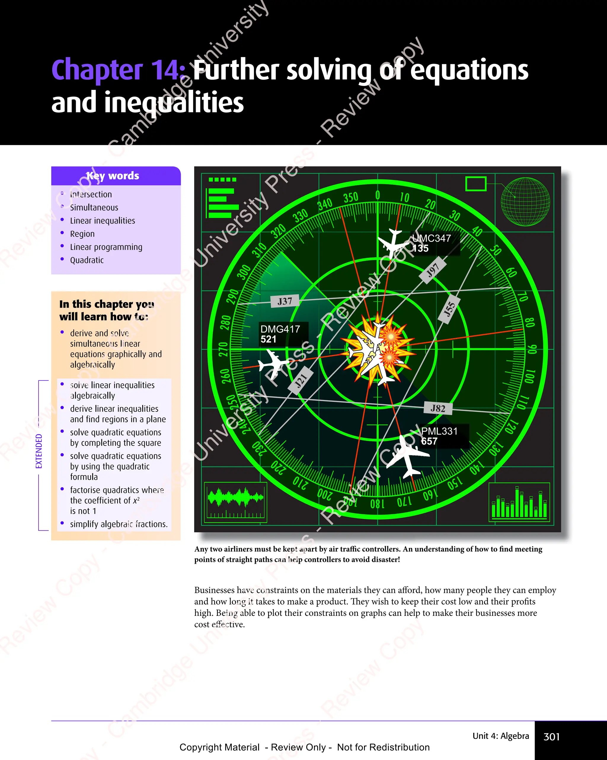 301
Unit 4: Algebra
• Intersection
• Simultaneous
• Linear inequalities
• Region
• Linear programming
• Quadratic
Key words
Any two airliners must be kept apart by air traﬃc controllers. An understanding of how to find meeting
points of straight paths can help controllers to avoid disaster!
J37
J
5
5
J82
J
2
1
J97
DMG417
521
PML331
657
UMC347
135
Businesses have constraints on the materials they can aﬀord, how many people they can employ
and how long it takes to make a product. They wish to keep their cost low and their profits
high. Being able to plot their constraints on graphs can help to make their businesses more
cost eﬀective.
EXTENDED
In this chapter you
will learn how to:
• derive and solve
simultaneous linear
equations graphically and
algebraically
• solve linear inequalities
algebraically
• derive linear inequalities
and find regions in a plane
• solve quadratic equations
by completing the square
• solve quadratic equations
by using the quadratic
formula
• factorise quadratics where
the coefficient of x2
is not 1
• simplify algebraic fractions.
Chapter 14: Further solving of equations
and inequalities
e
s
s
-
R
e
v
i
e
w
C
o
p
y
-
C
a
m
b
r
i
d
g
e
U
n
i
v
e
r
s
i
t
y
P
r
e
s
s
-
R
e
v
i
e
w
C
o
p
y
R
e
v
i
e
w
C
o
p
y
-
C
a
m
b
r
i
d
g
e
U
n
i
v
e
r
s
i
t
y
P
r
e
s
s
-
R
e
v
i
e
w
C
o
p
y
R
e
v
i
e
w
C
o
p
y
-
C
a
m
b
r
i
d
g
e
U
n
i
v
e
r
s
i
t
y
P
r
e
s
s
-
R
e
v
i
e
w
C
o
p
y
R
e
v
i
e
w
C
o
p
y
-
C
a
m
b
r
i
d
g
e
U
n
i
v
e
r
s
i
t
y
Copyright Material - Review Only - Not for Redistribution
 