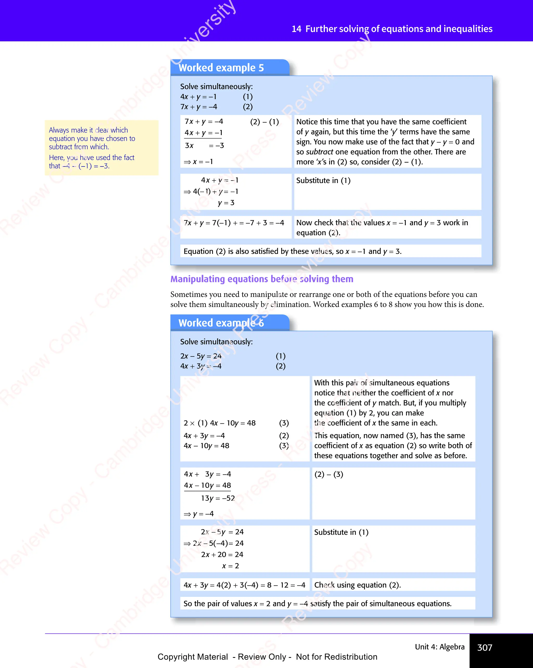 307
Unit 4: Algebra
14 Further solving of equations and inequalities
Manipulating equations before solving them
Sometimes you need to manipulate or rearrange one or both of the equations before you can
solve them simultaneously by elimination. Worked examples 6 to 8 show you how this is done.
Worked example 5
Solve simultaneously:
4x + y = −1 (1)
7x + y = −4 (2)
7 4
4 1
3 3
x y
7 4
x y
7 4
x y
4 1
x y
4 1
3 3
3 3
7 4
+ =
7 4
7 4
x y
7 4
+ =
7 4
x y
4 1
+ =
4 1
4 1
x y
4 1
+ =
4 1
x y
3 3
3 3
7 4
7 4
4 1
4 1
3 3
3 3
⇒ x = −1
(2) − (1) Notice this time that you have the same coefﬁcient
of y again, but this time the ‘y’ terms have the same
sign. You now make use of the fact that y − y = 0 and
so subtract one equation from the other. There are
more ‘x’s in (2) so, consider (2) – (1).
4 1
4 1 1
3
x y
4 1
x y
4 1
y
y
4 1
+ =
4 1
4 1
x y
4 1
+ =
4 1
x y
⇒ +
4 1
⇒ +
⇒ + =
=
4 1
4 1
− −
y
− −
⇒ +
− −
=
− −
( )
4 1
( )
4 1
( )
⇒ +
( )
⇒ +
4 1
⇒ +
( )
4 1
⇒ +
⇒ +
− −
( )
⇒ +
− −
4 1
⇒ +
− −
4 1
⇒ +
( )
⇒ +
4 1
− −
⇒ +
Substitute in (1)
7x + y = 7(−1) + = −7 + 3 = −4 Now check that the values x = −1 and y = 3 work in
equation (2).
Equation (2) is also satisﬁed by these values, so x = −1 and y = 3.
Always make it clear which
equation you have chosen to
subtract from which.
Here, you have used the fact
that −4 − (−1) = −3.
Worked example 6
Solve simultaneously:
2x − 5y = 24 (1)
4x + 3y = −4 (2)
2 × (1) 4x − 10y = 48 (3)
With this pair of simultaneous equations
notice that neither the coefﬁcient of x nor
the coefﬁcient of y match. But, if you multiply
equation (1) by 2, you can make
the coefﬁcient of x the same in each.
4x + 3y = −4 (2)
4x − 10y = 48 (3)
This equation, now named (3), has the same
coefﬁcient of x as equation (2) so write both of
these equations together and solve as before.
4 3 4
4 10 48
13 52
x y
4 3
x y
4 3
x y
4 1
x y
4 10 4
x y
0 4
y
+ =
4 3
+ =
4 3
x y
+ =
4 3
x y
+ =
4 3
x y
0 4
− =
0 4
x y
− =
4 1
x y
− =
4 1
x y
0 4
x y
0 4
− =
x y
=
−
−
⇒ y = −4
(2) − (3)
2 5 24
2 5 4 24
2 20 24
2
x y
2 5
x y
2 5
2 5
2 5
2 2
2 2
x
− =
x y
− =
2 5
x y
− =
2 5
x y
⇒ −
2 5
⇒ −
2 5
2 5
2 5
⇒ − 4 2
− =
4 2
+ =
2 2
+ =
2 20 2
+ =
0 2
=
( )
4 2
( )
4 2
− =
( )
4 2
− =
( )
4 2
− =
Substitute in (1)
4x + 3y = 4(2) + 3(−4) = 8 − 12 = −4 Check using equation (2).
So the pair of values x = 2 and y = −4 satisfy the pair of simultaneous equations.
e
s
s
-
R
e
v
i
e
w
C
o
p
y
-
C
a
m
b
r
i
d
g
e
U
n
i
v
e
r
s
i
t
y
P
r
e
s
s
-
R
e
v
i
e
w
C
o
p
y
R
e
v
i
e
w
C
o
p
y
-
C
a
m
b
r
i
d
g
e
U
n
i
v
e
r
s
i
t
y
P
r
e
s
s
-
R
e
v
i
e
w
C
o
p
y
R
e
v
i
e
w
C
o
p
y
-
C
a
m
b
r
i
d
g
e
U
n
i
v
e
r
s
i
t
y
P
r
e
s
s
-
R
e
v
i
e
w
C
o
p
y
R
e
v
i
e
w
C
o
p
y
-
C
a
m
b
r
i
d
g
e
U
n
i
v
e
r
s
i
t
y
Copyright Material - Review Only - Not for Redistribution
 