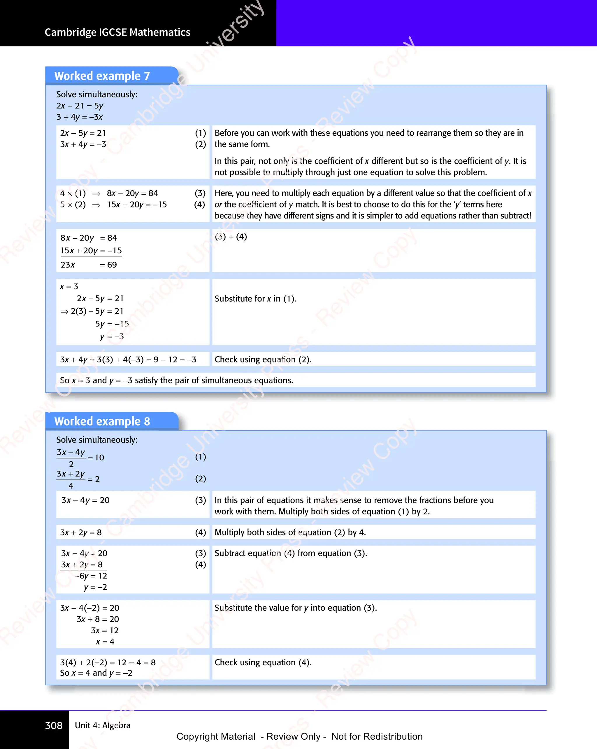 Cambridge IGCSE Mathematics
308 Unit 4: Algebra
Worked example 8
Solve simultaneously:
3 4
2
10
x y
3 4
x y
3 4
3 4
x y
3 4
x y
= (1)
3 2
4
2
x y
3 2
x y
3 2
3 2
3 2
3 2
x y
3 2
x y
= (2)
3 4 20
x y
3 4
x y
3 4
− =
x y
− =
3 4
x y
− =
3 4
x y (3) In this pair of equations it makes sense to remove the fractions before you
work with them. Multiply both sides of equation (1) by 2.
3x + 2y = 8 (4) Multiply both sides of equation (2) by 4.
3x – 4y = 20 (3)
3x + 2y = 8 (4)
−6y = 12
y = −2
Subtract equation (4) from equation (3).
3x – 4(–2) = 20
3x + 8 = 20
3x = 12
x = 4
Substitute the value for y into equation (3).
3(4) + 2(–2) = 12 – 4 = 8 Check using equation (4).
So x = 4 and y = −2
Worked example 7
Solve simultaneously:
2x – 21 = 5y
3 + 4y = −3x
2x − 5y = 21 (1)
3x + 4y = −3 (2)
Before you can work with these equations you need to rearrange them so they are in
the same form.
In this pair, not only is the coefﬁcient of x different but so is the coefﬁcient of y. It is
not possible to multiply through just one equation to solve this problem.
4 × (1) ⇒ 8x − 20y = 84 (3)
5 × (2) ⇒ 15x + 20y = −15 (4)
Here, you need to multiply each equation by a different value so that the coefﬁcient of x
or the coefﬁcient of y match. It is best to choose to do this for the ‘y’ terms here
because they have different signs and it is simpler to add equations rather than subtract!
8 20 84
15 20 15
23 69
x y
8 2
x y
8 20 8
x y
0 8
x y
20
x y
x
0 8
− =
0 8
x y
− =
8 2
x y
− =
8 2
x y
0 8
x y
0 8
− =
x y
+ =
20
+ =
x y
+ =
x y
20
x y
+ =
x y
=
−
(3) + (4)
x = 3
2 5 21
2 3 5 21
5 15
3
x y
2 5
x y
2 5
y
5 2
5 2
y
5 1
5 1
y
− =
x y
− =
2 5
x y
− =
2 5
x y
⇒ −
2 3
⇒ − 5 2
5 2
5 1
5 1
=
( )
2 3
( )
2 3
⇒ −
( )
⇒ −
2 3
⇒ −
( )
2 3
⇒ −
5 1
5 1
−
Substitute for x in (1).
3x + 4y = 3(3) + 4(−3) = 9 − 12 = −3 Check using equation (2).
So x = 3 and y = −3 satisfy the pair of simultaneous equations.
e
s
s
-
R
e
v
i
e
w
C
o
p
y
-
C
a
m
b
r
i
d
g
e
U
n
i
v
e
r
s
i
t
y
P
r
e
s
s
-
R
e
v
i
e
w
C
o
p
y
R
e
v
i
e
w
C
o
p
y
-
C
a
m
b
r
i
d
g
e
U
n
i
v
e
r
s
i
t
y
P
r
e
s
s
-
R
e
v
i
e
w
C
o
p
y
R
e
v
i
e
w
C
o
p
y
-
C
a
m
b
r
i
d
g
e
U
n
i
v
e
r
s
i
t
y
P
r
e
s
s
-
R
e
v
i
e
w
C
o
p
y
R
e
v
i
e
w
C
o
p
y
-
C
a
m
b
r
i
d
g
e
U
n
i
v
e
r
s
i
t
y
Copyright Material - Review Only - Not for Redistribution
 