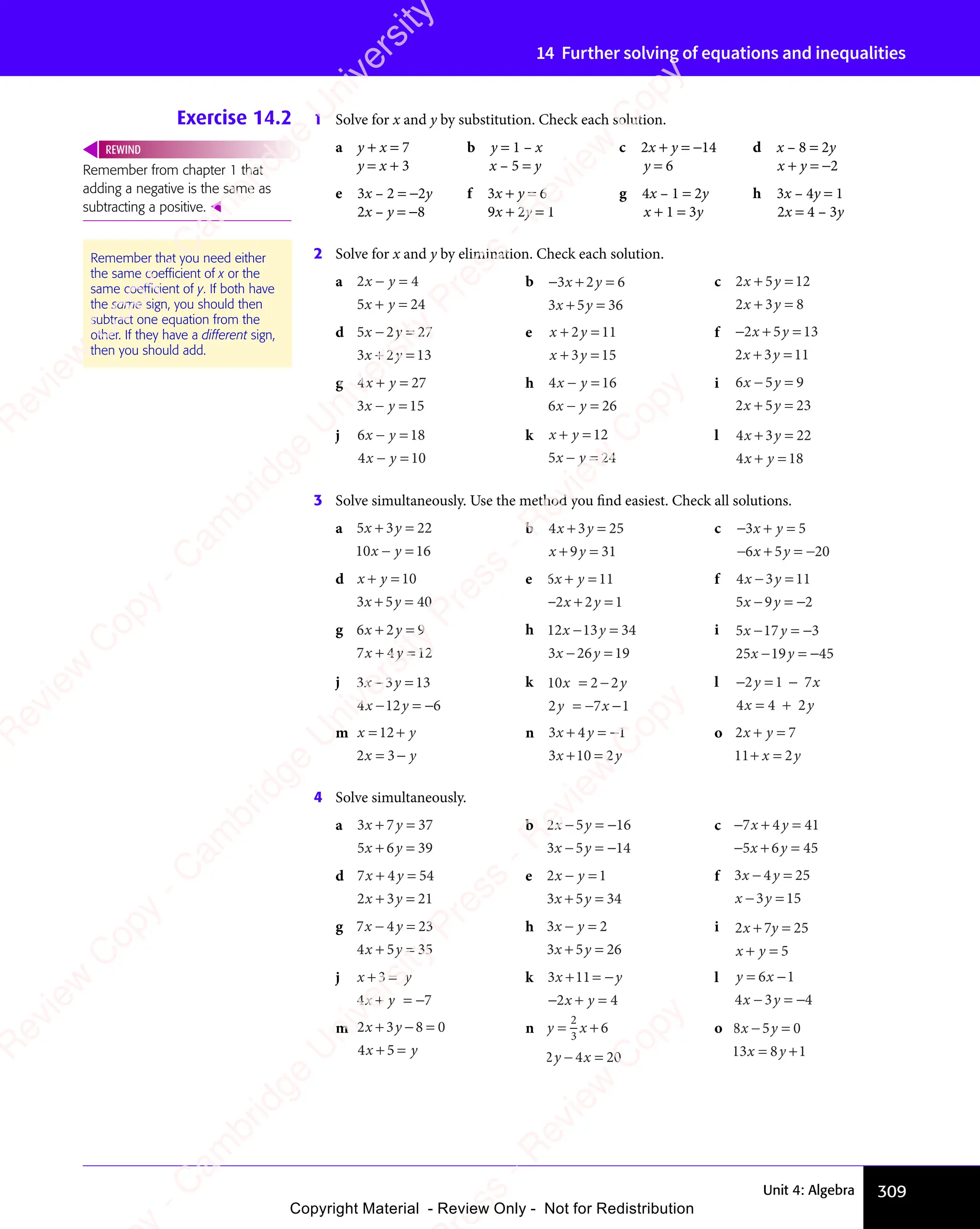 309
Unit 4: Algebra
14 Further solving of equations and inequalities
Exercise 14.2 1 Solve for x and y by substitution. Check each solution.
a y + x = 7 b y = 1 – x c 2x + y = −14 d x – 8 = 2y
y = x + 3 x – 5 = y y = 6 x + y = −2
e 3x – 2 = −2y f 3x + y = 6 g 4x – 1 = 2y h 3x – 4y = 1
2x – y = −8 9x + 2y = 1 x + 1 = 3y 2x = 4 – 3y
2 Solve for x and y by elimination. Check each solution.
a 2 4
5 24
x y
2 4
x y
2 4
x y
5 2
x y
5 2
2 4
− =
2 4
2 4
x y
2 4
− =
2 4
x y
5 2
+ =
5 2
5 2
x y
5 2
+ =
5 2
x y
b −3 2 6
3 5 36
x y
3 2
x y
3 2
x y
3 5
x y
3 5
+ =
3 2
+ =
3 2
x y
+ =
3 2
x y
+ =
3 2
x y
+ =
3 5
+ =
3 5
x y
+ =
3 5
x y
+ =
3 5
x y
c 2 5 12
2 3 8
x y
2 5
x y
2 5
x y
2 3
x y
2 3
+ =
2 5
+ =
2 5
x y
+ =
2 5
x y
+ =
2 5
x y
+ =
2 3
+ =
2 3
x y
+ =
2 3
x y
+ =
2 3
x y
d 5 2 27
3 2 13
x y
5 2
x y
5 2
x y
3 2
x y
3 2
− =
x y
− =
5 2
x y
− =
5 2
x y
+ =
3 2
+ =
3 2
x y
+ =
3 2
x y
+ =
3 2
x y
e x y
x y
+ =
x y
+ =
x y
+ =
x y
+ =
x y
2 1
+ =
2 1
+ =
x y
+ =
2 1
x y
+ = 1
3 1
x y
3 1
x y
+ =
3 1
+ =
x y
+ =
3 1
x y
+ = 5
f −2 5 13
2 3 11
x y
2 5
x y
2 5
x y
2 3
x y
2 3
+ =
2 5
+ =
2 5
x y
+ =
2 5
x y
+ =
2 5
x y
+ =
2 3
+ =
2 3
x y
+ =
2 3
x y
+ =
2 3
x y
g 4 27
3 15
x y
4 2
x y
4 2
x y
3 1
x y
3 1
4 2
+ =
4 2
4 2
x y
4 2
+ =
4 2
x y
3 1
− =
3 1
3 1
x y
3 1
− =
3 1
x y
h 4 16
6 26
x y
4 1
x y
4 1
x y
6 2
x y
6 2
4 1
− =
4 1
4 1
x y
4 1
− =
4 1
x y
6 2
− =
6 2
6 2
x y
6 2
− =
6 2
x y
i 6 5 9
2 5 23
x y
6 5
x y
6 5
x y
2 5
x y
2 5
− =
x y
− =
6 5
x y
− =
6 5
x y
+ =
2 5
+ =
2 5
x y
+ =
2 5
x y
+ =
2 5
x y
j 6 18
4 10
x y
6 1
x y
6 1
x y
4 1
x y
4 1
6 1
− =
6 1
6 1
x y
6 1
− =
6 1
x y
4 1
− =
4 1
4 1
x y
4 1
− =
4 1
x y
k x y
x y
+ =
x y
+ =
x y 12
5 2
x y
5 2
− =
5 2
x y
− =
x y
5 2
− = 4
l 4 3 22
4 18
x y
4 3
x y
4 3
x y
4 1
x y
4 1
+ =
4 3
+ =
4 3
x y
+ =
4 3
x y
+ =
4 3
x y
4 1
+ =
4 1
4 1
x y
4 1
+ =
4 1
x y
3 Solve simultaneously. Use the method you find easiest. Check all solutions.
a 5 3 22
10 16
x y
5 3
x y
5 3
x y
+ =
5 3
+ =
5 3
x y
+ =
5 3
x y
+ =
5 3
x y
− =
x y
− =
x y
b 4 3 25
9 31
x y
4 3
x y
4 3
x y
9 3
x y
9 3
+ =
4 3
+ =
4 3
x y
+ =
4 3
x y
+ =
4 3
x y
+ =
9 3
+ =
9 3
x y
+ =
x y
9 3
x y
9 3
+ =
x y
c −
− −
3 5
6 5
− −
6 5
− −20
x y
3 5
x y
3 5
x y
6 5
x y
6 5
− −
6 5
x y
− −
6 5
3 5
+ =
3 5
3 5
x y
3 5
+ =
3 5
x y
+ =
− −
+ =
6 5
+ =
6 5
x y
+ =
− −
x y
− −
+ =
x y
6 5
x y
+ =
6 5
x y
− −
6 5
− −
x y
6 5
+ =
− −
6 5
− −
x y
6 5
d x y
x y
+ =
x y
+ =
x y
+ =
x y
+ =
10
3 5
x y
3 5
x y
+ =
3 5
+ =
x y
+ =
x y
3 5
x y
+ = 40
e 6 11
2 2 1
x y
6 1
x y
6 1
x y
2 2
x y
2 2
6 1
+ =
6 1
6 1
x y
6 1
+ =
6 1
x y
+ =
2 2
+ =
2 2
x y
+ =
2 2
x y
+ =
2 2
x y
−
f 4 3 11
5 9 2
x y
4 3
x y
4 3
x y
5 9
x y
5 9
− =
x y
− =
4 3
x y
− =
4 3
x y
− =
x y
− =
5 9
x y
− =
5 9
x y −
g 6 2 9
7 4 12
x y
6 2
x y
6 2
x y
7 4
x y
7 4
+ =
6 2
+ =
6 2
x y
+ =
6 2
x y
+ =
6 2
x y
+ =
7 4
+ =
7 4
x y
+ =
7 4
x y
+ =
7 4
x y
h 12 13 34
3 26 19
x y
13
x y
x y
3 2
x y
3 26 1
x y
6 1
− =
x y
− =
x y
13
x y
− =
x y
6 1
− =
6 1
x y
− =
3 2
x y
− =
3 2
x y
6 1
x y
6 1
− =
x y
i 5 17 3
25 19 45
x y
5 1
x y
5 17 3
x y
7 3
x y
19
x y
7 3
− =
7 3
x y
− =
5 1
x y
− =
5 1
x y
7 3
x y
7 3
− =
x y
− =
x y
− =
x y
19
x y
− =
x y
7 3
7 3
−
j 3 3 13
4 12 6
x y
3 3
x y
3 3
x y
4 1
x y
4 12 6
x y
2 6
− =
x y
− =
3 3
x y
− =
3 3
x y
2 6
− =
2 6
x y
− =
4 1
x y
− =
4 1
x y
2 6
x y
2 6
− =
x y
2 6
2 6
k 10 2 2
2 7 1
x y
2 2
x y
y x
2 7
y x
2 7
x y
= −
x y
2 2
x y
= −
2 2
x y
− −
y x
− −
2 7
y x
− −
2 7
y x
2 7
y x
2 7
y x
l − =
2 1
− =
2 1
− = 7
4 4 2
y x
2 1
y x
2 1
− =
2 1
y x
− =
2 1 7
y x
x y
4 4
x y
4 4
=
4 4
x y
4 4 2
x y
y x
y x
x y
x y
y x
y x
+
x y
x y
m x y
x y
x y
x y
x y
x y
12
x y
12
x y
2
+
x y
x y
x y
x y
3
x y
x y
n 3 4
3 10 2
x y
3 4
x y
3 4
x y
3 1
x y
3 10 2
x y
+ =
3 4
+ =
3 4
x y
+ =
3 4
x y
+ =
3 4
x y −
+ =
3 1
+ =
3 10 2
+ =
x y
+ =
3 1
x y
+ =
3 1
x y
0 2
x y
+ =
0 2
x y
1 o 2 7
11 2
x y
2 7
x y
2 7
x y
2
x y
2 7
+ =
2 7
2 7
x y
2 7
+ =
2 7
x y
+ =
x y
+ =
x y
4 Solve simultaneously.
a 3 7 37
5 6 39
x y
3 7
x y
3 7
x y
5 6
x y
5 6
+ =
3 7
+ =
3 7
x y
+ =
3 7
x y
+ =
3 7
x y
+ =
5 6
+ =
5 6
x y
+ =
5 6
x y
+ =
5 6
x y
b 2 5 16
3 5 14
x y
2 5
x y
2 5
x y
3 5
x y
3 5
− =
x y
− =
2 5
x y
− =
2 5
x y −
− =
x y
− =
3 5
x y
− =
3 5
x y −
c − + =
− + =
7 4
− +
7 4
− + 41
5 6
− +
5 6
− + 45
x y
7 4
x y
7 4
− +
7 4
x y
− +
7 4
x y
5 6
x y
5 6
− +
5 6
x y
− +
5 6
d 7 4 54
2 3 21
x y
7 4
x y
7 4
x y
2 3
x y
2 3
+ =
7 4
+ =
7 4
x y
+ =
7 4
x y
+ =
7 4
x y
+ =
2 3
+ =
2 3
x y
+ =
2 3
x y
+ =
2 3
x y
e 2 1
3 5 34
x y
2 1
x y
2 1
x y
3 5
x y
3 5
2 1
− =
2 1
2 1
x y
2 1
− =
2 1
x y
+ =
3 5
+ =
3 5
x y
+ =
3 5
x y
+ =
3 5
x y
f 3 4 25
3 15
x y
3 4
x y
3 4
x y
3 1
x y
3 1
− =
x y
− =
3 4
x y
− =
3 4
x y
3 1
− =
3 1
x y
− =
x y
3 1
x y
3 1
− =
x y
g 7 4 23
4 5 35
x y
7 4
x y
7 4
x y
4 5
x y
4 5
− =
x y
− =
7 4
x y
− =
7 4
x y
+ =
4 5
+ =
4 5
x y
+ =
4 5
x y
+ =
4 5
x y
h 3 2
3 5 26
x y
3 2
x y
3 2
x y
3 5
x y
3 5
3 2
− =
3 2
3 2
x y
3 2
− =
3 2
x y
+ =
3 5
+ =
3 5
x y
+ =
3 5
x y
+ =
3 5
x y
i 2 7 25
5
x y
2 7
x y
2 7
x y
+ =
2 7
+ =
2 7
x y
+ =
2 7
x y
+ =
2 7
x y
+ =
x y
+ =
x y
j x y
x y
+ =
x y
+ =
x y
3
x y
x y
+ =
+ =
x y
+ =
x y
+ =
4 7
x y
4 7
+ =
4 7
x y
+ =
x y
4 7
+ = −
4 7
k 3 11
2 4
x y
3 1
x y
3 1
x y
2 4
x y
2 4
+ =
3 1
+ =
3 11
+ =
x y
+ =
x y
3 1
x y
+ =
3 1
x y
1
x y
+ =
x y
x y
x y
− +
2 4
− +
2 4
2 4
x y
2 4
− +
2 4
x y
2 4
2 4
l y x
x y
y x
= −
y x
− =
x y
− = −
6 1
y x
6 1
y x
= −
6 1
y x
= −
6 1
y x
= −
4 3
x y
4 3
x y
x y
− =
x y
4 3
x y
− = 4
m 2 3 8 0
4 5
x y
2 3
x y
2 3
x y
4 5
x y
4 5
+ −
2 3
+ −
2 3
x y
+ −
2 3
x y
+ −
2 3
x y 8 0
8 0
+ =
4 5
+ =
4 5
x y
+ =
x y
4 5
x y
+ =
4 5
x y
n y x
y x
= +
y x
= +
y x
y x
= +
− =
y x
− =
2
3
y x
y x
y x
= +
y x
= + 6
2 4
y x
2 4
y x
y x
− =
y x
2 4
y x
− = 20
o 8 5 0
13 8 1
x y
8 5
x y
8 5
x y
8 1
x y
8 1
− =
x y
− =
8 5
x y
− =
8 5
x y
= +
8 1
= +
8 1
x y
= +
x y
8 1
x y
8 1
= +
x y
Remember from chapter 1 that
adding a negative is the same as
subtracting a positive. 
REWIND
Remember that you need either
the same coefﬁcient of x or the
same coefﬁcient of y. If both have
the same sign, you should then
subtract one equation from the
other. If they have a different sign,
then you should add.
e
s
s
-
R
e
v
i
e
w
C
o
p
y
-
C
a
m
b
r
i
d
g
e
U
n
i
v
e
r
s
i
t
y
P
r
e
s
s
-
R
e
v
i
e
w
C
o
p
y
R
e
v
i
e
w
C
o
p
y
-
C
a
m
b
r
i
d
g
e
U
n
i
v
e
r
s
i
t
y
P
r
e
s
s
-
R
e
v
i
e
w
C
o
p
y
R
e
v
i
e
w
C
o
p
y
-
C
a
m
b
r
i
d
g
e
U
n
i
v
e
r
s
i
t
y
P
r
e
s
s
-
R
e
v
i
e
w
C
o
p
y
R
e
v
i
e
w
C
o
p
y
-
C
a
m
b
r
i
d
g
e
U
n
i
v
e
r
s
i
t
y
Copyright Material - Review Only - Not for Redistribution
 