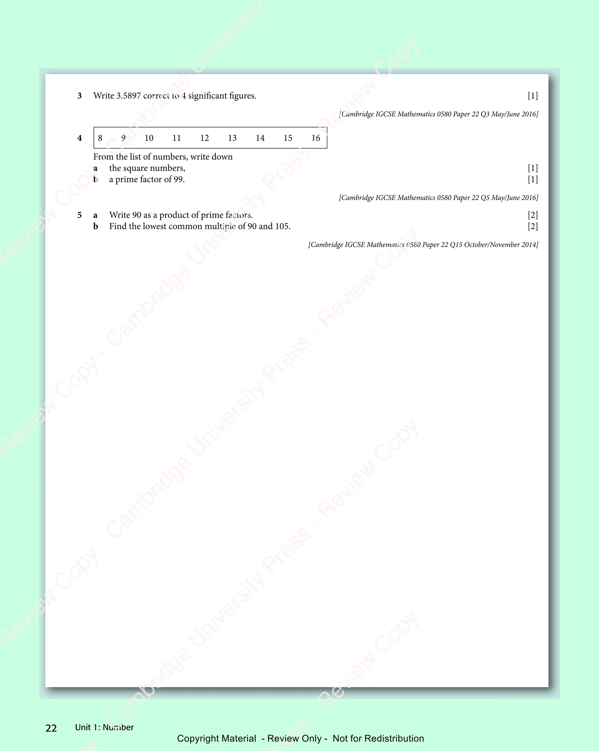 Unit 1: Number
22
3 Write 3.5897 correct to 4 signiﬁcant ﬁgures. [1]
[Cambridge IGCSE Mathematics 0580 Paper 22 Q3 May/June 2016]
4 8 9 10 11 12 13 14 15 16
From the list of numbers, write down
a the square numbers, [1]
b a prime factor of 99. [1]
[Cambridge IGCSE Mathematics 0580 Paper 22 Q5 May/June 2016]
5 a Write 90 as a product of prime factors. [2]
b Find the lowest common multiple of 90 and 105. [2]
[Cambridge IGCSE Mathematics 0580 Paper 22 Q15 October/November 2014]
e
s
s
-
R
e
v
i
e
w
C
o
p
y
-
C
a
m
b
r
i
d
g
e
U
n
i
v
e
r
s
i
t
y
P
r
e
s
s
-
R
e
v
i
e
w
C
o
p
y
R
e
v
i
e
w
C
o
p
y
-
C
a
m
b
r
i
d
g
e
U
n
i
v
e
r
s
i
t
y
P
r
e
s
s
-
R
e
v
i
e
w
C
o
p
y
R
e
v
i
e
w
C
o
p
y
-
C
a
m
b
r
i
d
g
e
U
n
i
v
e
r
s
i
t
y
P
r
e
s
s
-
R
e
v
i
e
w
C
o
p
y
R
e
v
i
e
w
C
o
p
y
-
C
a
m
b
r
i
d
g
e
U
n
i
v
e
r
s
i
t
y
Copyright Material - Review Only - Not for Redistribution
 