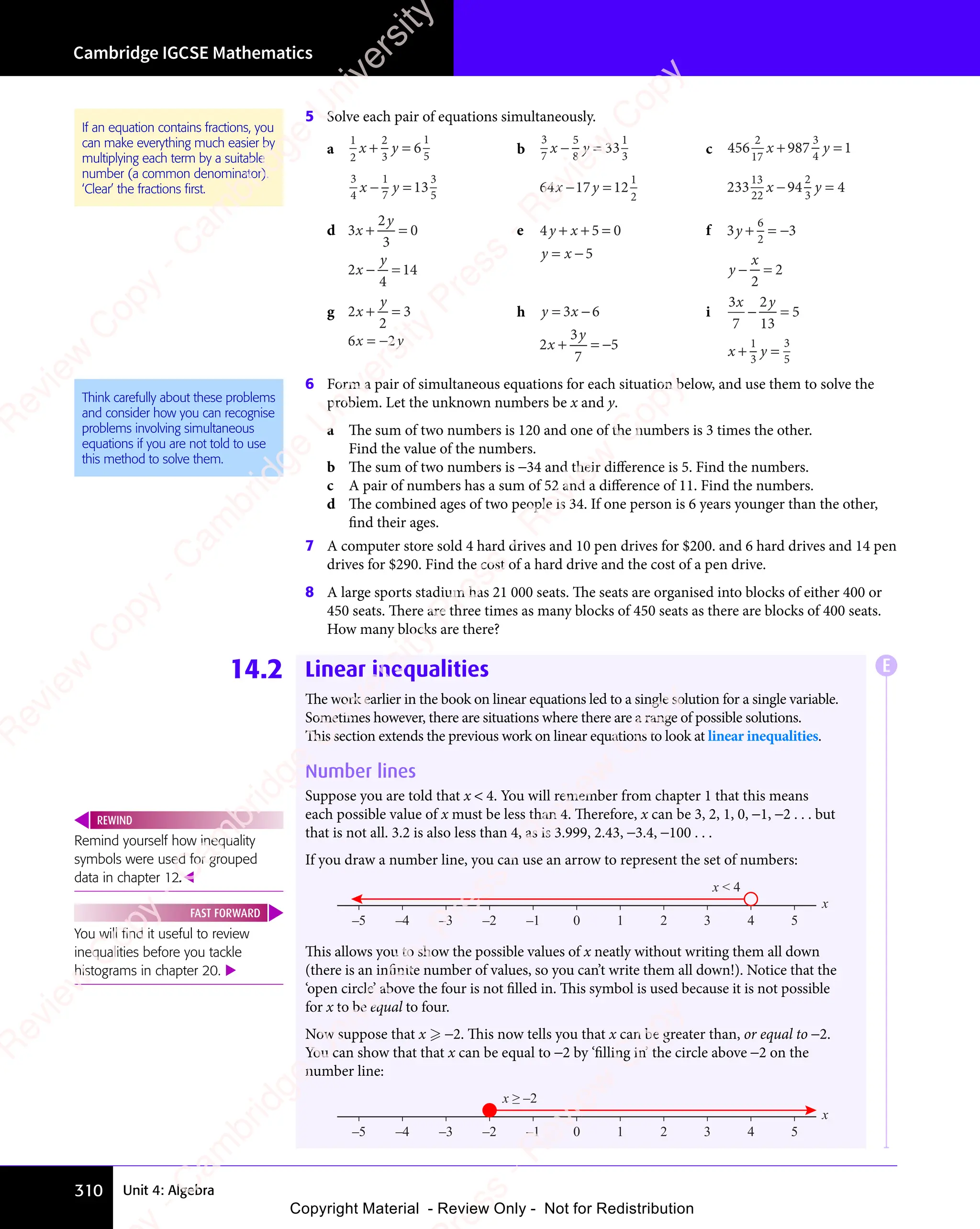 Cambridge IGCSE Mathematics
310 Unit 4: Algebra
5 Solve each pair of equations simultaneously.
a
1
2
2
3
1
5
3
4
1
7
3
5
6
13
x y
3
x y
x y
7
x y
+ =
x y
+ =
x y
x y
+ =
− =
x y
− =
x y
x y
− =
b
3
7
5
8
1
3
1
2
33
64 17 12
x y
8
x y
x y
17
x y
− =
x y
− =
x y
x y
− =
− =
x y
− =
x y
17
x y
− =
x y
c 456 987 1
233 94 4
2
17
3
4
13
22
2
3
x y
987
x y
4
x y
x y
94
x y
3
x y
+ =
987
+ =
x y
+ =
x y
x y
+ =
987
x y
+ =
x y
4
x y
+ =
x y
− =
x y
− =
x y
x y
− =
94
x y
− =
x y
d 3
2
3
0
2
4
14
x
y
x
y
+ =
+ =
y
+ =
− =
− =
y
− =
e 4 5 0
5
y x
4 5
y x
4 5
y x
4 5
+ +
4 5
4 5
y x
4 5
+ +
4 5
y x =
= −
y x
= −
y x
f 3 3
2
2
6
3 3
3 3
2
3 3
3 3
y
3 3
3 3
y
x
3 3
+ =
3 3
3 3
+ =
3 3
3 3
+ =
3 3
3 3
− =
− =
g 2
2
3
6 2
x
y
x y
6 2
x y
6 2
+ =
+ =
y
+ =
6 2
x y
= −
6 2
x y
h y x
x
y
y x
= −
y x
+ =
+ =
y
+ = −
3 6
y x
3 6
y x
= −
3 6
y x
= −
3 6
y x
= −
2
3
7
5
i
3
7
2
13
5
1
3
3
5
x y
2
x y
x y
3
x y
− =
− =
x y
− =
+ =
x y
+ =
x y
x y
+ =
3
x y
+ =
x y
6 Form a pair of simultaneous equations for each situation below, and use them to solve the
problem. Let the unknown numbers be x and y.
a The sum of two numbers is 120 and one of the numbers is 3 times the other.
Find the value of the numbers.
b The sum of two numbers is −34 and their diﬀerence is 5. Find the numbers.
c A pair of numbers has a sum of 52 and a diﬀerence of 11. Find the numbers.
d The combined ages of two people is 34. If one person is 6 years younger than the other,
find their ages.
7 A computer store sold 4 hard drives and 10 pen drives for $200. and 6 hard drives and 14 pen
drives for $290. Find the cost of a hard drive and the cost of a pen drive.
8 A large sports stadium has 21 000 seats. The seats are organised into blocks of either 400 or
450 seats. There are three times as many blocks of 450 seats as there are blocks of 400 seats.
How many blocks are there?
14.2 Linear inequalities
The work earlier in the book on linear equations led to a single solution for a single variable.
Sometimes however, there are situations where there are a range of possible solutions.
This section extends the previous work on linear equations to look at linear inequalities.
Number lines
Suppose you are told that x  4. You will remember from chapter 1 that this means
each possible value of x must be less than 4. Therefore, x can be 3, 2, 1, 0, −1, −2 . . . but
that is not all. 3.2 is also less than 4, as is 3.999, 2.43, −3.4, −100 . . .
If you draw a number line, you can use an arrow to represent the set of numbers:
0 1 2 3 4 5
–5 –4 –3 –2 –1
x
x  4
This allows you to show the possible values of x neatly without writing them all down
(there is an infinite number of values, so you can’t write them all down!). Notice that the
‘open circle’ above the four is not filled in. This symbol is used because it is not possible
for x to be equal to four.
Now suppose that x  −2. This now tells you that x can be greater than, or equal to −2.
You can show that that x can be equal to −2 by ‘filling in’ the circle above −2 on the
number line:
0 1 2 3 4 5
–5 –4 –3 –2 –1
x
x ≥ –2
Think carefully about these problems
and consider how you can recognise
problems involving simultaneous
equations if you are not told to use
this method to solve them.
Remind yourself how inequality
symbols were used for grouped
data in chapter 12.
REWIND
You will ﬁnd it useful to review
inequalities before you tackle
histograms in chapter 20. 
FAST FORWARD
If an equation contains fractions, you
can make everything much easier by
multiplying each term by a suitable
number (a common denominator).
‘Clear’ the fractions ﬁrst.
E
e
s
s
-
R
e
v
i
e
w
C
o
p
y
-
C
a
m
b
r
i
d
g
e
U
n
i
v
e
r
s
i
t
y
P
r
e
s
s
-
R
e
v
i
e
w
C
o
p
y
R
e
v
i
e
w
C
o
p
y
-
C
a
m
b
r
i
d
g
e
U
n
i
v
e
r
s
i
t
y
P
r
e
s
s
-
R
e
v
i
e
w
C
o
p
y
R
e
v
i
e
w
C
o
p
y
-
C
a
m
b
r
i
d
g
e
U
n
i
v
e
r
s
i
t
y
P
r
e
s
s
-
R
e
v
i
e
w
C
o
p
y
R
e
v
i
e
w
C
o
p
y
-
C
a
m
b
r
i
d
g
e
U
n
i
v
e
r
s
i
t
y
Copyright Material - Review Only - Not for Redistribution
 