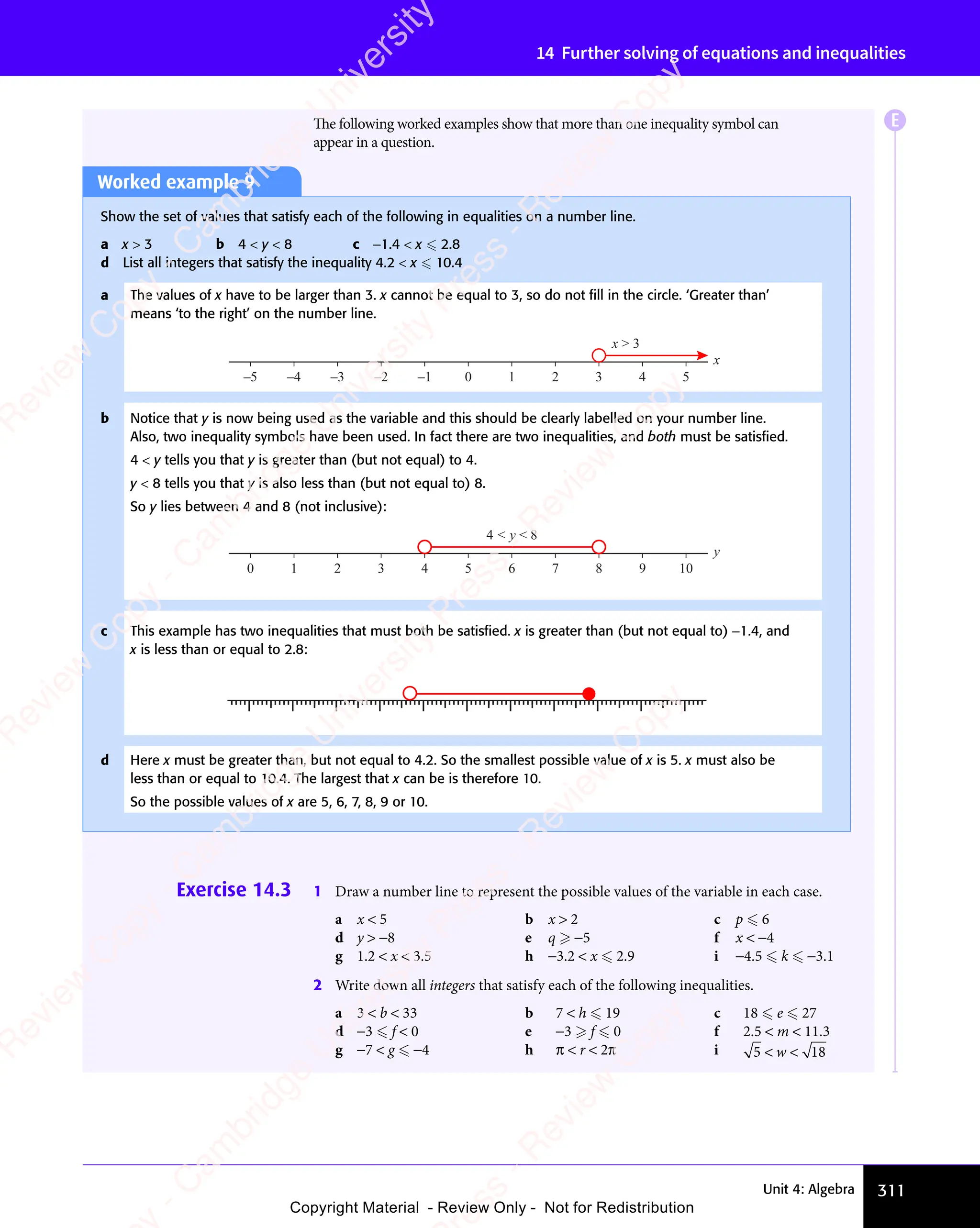 311
Unit 4: Algebra
14 Further solving of equations and inequalities
Exercise 14.3 1 Draw a number line to represent the possible values of the variable in each case.
a x  5 b x  2 c p  6
d y  −8 e q  −5 f x  −4
g 1.2  x  3.5 h −3.2  x  2.9 i −4.5  k  −3.1
2 Write down all integers that satisfy each of the following inequalities.
a 3  b  33 b 7  h  19 c 18  e  27
d −3  f  0 e −3  f  0 f 2.5  m  11.3
g −7  g  −4 h π  r  2π i 5 1
5 18
5 1
 
5 1
5 1
5 1
5 1
 
5 1
 
The following worked examples show that more than one inequality symbol can
appear in a question.
Worked example 9
Show the set of values that satisfy each of the following in equalities on a number line.
a x  3 b 4  y  8 c −1.4  x  2.8
d List all integers that satisfy the inequality 4.2  x  10.4
a The values of x have to be larger than 3. x cannot be equal to 3, so do not ﬁll in the circle. ‘Greater than’
means ‘to the right’ on the number line.
0 1 2 3 4 5
–5 –4 –3 –2 –1
x
x  3
b Notice that y is now being used as the variable and this should be clearly labelled on your number line.
Also, two inequality symbols have been used. In fact there are two inequalities, and both must be satisﬁed.
4  y tells you that y is greater than (but not equal) to 4.
y  8 tells you that y is also less than (but not equal to) 8.
So y lies between 4 and 8 (not inclusive):
0 1 2 3 4 5 6 7 8 9 10
y
4  y  8
c This example has two inequalities that must both be satisﬁed. x is greater than (but not equal to) −1.4, and
x is less than or equal to 2.8:
±[”
[
     
± ± ± ± ±
d Here x must be greater than, but not equal to 4.2. So the smallest possible value of x is 5. x must also be
less than or equal to 10.4. The largest that x can be is therefore 10.
So the possible values of x are 5, 6, 7, 8, 9 or 10.
E
e
s
s
-
R
e
v
i
e
w
C
o
p
y
-
C
a
m
b
r
i
d
g
e
U
n
i
v
e
r
s
i
t
y
P
r
e
s
s
-
R
e
v
i
e
w
C
o
p
y
R
e
v
i
e
w
C
o
p
y
-
C
a
m
b
r
i
d
g
e
U
n
i
v
e
r
s
i
t
y
P
r
e
s
s
-
R
e
v
i
e
w
C
o
p
y
R
e
v
i
e
w
C
o
p
y
-
C
a
m
b
r
i
d
g
e
U
n
i
v
e
r
s
i
t
y
P
r
e
s
s
-
R
e
v
i
e
w
C
o
p
y
R
e
v
i
e
w
C
o
p
y
-
C
a
m
b
r
i
d
g
e
U
n
i
v
e
r
s
i
t
y
Copyright Material - Review Only - Not for Redistribution
 