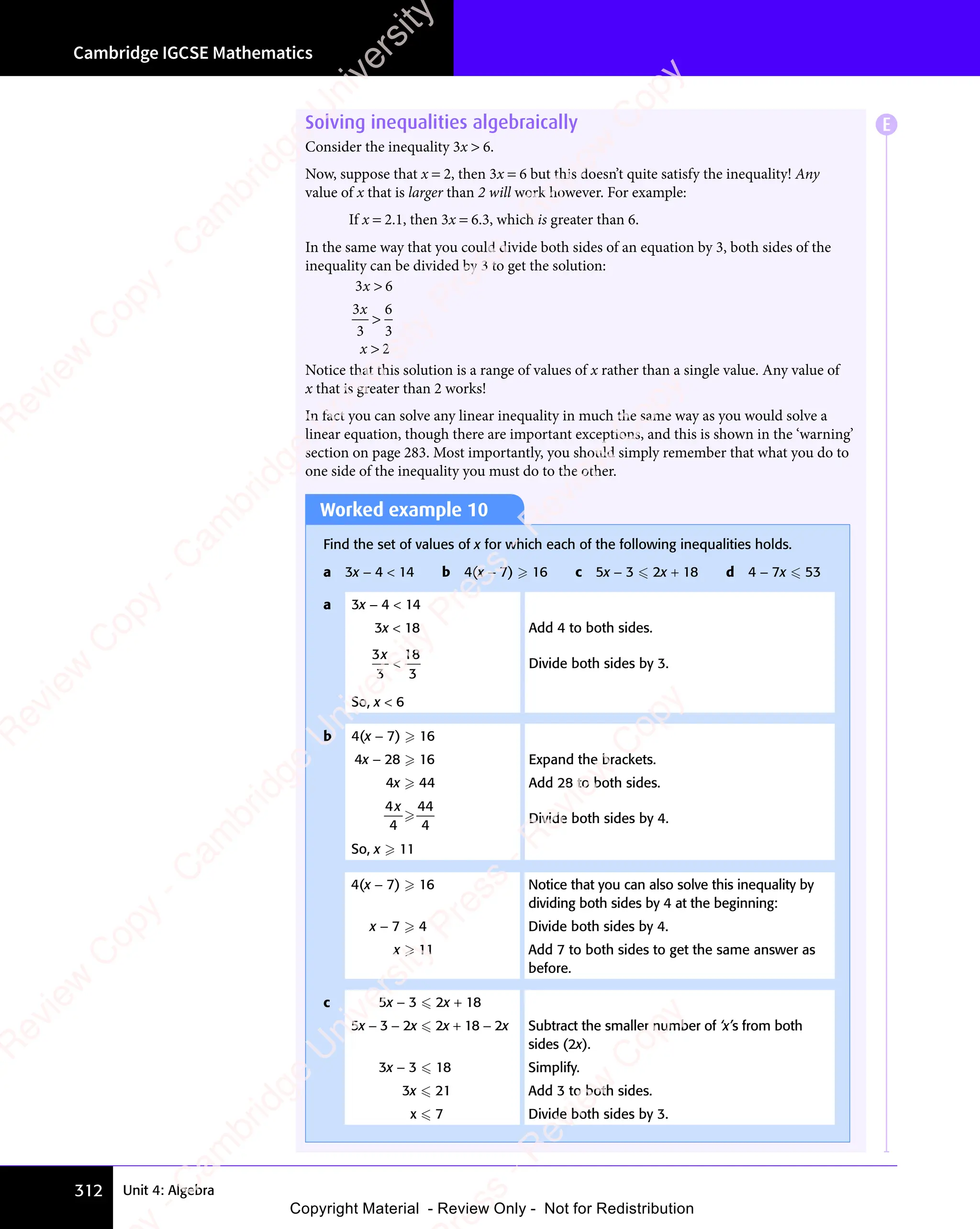 Cambridge IGCSE Mathematics
312 Unit 4: Algebra
Solving inequalities algebraically
Consider the inequality 3x  6.
Now, suppose that x = 2, then 3x = 6 but this doesn’t quite satisfy the inequality! Any
value of x that is larger than 2 will work however. For example:
If x = 2.1, then 3x = 6.3, which is greater than 6.
In the same way that you could divide both sides of an equation by 3, both sides of the
inequality can be divided by 3 to get the solution:
3 6
3
3
6
3
2
3 6
3 6
x
x
3 6
3 6


Notice that this solution is a range of values of x rather than a single value. Any value of
x that is greater than 2 works!
In fact you can solve any linear inequality in much the same way as you would solve a
linear equation, though there are important exceptions, and this is shown in the ‘warning’
section on page 283. Most importantly, you should simply remember that what you do to
one side of the inequality you must do to the other.
Worked example 10
Find the set of values of x for which each of the following inequalities holds.
a 3x − 4  14 b 4(x − 7)  16 c 5x − 3  2x + 18 d 4 − 7x  53
a 3x − 4  14
3x  18 Add 4 to both sides.
3
3
18
3
x
 Divide both sides by 3.
So, x  6
b 4(x − 7)  16
4x − 28  16 Expand the brackets.
4x  44 Add 28 to both sides.
4
4
44
4
x
 Divide both sides by 4.
So, x  11
4(x − 7)  16 Notice that you can also solve this inequality by
dividing both sides by 4 at the beginning:
x − 7  4 Divide both sides by 4.
x  11 Add 7 to both sides to get the same answer as
before.
c 5x − 3  2x + 18
5x − 3 − 2x  2x + 18 − 2x Subtract the smaller number of ‘x’s from both
sides (2x).
3x − 3  18 Simplify.
3x  21 Add 3 to both sides.
x  7 Divide both sides by 3.
E
e
s
s
-
R
e
v
i
e
w
C
o
p
y
-
C
a
m
b
r
i
d
g
e
U
n
i
v
e
r
s
i
t
y
P
r
e
s
s
-
R
e
v
i
e
w
C
o
p
y
R
e
v
i
e
w
C
o
p
y
-
C
a
m
b
r
i
d
g
e
U
n
i
v
e
r
s
i
t
y
P
r
e
s
s
-
R
e
v
i
e
w
C
o
p
y
R
e
v
i
e
w
C
o
p
y
-
C
a
m
b
r
i
d
g
e
U
n
i
v
e
r
s
i
t
y
P
r
e
s
s
-
R
e
v
i
e
w
C
o
p
y
R
e
v
i
e
w
C
o
p
y
-
C
a
m
b
r
i
d
g
e
U
n
i
v
e
r
s
i
t
y
Copyright Material - Review Only - Not for Redistribution
 