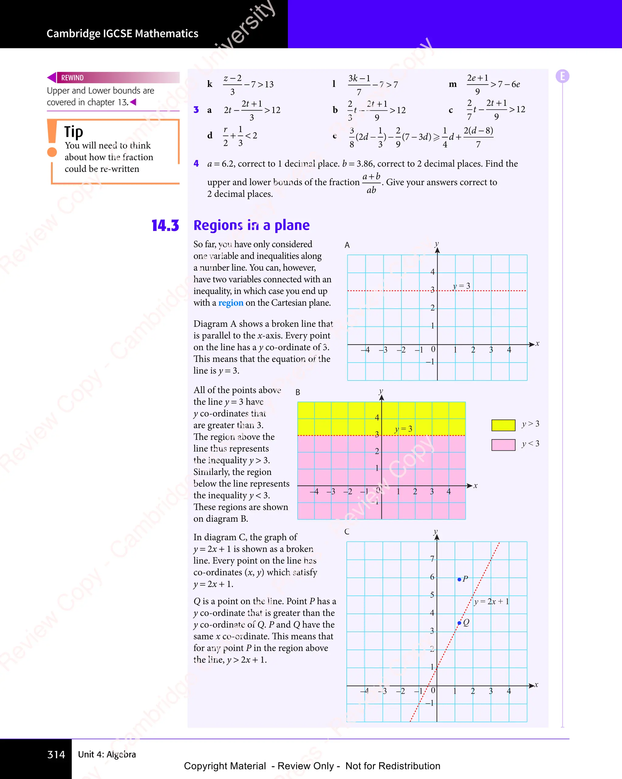Cambridge IGCSE Mathematics
314 Unit 4: Algebra
k
z −
− 
2
3
7 1
− 
7 1
−  3 l
3 1
7
7 7
k
3 1
3 1
3 1
3 1
− 
7 7
− 
7 7 m
2 1
9
7 6
e
2 1
2 1
e
2 1
2 1
 −
7 6
 −
7 6
3 a 2
2 1
3
12
t
t
2 1
2 1
−
2 1
2 1
 b
2
3
2 1
9
12
t
t
2 1
2 1
−
2 1
2 1
 c
2
7
2 1
9
12
t
t
2 1
2 1
−
2 1
2 1

d
r
2
1
3
2
+ 
+  e
3
8
1
3
2
9
1
4
2 8
7
( )
2
( )
3
( ) ( )
( )
2 8
( )
2 8
d d
d d
1
d d
2
d d
( )
d d
( )
( )
d d
1
( )
d d
( ) ( )
d d
( )
7 3
( )
d d
( ) d
d
( )
( )
2 8
( )
2 8
( )
d d
− −
d d
( )
d d
− −
( )
d d
( )
d d
− −
d d
− +
− +
− +
( )
− +
( )
d d
( )
− +
d d
7 3
( )
d d
( )
− +
7 3
( )
7 3
d d
( ) d
− +
2 8
( )
2 8
( )

− +
− +
4 a = 6.2, correct to 1 decimal place. b = 3.86, correct to 2 decimal places. Find the
upper and lower bounds of the fraction
a b
ab
a b
a b
. Give your answers correct to
2 decimal places.
14.3 Regions in a plane
So far, you have only considered
one variable and inequalities along
a number line. You can, however,
have two variables connected with an
inequality, in which case you end up
with a region on the Cartesian plane.
Diagram A shows a broken line that
is parallel to the x-axis. Every point
on the line has a y co-ordinate of 3.
This means that the equation of the
line is y = 3.
All of the points above
the line y = 3 have
y co-ordinates that
are greater than 3.
The region above the
line thus represents
the inequality y  3.
Similarly, the region
below the line represents
the inequality y  3.
These regions are shown
on diagram B.
In diagram C, the graph of
y = 2x + 1 is shown as a broken
line. Every point on the line has
co-ordinates (x, y) which satisfy
y = 2x + 1.
Q is a point on the line. Point P has a
y co-ordinate that is greater than the
y co-ordinate of Q. P and Q have the
same x co-ordinate. This means that
for any point P in the region above
the line, y  2x + 1.
–1
0
1
2
3
4
1 2 3 4
–4 –3 –2 –1
y = 3
x
y
A
–1
0
1
2
3
4
y = 3
x
1 2 3 4
–4 –3 –2 –1
B y
y  3
y  3
–1
0
1
2
3
4
5
x
y
C
y = 2x + 1
Q
P
1 2 3 4
–4 –3 –2 –1
6
7
Upper and Lower bounds are
covered in chapter 13.
REWIND
You will need to think
about how the fraction
could be re-written
Tip
E
e
s
s
-
R
e
v
i
e
w
C
o
p
y
-
C
a
m
b
r
i
d
g
e
U
n
i
v
e
r
s
i
t
y
P
r
e
s
s
-
R
e
v
i
e
w
C
o
p
y
R
e
v
i
e
w
C
o
p
y
-
C
a
m
b
r
i
d
g
e
U
n
i
v
e
r
s
i
t
y
P
r
e
s
s
-
R
e
v
i
e
w
C
o
p
y
R
e
v
i
e
w
C
o
p
y
-
C
a
m
b
r
i
d
g
e
U
n
i
v
e
r
s
i
t
y
P
r
e
s
s
-
R
e
v
i
e
w
C
o
p
y
R
e
v
i
e
w
C
o
p
y
-
C
a
m
b
r
i
d
g
e
U
n
i
v
e
r
s
i
t
y
Copyright Material - Review Only - Not for Redistribution
 