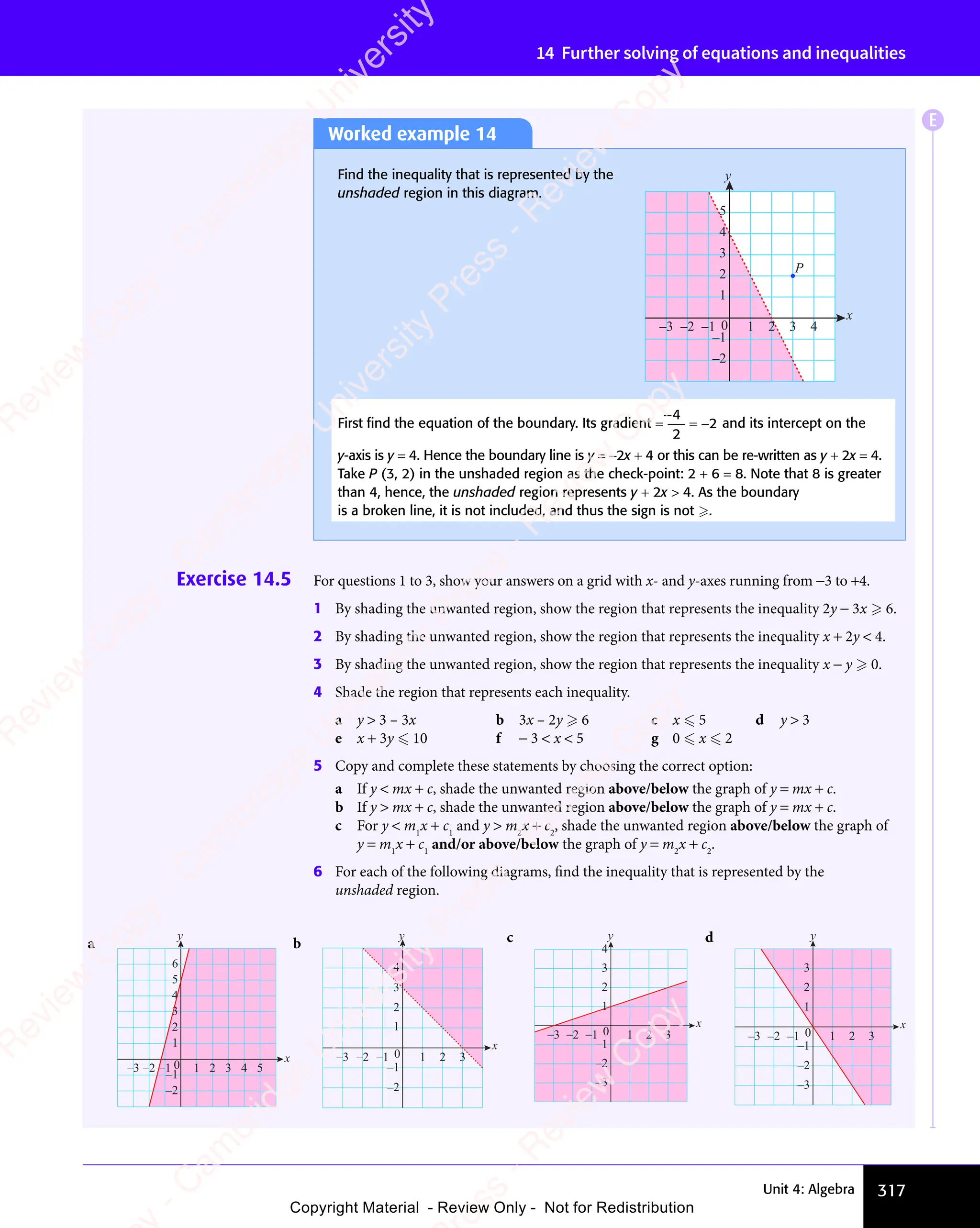 317
Unit 4: Algebra
14 Further solving of equations and inequalities
Exercise 14.5 For questions 1 to 3, show your answers on a grid with x- and y-axes running from −3 to +4.
1 By shading the unwanted region, show the region that represents the inequality 2y − 3x  6.
2 By shading the unwanted region, show the region that represents the inequality x + 2y  4.
3 By shading the unwanted region, show the region that represents the inequality x − y  0.
4 Shade the region that represents each inequality.
a y  3 – 3x b 3x – 2y  6 c x  5 d y  3
e x + 3y  10 f − 3  x  5 g 0  x  2
5 Copy and complete these statements by choosing the correct option:
a If y  mx + c, shade the unwanted region above/below the graph of y = mx + c.
b If y  mx + c, shade the unwanted region above/below the graph of y = mx + c.
c For y  m1
x + c1
and y  m2
x + c2
, shade the unwanted region above/below the graph of
y = m1
x + c1
and/or above/below the graph of y = m2
x + c2
.
6 For each of the following diagrams, find the inequality that is represented by the
unshaded region.
a
–3 –2 –1 0 1 2 3 4 5
–2
–1
1
2
3
4
5
6
x
y
b
–3 –2 –1 1 2 3
–2
–1
0
1
2
3
4
x
y c
–3 –2 –1 0 1 2 3
–2
–3
–1
2
3
4
x
y
1
d
–3 –2 –1 0 1 2 3
–2
–3
–1
1
2
3
x
y
Worked example 14
Find the inequality that is represented by the
unshaded region in this diagram.
–2
–1
1
2
3
4
5
x
y
P
–3 –2 –1 0 1 2 3 4
First ﬁnd the equation of the boundary. Its gradient =
−
= −
4
2
2 and its intercept on the
y-axis is y = 4. Hence the boundary line is y = −2x + 4 or this can be re-written as y + 2x = 4.
Take P (3, 2) in the unshaded region as the check-point: 2 + 6 = 8. Note that 8 is greater
than 4, hence, the unshaded region represents y + 2x  4. As the boundary
is a broken line, it is not included, and thus the sign is not .
E
e
s
s
-
R
e
v
i
e
w
C
o
p
y
-
C
a
m
b
r
i
d
g
e
U
n
i
v
e
r
s
i
t
y
P
r
e
s
s
-
R
e
v
i
e
w
C
o
p
y
R
e
v
i
e
w
C
o
p
y
-
C
a
m
b
r
i
d
g
e
U
n
i
v
e
r
s
i
t
y
P
r
e
s
s
-
R
e
v
i
e
w
C
o
p
y
R
e
v
i
e
w
C
o
p
y
-
C
a
m
b
r
i
d
g
e
U
n
i
v
e
r
s
i
t
y
P
r
e
s
s
-
R
e
v
i
e
w
C
o
p
y
R
e
v
i
e
w
C
o
p
y
-
C
a
m
b
r
i
d
g
e
U
n
i
v
e
r
s
i
t
y
Copyright Material - Review Only - Not for Redistribution
 