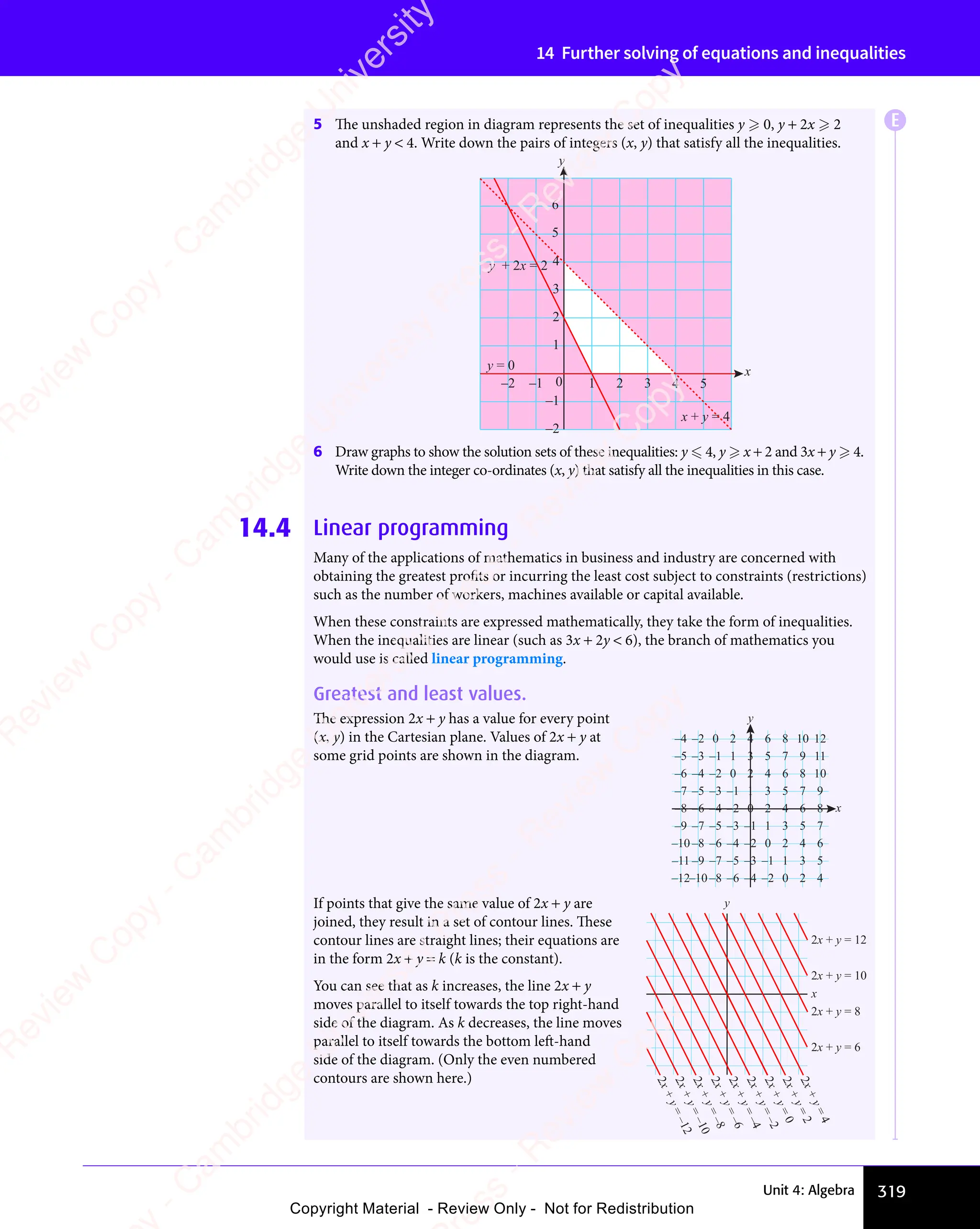 319
Unit 4: Algebra
14 Further solving of equations and inequalities
5 The unshaded region in diagram represents the set of inequalities y  0, y + 2x  2
and x + y  4. Write down the pairs of integers (x, y) that satisfy all the inequalities.
6 Draw graphs to show the solution sets of these inequalities: y  4, y  x + 2 and 3x + y  4.
Write down the integer co-ordinates (x, y) that satisfy all the inequalities in this case.
14.4 Linear programming
Many of the applications of mathematics in business and industry are concerned with
obtaining the greatest profits or incurring the least cost subject to constraints (restrictions)
such as the number of workers, machines available or capital available.
When these constraints are expressed mathematically, they take the form of inequalities.
When the inequalities are linear (such as 3x + 2y  6), the branch of mathematics you
would use is called linear programming.
Greatest and least values.
The expression 2x + y has a value for every point
(x, y) in the Cartesian plane. Values of 2x + y at
some grid points are shown in the diagram.
y
x
–1
5
–1
–8
12
11
10
9
8
7
10
9
8
7
8
7
5
6
3
4
1
2
–1
0
–3
–2
6
4
2
0
–4 –2
6
4
2
0
–4 –2
–5
–5
–7
–6
6
4
2
0
–4 –2
–6
–8 4
2
0
–4 –2
–6
–9
5
3
1
–3
–7
5
3
1
–1
–3
–5
3
1
–3
–8
–4
–6
–9
–7
–11
–12–10
–10
–5
If points that give the same value of 2x + y are
joined, they result in a set of contour lines. These
contour lines are straight lines; their equations are
in the form 2x + y = k (k is the constant).
You can see that as k increases, the line 2x + y
moves parallel to itself towards the top right-hand
side of the diagram. As k decreases, the line moves
parallel to itself towards the bottom left-hand
side of the diagram. (Only the even numbered
contours are shown here.)
y
x
2
x
+
y
=
–
1
2
2
x
+
y
=
–
1
0
2
x
+
y
=
–
8
2
x
+
y
=
–
6
2
x
+
y
=
–
4
2
x
+
y
=
–
2
2
x
+
y
=
0
2
x
+
y
=
2
2
x
+
y
=
4
2x + y = 6
2x + y = 8
2x + y = 10
2x + y = 12
5
6
4 5
–2 –1 0 1 2 3
–2
–1
1
2
3
4
x
y
x + y = 4
y + 2x = 2
y = 0
E
e
s
s
-
R
e
v
i
e
w
C
o
p
y
-
C
a
m
b
r
i
d
g
e
U
n
i
v
e
r
s
i
t
y
P
r
e
s
s
-
R
e
v
i
e
w
C
o
p
y
R
e
v
i
e
w
C
o
p
y
-
C
a
m
b
r
i
d
g
e
U
n
i
v
e
r
s
i
t
y
P
r
e
s
s
-
R
e
v
i
e
w
C
o
p
y
R
e
v
i
e
w
C
o
p
y
-
C
a
m
b
r
i
d
g
e
U
n
i
v
e
r
s
i
t
y
P
r
e
s
s
-
R
e
v
i
e
w
C
o
p
y
R
e
v
i
e
w
C
o
p
y
-
C
a
m
b
r
i
d
g
e
U
n
i
v
e
r
s
i
t
y
Copyright Material - Review Only - Not for Redistribution
 