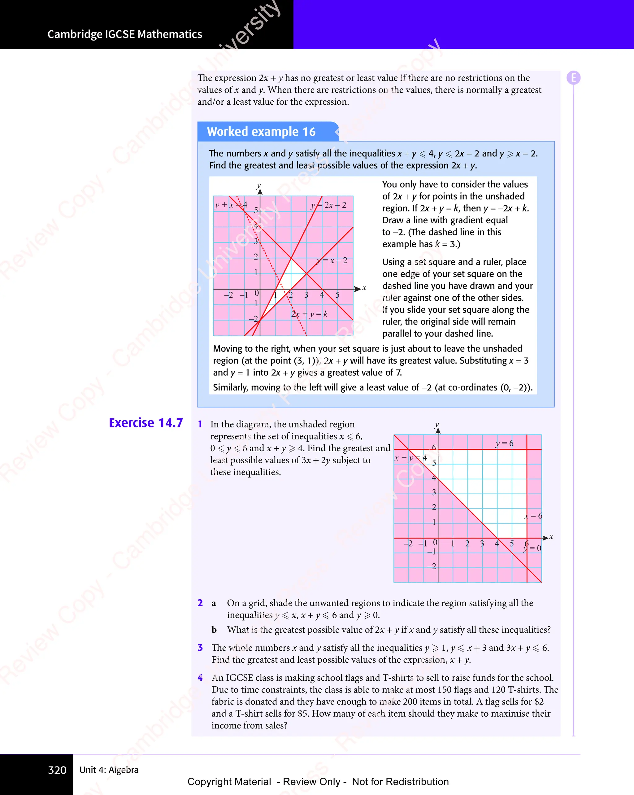 Cambridge IGCSE Mathematics
320 Unit 4: Algebra
The expression 2x + y has no greatest or least value if there are no restrictions on the
values of x and y. When there are restrictions on the values, there is normally a greatest
and/or a least value for the expression.
Worked example 16
The numbers x and y satisfy all the inequalities x + y  4, y  2x − 2 and y  x − 2.
Find the greatest and least possible values of the expression 2x + y.
–2 –1 1 2 3 4 5
–2
–1
0
1
2
3
4
5
y
x
y + x = 4
2x + y = k
y = 2x – 2
y = x – 2
You only have to consider the values
of 2x + y for points in the unshaded
region. If 2x + y = k, then y = −2x + k.
Draw a line with gradient equal
to −2. (The dashed line in this
example has k = 3.)
Using a set square and a ruler, place
one edge of your set square on the
dashed line you have drawn and your
ruler against one of the other sides.
If you slide your set square along the
ruler, the original side will remain
parallel to your dashed line.
Moving to the right, when your set square is just about to leave the unshaded
region (at the point (3, 1)), 2x + y will have its greatest value. Substituting x = 3
and y = 1 into 2x + y gives a greatest value of 7.
Similarly, moving to the left will give a least value of −2 (at co-ordinates (0, −2)).
Exercise 14.7 1 In the diagram, the unshaded region
represents the set of inequalities x  6,
0  y  6 and x + y  4. Find the greatest and
least possible values of 3x + 2y subject to
these inequalities.
0
–2
–1
1
2
3
4
5
y
x
6
x + y = 4
y = 6
y = 0
x = 6
–2 –1 1 2 3 4 5 6
2 a On a grid, shade the unwanted regions to indicate the region satisfying all the
inequalities y  x, x + y  6 and y  0.
b What is the greatest possible value of 2x + y if x and y satisfy all these inequalities?
3 The whole numbers x and y satisfy all the inequalities y  1, y  x + 3 and 3x + y  6.
Find the greatest and least possible values of the expression, x + y.
4 An IGCSE class is making school flags and T-shirts to sell to raise funds for the school.
Due to time constraints, the class is able to make at most 150 flags and 120 T-shirts. The
fabric is donated and they have enough to make 200 items in total. A flag sells for $2
and a T-shirt sells for $5. How many of each item should they make to maximise their
income from sales?
E
e
s
s
-
R
e
v
i
e
w
C
o
p
y
-
C
a
m
b
r
i
d
g
e
U
n
i
v
e
r
s
i
t
y
P
r
e
s
s
-
R
e
v
i
e
w
C
o
p
y
R
e
v
i
e
w
C
o
p
y
-
C
a
m
b
r
i
d
g
e
U
n
i
v
e
r
s
i
t
y
P
r
e
s
s
-
R
e
v
i
e
w
C
o
p
y
R
e
v
i
e
w
C
o
p
y
-
C
a
m
b
r
i
d
g
e
U
n
i
v
e
r
s
i
t
y
P
r
e
s
s
-
R
e
v
i
e
w
C
o
p
y
R
e
v
i
e
w
C
o
p
y
-
C
a
m
b
r
i
d
g
e
U
n
i
v
e
r
s
i
t
y
Copyright Material - Review Only - Not for Redistribution
 