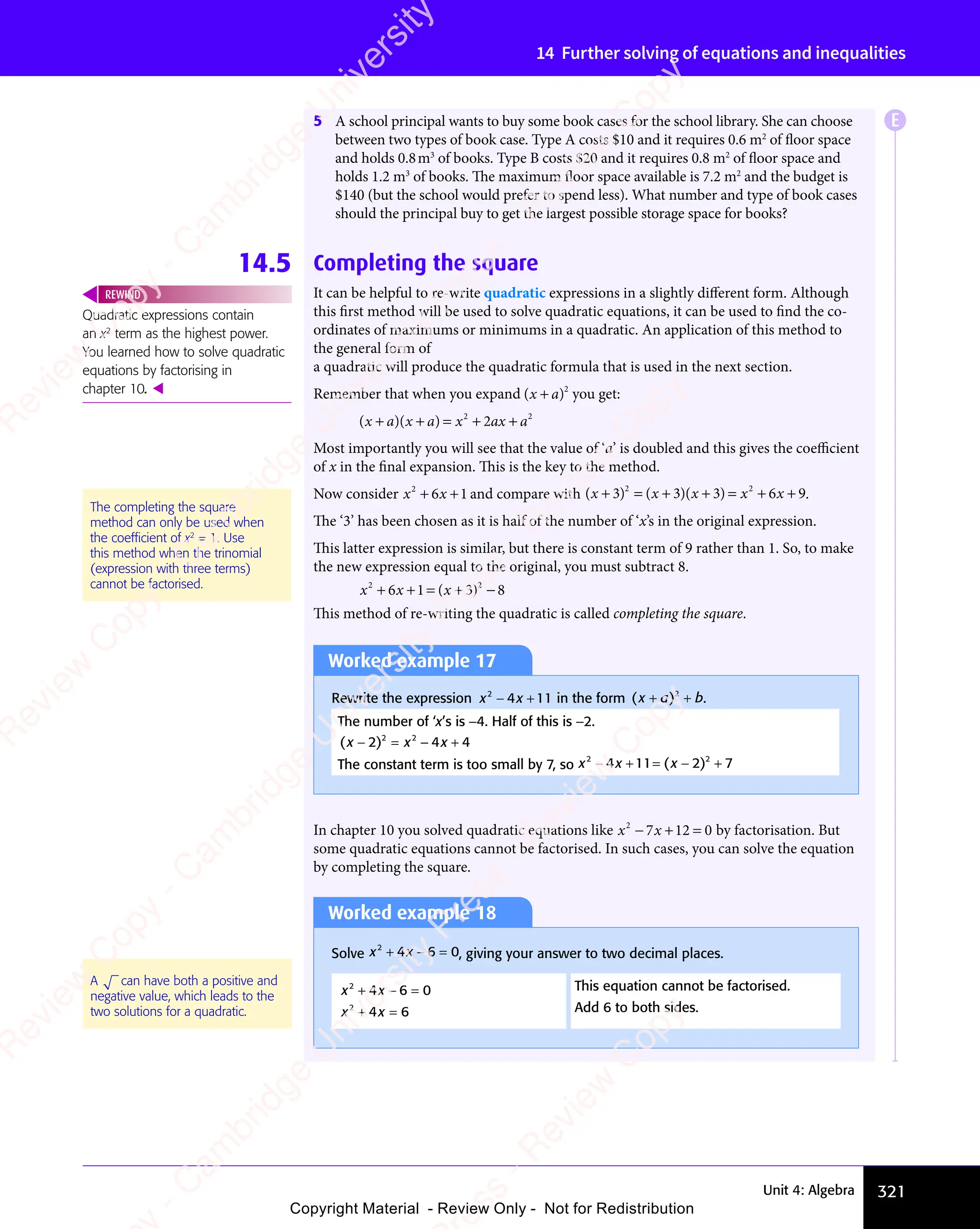 321
Unit 4: Algebra
14 Further solving of equations and inequalities
5 A school principal wants to buy some book cases for the school library. She can choose
between two types of book case. Type A costs $10 and it requires 0.6 m2
of floor space
and holds 0.8m3
of books. Type B costs $20 and it requires 0.8 m2
of floor space and
holds 1.2 m3
of books. The maximum floor space available is 7.2 m2
and the budget is
$140 (but the school would prefer to spend less). What number and type of book cases
should the principal buy to get the largest possible storage space for books?
14.5 Completing the square
It can be helpful to re-write quadratic expressions in a slightly different form. Although
this first method will be used to solve quadratic equations, it can be used to find the co-
ordinates of maximums or minimums in a quadratic. An application of this method to
the general form of
a quadratic will produce the quadratic formula that is used in the next section.
Remember that when you expand ( )
( )
( )
( )
( )
( )
( )2
you get:
( )( )
( )
x a
( )( )
x a
( ) x ax a
+ +
( )
+ +
( )( )
+ +
( )
( )
x a
( )
+ +
( )
x a ( )
x a
( )
+ +
( )
x a = +
x a
= +
x a +
x a
x a
2 2
= +
2 2
= + +
2 2
2
x a
x a
2 2
2 2
Most importantly you will see that the value of ‘a’ is doubled and this gives the coeﬃcient
of x in the final expansion. This is the key to the method.
Now consider x x
2
6 1
x x
6 1
x x
+ +
x x
+ +
x x
6 1
+ +
6 1
x x
6 1
x x
+ +
6 1 and compare with ( ) ( )( )
( )
x x
( ) ( )
x x
( ) x
( )
+ =
( )
( )
x x
+ =
( )
x x + +
( )
+ +
( )
+ +
( )
( )
x x
( )
+ +
( )
x x +
3 3
( )
3 3
( ) ( )
3 3
( )
x x
3 3
( )
x x
3 3
( )
x x
( )
x x
( )
3 3
x x
+ =
3 3
( )
+ =
3 3
( )
+ =
x x
+ =
x x
3 3
+ =
( )
x x
+ =
x x
3 3
( )
x x
( )
+ =
x x
( )
+ +
( )
3 3
( )
+ + 3 6
( )
3 6
( )
x x
3 6
( )
x x
3 6
( )
x x
= +
3 6
x x
= +
x x
3 6
= + 9
2 2
( )
2 2
( )
2 2
+ +
2 2
( )
+ +
2 2
+ +
( )
+ +
( )
2 2
+ +
3 3
2 2
3 3
( )
3 3
( )
2 2
3 3
+ =
3 3
2 2
+ =
3 3
( )
+ +
( )
3 3
( )
+ +
2 2
+ +
( )
3 3
+ + 3 6
2 2
3 6
( )
3 6
( )
2 2
3 6
= +
3 6
2 2
= +
3 6 .
The ‘3’ has been chosen as it is half of the number of ‘x’s in the original expression.
This latter expression is similar, but there is constant term of 9 rather than 1. So, to make
the new expression equal to the original, you must subtract 8.
x x
2 2
6 1
x x
6 1
x x
2 2
6 1
2 2
3 8
2 2
3 8
+ +
x x
+ +
x x
2 2
+ +
2 2
6 1
+ +
6 1
x x
6 1
x x
+ +
6 1
2 2
6 1
2 2
+ +
2 2
6 1= +
2 2
= + 3 8
3 8
( )
x
( )
2 2
( )
2 2
3 8
( )
3 8
2 2
3 8
2 2
( )
2 2
3 8
= +
( )
= +
x
= +
( )
= +
2 2
= +
2 2
( )
2 2
= +
This method of re-writing the quadratic is called completing the square.
Worked example 17
Rewrite the expression x x
2
x x
x x
4 1
x x
4 1
x x 1
− +
x x
− +
x x
4 1
− +
4 1
x x
4 1
x x
− +
4 1 in the form ( )
( )
x a
( ) b
+ +
( )
+ +
( )
( )
x a
( )
+ +
( )
x a 2
+ +
+ + .
The number of ‘x’s is −4. Half of this is −2.
( )
( )
x x
( ) x
( )
x x
− =
( )
x x − +
x
− +
2 4
( )
2 4
( )
x x
2 4
( )
x x
2 4
( )
x x
x x
− =
x x
2 4
− =
( )
x x
− =
x x
2 4
( )
x x
( )
− =
x x − +
2 4
− + 4
2 2
2 4
2 2
2 4
x x
2 4
2 2
x x
2 4
The constant term is too small by 7, so x x
2 2
x x
2 2
x x
4 1
x x
4 1
2 2
4 1
2 2
1 2
2 2
1 2
2 2
7
x x
− +
x x
2 2
− +
x x
2 2
− +
2 2
4 1
− +
4 1
x x
4 1
x x
− +
4 1
2 2
4 1
2 2
− +
2 2
4 1
x x
2 2
4 1
x x
2 2
− +
2 2
x x
4 1
2 2
1 2
= −
1 2 +
( )
2 2
( )
2 2
1 2
( )
1 2
x
1 2
( )
1 2
2 2
1 2
2 2
( )
2 2
1 2
x
2 2
1 2
2 2
( )
2 2
1 2
2 2
1 2
= −
1 2
( )
1 2
= −
x
1 2
= −
1 2
( )
1 2
= −
1 2
In chapter 10 you solved quadratic equations like x x
2
7 1
x x
7 1
x x 2 0
− +
x x
− +
x x
7 1
− +
7 1
x x
7 1
x x
− +
7 12 0
2 0 by factorisation. But
some quadratic equations cannot be factorised. In such cases, you can solve the equation
by completing the square.
Quadratic expressions contain
an x2
term as the highest power.
You learned how to solve quadratic
equations by factorising in
chapter 10. 
REWIND
The completing the square
method can only be used when
the coefﬁcient of x2
= 1. Use
this method when the trinomial
(expression with three terms)
cannot be factorised.
Worked example 18
Solve x x
2
x x
x x
4 6
x x
4 6
x x 0
+ −
x x
+ −
x x
4 6
+ −
4 6
x x
4 6
x x
+ −
4 6 = , giving your answer to two decimal places.
x x
2
x x
x x
4 6
x x
4 6
x x 0
+ −
x x
+ −
x x
4 6
+ −
4 6
x x
4 6
x x
+ −
4 6 = This equation cannot be factorised.
x x
2
x x
x x
4 6
x x
4 6
x x
+ =
x x
+ =
x x
4 6
+ =
4 6
x x
4 6
x x
+ =
4 6 Add 6 to both sides.
A can have both a positive and
negative value, which leads to the
two solutions for a quadratic.
E
e
s
s
-
R
e
v
i
e
w
C
o
p
y
-
C
a
m
b
r
i
d
g
e
U
n
i
v
e
r
s
i
t
y
P
r
e
s
s
-
R
e
v
i
e
w
C
o
p
y
R
e
v
i
e
w
C
o
p
y
-
C
a
m
b
r
i
d
g
e
U
n
i
v
e
r
s
i
t
y
P
r
e
s
s
-
R
e
v
i
e
w
C
o
p
y
R
e
v
i
e
w
C
o
p
y
-
C
a
m
b
r
i
d
g
e
U
n
i
v
e
r
s
i
t
y
P
r
e
s
s
-
R
e
v
i
e
w
C
o
p
y
R
e
v
i
e
w
C
o
p
y
-
C
a
m
b
r
i
d
g
e
U
n
i
v
e
r
s
i
t
y
Copyright Material - Review Only - Not for Redistribution
 