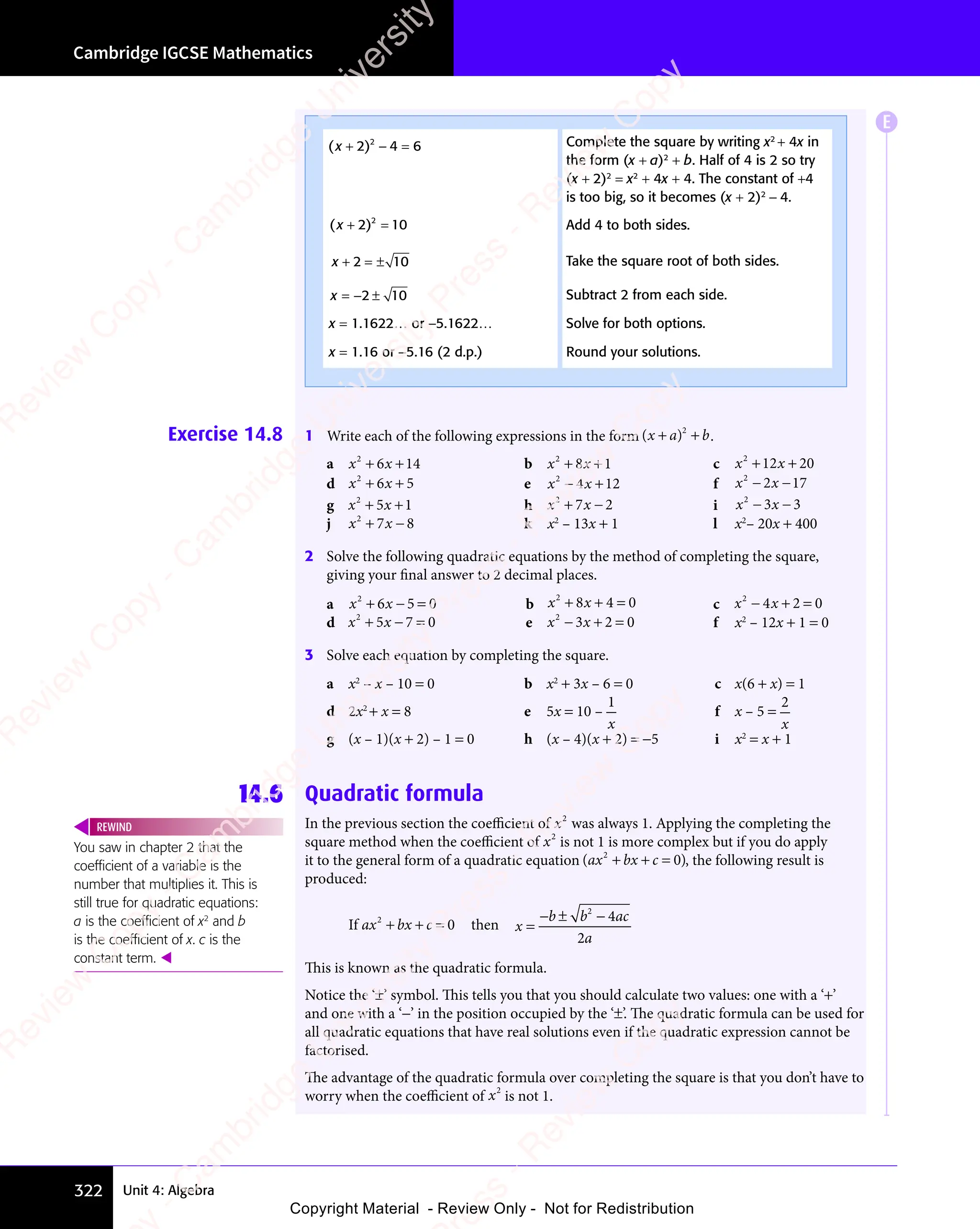 Cambridge IGCSE Mathematics
322 Unit 4: Algebra
Exercise 14.8 1 Write each of the following expressions in the form ( )
( )
x a
( ) b
+ +
( )
+ +
( )
( )
x a
( )
+ +
( )
x a 2
+ +
+ + .
a x x
2
6 1
x x
6 1
x x 4
+ +
x x
+ +
x x
6 1
+ +
6 1
x x
6 1
x x
+ +
6 1 b x x
2
8 1
x x
8 1
x x
+ +
x x
+ +
x x
8 1
+ +
8 1
x x
8 1
x x
+ +
8 1 c x x
2
12 20
+ +
x x
+ +
x x
12
+ +
x x
12
x x
+ +
12
d x x
2
6 5
x x
6 5
x x
+ +
x x
+ +
x x
6 5
+ +
6 5
x x
6 5
x x
+ +
6 5 e x x
2
4 12
− +
x x
− +
x x
4 1
− +
4 1
x x
4 1
x x
− +
4 1 f x x
2
2 1
x x
2 1
x x 7
x x
− −
x x
2 1
− −
2 1
x x
2 1
x x
− −
2 1
g x x
2
5 1
x x
5 1
x x
+ +
x x
+ +
x x
5 1
+ +
5 1
x x
5 1
x x
+ +
5 1 h x x
2
7 2
x x
7 2
x x
+ −
x x
+ −
x x
7 2
+ −
7 2
x x
7 2
x x
+ −
7 2 i x x
2
3 3
x x
3 3
x x
x x
− −
x x
3 3
− −
3 3
x x
3 3
x x
− −
3 3
j x x
2
7 8
x x
7 8
x x
+ −
x x
+ −
x x
7 8
+ −
7 8
x x
7 8
x x
+ −
7 8 k x2
– 13x + 1 l x2
– 20x + 400
2 Solve the following quadratic equations by the method of completing the square,
giving your final answer to 2 decimal places.
a x x
2
6 5
x x
6 5
x x 0
+ −
x x
+ −
x x
6 5
+ −
6 5
x x
6 5
x x
+ −
6 5 = b x x
2
8 4
x x
8 4
x x 0
+ +
x x
+ +
x x
8 4
+ +
8 4
x x
8 4
x x
+ +
8 4 = c x x
2
4 2 0
− +
x x
− +
x x
4 2
− +
4 2
x x
4 2
x x
− +
4 2 =
d x x
2
5 7
x x
5 7
x x 0
+ −
x x
+ −
x x
5 7
+ −
5 7
x x
5 7
x x
+ −
5 7 = e x x
2
3 2
x x
3 2
x x 0
− +
x x
− +
x x
3 2
− +
3 2
x x
3 2
x x
− +
3 2 = f x2
– 12x + 1 = 0
3 Solve each equation by completing the square.
a x2
– x – 10 = 0 b x2
+ 3x – 6 = 0 c x(6 + x) = 1
d 2x2
+ x = 8 e 5x = 10 –
1
x
f x – 5 =
2
x
g (x – 1)(x + 2) – 1 = 0 h (x – 4)(x + 2) = −5 i x2
= x + 1
14.6 Quadratic formula
In the previous section the coeﬃcient of x2
was always 1. Applying the completing the
square method when the coeﬃcient of x2
is not 1 is more complex but if you do apply
it to the general form of a quadratic equation (ax bx c
2
0
+ +
bx
+ + = ), the following result is
produced:
If ax bx c
2
0
+ +
bx
+ + = then x
b b
b b ac
a
=
− ±
b b
− ±
b b −
2
4
2
This is known as the quadratic formula.
Notice the ‘±’ symbol. This tells you that you should calculate two values: one with a ‘+’
and one with a ‘−’ in the position occupied by the ‘±’. The quadratic formula can be used for
all quadratic equations that have real solutions even if the quadratic expression cannot be
factorised.
The advantage of the quadratic formula over completing the square is that you don’t have to
worry when the coeﬃcient of x2
is not 1.
You saw in chapter 2 that the
coefﬁcient of a variable is the
number that multiplies it. This is
still true for quadratic equations:
a is the coefﬁcient of x2
and b
is the coefﬁcient of x. c is the
constant term. 
REWIND
( )
( )
( )
( )
+ −
( ) =
2 4
( )
2 4
( )
+ −
2 4
( )
+ −
2 4
( )
+ − 6
2
2 4
2 4
+ −
2 4
+ −
2 4 Complete the square by writing x2
+ 4x in
the form (x + a)2
+ b. Half of 4 is 2 so try
(x + 2)2
= x2
+ 4x + 4. The constant of +4
is too big, so it becomes (x + 2)2
− 4.
( )
( )
( )
( )
+ =
( )
2 1
( )
2 1
( )
+ =
2 1
( )
+ =
2 1
( )
+ = 0
2
2 1
2 1
+ =
2 1
+ =
2 1 Add 4 to both sides.
x + =
2 1
2 1
+ =
2 1
+ = ±
2 10 Take the square root of both sides.
x = −2 1
2 1
±
2 10 Subtract 2 from each side.
x = 1.1622… or −5.1622… Solve for both options.
x = 1.16 or −5.16 (2 d.p.) Round your solutions.
E
e
s
s
-
R
e
v
i
e
w
C
o
p
y
-
C
a
m
b
r
i
d
g
e
U
n
i
v
e
r
s
i
t
y
P
r
e
s
s
-
R
e
v
i
e
w
C
o
p
y
R
e
v
i
e
w
C
o
p
y
-
C
a
m
b
r
i
d
g
e
U
n
i
v
e
r
s
i
t
y
P
r
e
s
s
-
R
e
v
i
e
w
C
o
p
y
R
e
v
i
e
w
C
o
p
y
-
C
a
m
b
r
i
d
g
e
U
n
i
v
e
r
s
i
t
y
P
r
e
s
s
-
R
e
v
i
e
w
C
o
p
y
R
e
v
i
e
w
C
o
p
y
-
C
a
m
b
r
i
d
g
e
U
n
i
v
e
r
s
i
t
y
Copyright Material - Review Only - Not for Redistribution
 