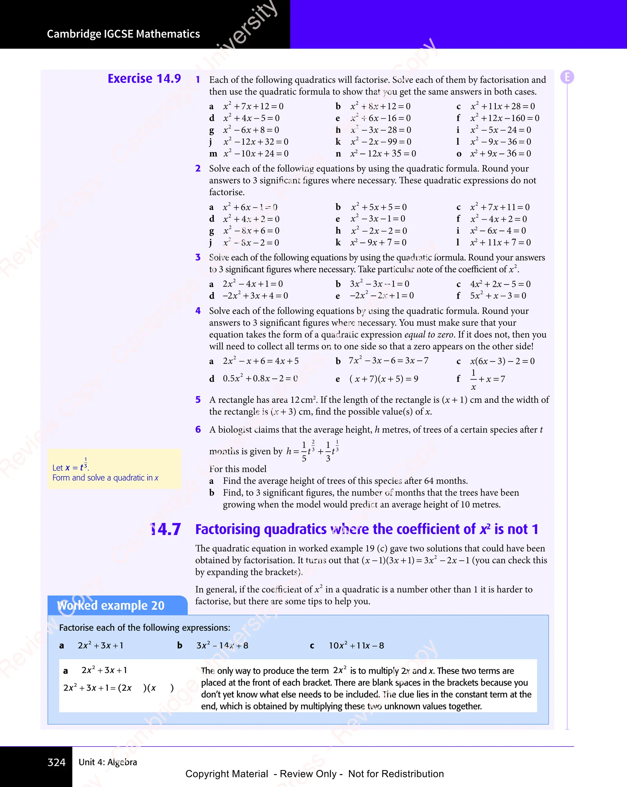 Cambridge IGCSE Mathematics
324 Unit 4: Algebra
Exercise 14.9 1 Each of the following quadratics will factorise. Solve each of them by factorisation and
then use the quadratic formula to show that you get the same answers in both cases.
a x x
2
7 1
x x
7 1
x x 2 0
+ +
x x
+ +
x x
7 1
+ +
7 1
x x
7 1
x x
+ +
7 12 0
2 0 b x x
2
8 1
x x
8 1
x x 2 0
+ +
x x
+ +
x x
8 1
+ +
8 1
x x
8 1
x x
+ +
8 12 0
2 0 c x x
2
11 28 0
+ +
x x
+ +
x x
11
+ +
x x
11
x x
+ +
11 =
d x x
2
4 5
x x
4 5 0
+ −
x x
+ −
x x
4 5
+ −
4 5
x x
4 5
x x
+ −
4 5 = e x x
2
6 1
x x
6 1
x x 6 0
+ −
x x
+ −
x x
6 1
+ −
6 1
x x
6 1
x x
+ −
6 16 0
6 0 f x x
2
12 160 0
+ −
x x
+ −
x x
12
+ −
x x
12
x x
+ −
12 =
g x x
2
6 8
x x
6 8
x x 0
− +
x x
− +
x x
6 8
− +
6 8
x x
6 8
x x
− +
6 8 = h x x
2
3 2
x x
3 2
x x 8 0
x x
− −
x x
3 2
− −
3 2
x x
3 2
x x
− −
3 28 0
8 0 i x x
2
5 2
x x
5 2
x x 4 0
x x
− −
x x
5 2
− −
5 2
x x
5 2
x x
− −
5 24 0
4 0
j x x
2
12 32 0
− +
x x
− +
x x
12
− +
x x
12
x x
− +
12 = k x x
2
2 9
x x
2 9
x x 9 0
x x
− −
x x
2 9
− −
2 9
x x
2 9
x x
− −
2 99 0
9 0 l x x
2
9 3
x x
9 3
x x 6 0
x x
− −
x x
9 3
− −
9 3
x x
9 3
x x
− −
9 36 0
6 0
m x x
2
10
x x
10
x x 24 0
− +
x x
− +
x x
10
− +
x x
10
x x
− +
10 = n x2
− 12x + 35 = 0 o x2
+ 9x − 36 = 0
2 Solve each of the following equations by using the quadratic formula. Round your
answers to 3 significant figures where necessary. These quadratic expressions do not
factorise.
a x x
2
6 1
x x
6 1
x x 0
+ −
x x
+ −
x x
6 1
+ −
6 1
x x
6 1
x x
+ −
6 1= b x x
2
5 5
x x
5 5
x x 0
+ +
x x
+ +
x x
5 5
+ +
5 5
x x
5 5
x x
+ +
5 5 = c x x
2
7 1
x x
7 1
x x 1 0
+ +
x x
+ +
x x
7 1
+ +
7 1
x x
7 1
x x
+ +
7 11 0
1 0
d x x
2
4 2 0
+ +
x x
+ +
x x
4 2
+ +
4 2
x x
4 2
x x
+ +
4 2 = e x x
2
3 1
x x
3 1
x x 0
x x
− −
x x
3 1
− −
3 1
x x
3 1
x x
− −
3 1= f x x
2
4 2 0
− +
x x
− +
x x
4 2
− +
4 2
x x
4 2
x x
− +
4 2 =
g x x
2
8 6
x x
8 6
x x 0
− +
x x
− +
x x
8 6
− +
8 6
x x
8 6
x x
− +
8 6 = h x x
2
2 2
x x
2 2
x x 0
x x
− −
x x
2 2
− −
2 2
x x
2 2
x x
− −
2 2 = i x2
− 6x − 4 = 0
j x x
2
8 2
x x
8 2
x x 0
x x
− −
x x
8 2
− −
8 2
x x
8 2
x x
− −
8 2 = k x2
− 9x + 7 = 0 l x2
+ 11x + 7 = 0
3 Solve each of the following equations by using the quadratic formula. Round your answers
to 3 significant figures where necessary. Take particular note of the coeﬃcient of x2
.
a 2 4 1 0
2
2 4
2 4
x x
2 4
x x
2 4
− +
2 4
− +
x x
− +
2 4
x x
− +
2 4
x x 1 0
1 0 b 3 3 1 0
2
3 3
3 3
x x
3 3
x x
3 3
− −
x x
− −
3 3
x x
− −
3 3
x x 1 0
1 0 c 4x2
+ 2x − 5 = 0
d − + + =
2 3
− +
2 3
− + 4 0
+ =
4 0
+ =
2
2 3
2 3
− +
2 3
− +
2 3
x x
2 3
x x
2 3
− +
2 3
x x
− +
2 3 e − − + =
2 2
− −
2 2
− − 1 0
+ =
1 0
+ =
2
2 2
2 2
x x
2 2
x x
2 2
− −
2 2
x x
− −
2 2 f 5 3 0
2
5 3
5 3
5 3
x x
5 3
5 3
+ −
5 3
5 3
x x
5 3
+ −
5 3
x x =
4 Solve each of the following equations by using the quadratic formula. Round your
answers to 3 significant figures where necessary. You must make sure that your
equation takes the form of a quadratic expression equal to zero. If it does not, then you
will need to collect all terms on to one side so that a zero appears on the other side!
a 2 6 4 5
2
2 6
2 6
2 6
x x
2 6 4 5
4 5
2 6
− +
2 6
2 6
x x
2 6
− +
2 6
x x = +
4 5
= +
4 5
4 5
4 5
= + b 7 3 6 3 7
2
7 3
7 3
x x
7 3
x x
7 3 x
− −
x x
− −
7 3
x x
− −
7 3
x x = −
6 3
= −
6 3x
= − c x(6x − 3) − 2 = 0
d 0 5 0 8 2 0
2
. .
0 5
. .
0 5x x
0 8
x x
. .
x x
. .
0 8
. .
0 8
x x
. .
+ −
0 8
+ −
x x
+ −
x x
0 8
x x
+ −
x x
. .
x x
+ −
. .
x x
0 8
. .
0 8
x x
. .
+ −
. .
0 8
x x
. . 2 0
2 0 e ( x + 7)(x + 5) = 9 f
1
7
x
x
+ =
x
+ =
5 A rectangle has area 12cm2
. If the length of the rectangle is (x + 1) cm and the width of
the rectangle is (x + 3) cm, find the possible value(s) of x.
6 A biologist claims that the average height, h metres, of trees of a certain species after t
months is given by h t t
= +
h t
= +
h t
h t
= +
1
h t
h t
5
1
3
2
3
= +
= +
1
3
For this model
a Find the average height of trees of this species after 64 months.
b Find, to 3 signiﬁcant ﬁgures, the number of months that the trees have been
growing when the model would predict an average height of 10 metres.
14.7 Factorising quadratics where the coefficient of x2
is not 1
The quadratic equation in worked example 19 (c) gave two solutions that could have been
obtained by factorisation. It turns out that ( )( )
( )
x x
( )( )
x x
( ) x x
( )
− +
( )
− +
( )
( )
x x
− +
( )
x x
( )
x x
( )
− +
x x = −
x x
= −
x x
1 3
( )
1 3
( )( )
1 3
( )
x x
1 3
( )
x x
1 3
( )
x x
( )
x x
1 3
( )
x x
− +
1 3
( )
− +
1 3
( )
− +
( )
− +
1 3
( )
− +
x x
− +
1 3
− +
( )
x x
− +
x x
1 3
( )
x x
( )
− +
x x
( )
x x
− +
x x
1 3
( )
x x
( )
− +
x x 1 3
( )
1 3
( ) = −
1 3
= − 2 1
x x
2 1
x x −
2 1
2
(you can check this
by expanding the brackets).
In general, if the coeﬃcient of x2
in a quadratic is a number other than 1 it is harder to
factorise, but there are some tips to help you.
Worked example 20
Factorise each of the following expressions:
a 2 3 1
2
2 3
2 3
x x
2 3
x x
2 3
2 3
2 3
x x
+ +
2 3
+ +
2 3
x x
+ +
2 3
x x
+ +
2 3
x x b 3 14 8
2
3 1
3 1
x x
3 1
x x
3 14 8
x x
4 8
3 1
3 1
x x
− +
3 1
− +
4 8
− +
4 8
x x
− +
3 1
x x
− +
3 1
x x
4 8
x x
4 8
− +
x x c 10 11 8
2
x x
11
x x
2
x x
+ −
11
+ −
x x
+ −
x x
11
x x
+ −
x x
a 2 3 1
2
2 3
2 3
x x
2 3
x x
2 3
2 3
2 3
x x
+ +
2 3
+ +
2 3
x x
+ +
2 3
x x
+ +
2 3
x x
2 3 1 2
2
2 3
2 3
x x
2 3
x x
2 3
2 3
2 3
x x x x
+ +
2 3
+ +
2 3
x x
+ +
2 3
x x
+ +
2 3
x x 1 2
1 2
( )
1 2
( )
1 2x x
( )
x x
( )
x x
( )
x x
The only way to produce the term 2 2
x is to multiply 2x and x. These two terms are
placed at the front of each bracket. There are blank spaces in the brackets because you
don’t yet know what else needs to be included. The clue lies in the constant term at the
end, which is obtained by multiplying these two unknown values together.
Let x t
=
1
3
.
Form and solve a quadratic in x
E
e
s
s
-
R
e
v
i
e
w
C
o
p
y
-
C
a
m
b
r
i
d
g
e
U
n
i
v
e
r
s
i
t
y
P
r
e
s
s
-
R
e
v
i
e
w
C
o
p
y
R
e
v
i
e
w
C
o
p
y
-
C
a
m
b
r
i
d
g
e
U
n
i
v
e
r
s
i
t
y
P
r
e
s
s
-
R
e
v
i
e
w
C
o
p
y
R
e
v
i
e
w
C
o
p
y
-
C
a
m
b
r
i
d
g
e
U
n
i
v
e
r
s
i
t
y
P
r
e
s
s
-
R
e
v
i
e
w
C
o
p
y
R
e
v
i
e
w
C
o
p
y
-
C
a
m
b
r
i
d
g
e
U
n
i
v
e
r
s
i
t
y
Copyright Material - Review Only - Not for Redistribution
 