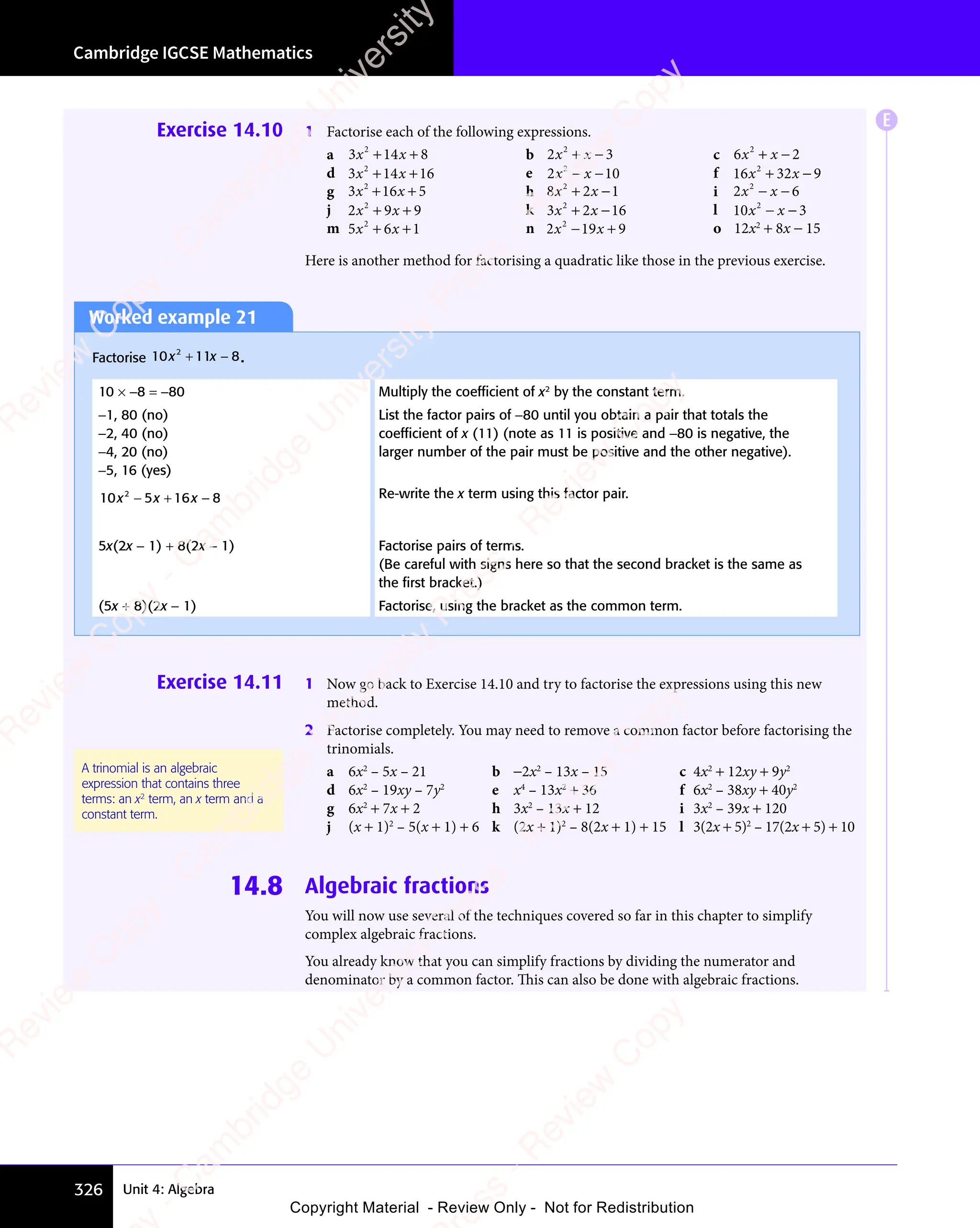 Cambridge IGCSE Mathematics
326 Unit 4: Algebra
Exercise 14.10 1 Factorise each of the following expressions.
a 3 14 8
2
3 1
3 1
x x
3 1
x x
3 14 8
x x
4 8
+ +
3 1
+ +
3 14 8
+ +
4 8
x x
+ +
3 1
x x
+ +
3 1
x x
4 8
x x
4 8
+ +
x x b 2 3
2
2 3
2 3
2 3
x x
2 3
2 3
+ −
2 3
2 3
x x
2 3
+ −
2 3
x x c 6 2
2
6 2
6 2
6 2
x x
6 2
6 2
+ −
6 2
6 2
x x
6 2
+ −
6 2
x x
d 3 14 16
2
3 1
3 1
x x
3 1
x x
3 1
+ +
3 1
+ +
3 14 1
+ +
4 1
x x
+ +
3 1
x x
+ +
3 1
x x
4 1
x x
4 1
+ +
x x e 2 10
2
2 1
2 1
x x
2 1
x x
2 1
2 1
− −
2 1
2 1
x x
2 1
− −
2 1
x x f 16 32 9
2
x x
32
x x
+ −
32
+ −
x x
+ −
x x
32
x x
+ −
x x
g 3 16 5
2
3 1
3 1
x x
3 1
x x
3 16 5
x x
6 5
+ +
3 1
+ +
3 16 5
+ +
6 5
x x
+ +
3 1
x x
+ +
3 1
x x
6 5
x x
6 5
+ +
x x h 8 2 1
2
8 2
8 2
x x
8 2
x x
8 2
+ −
8 2
+ −
8 2
x x
+ −
8 2
x x
+ −
8 2
x x i 2 6
2
2 6
2 6
2 6
x x
2 6
2 6
− −
2 6
2 6
x x
2 6
− −
2 6
x x
j 2 9 9
2
2 9
2 9
x x
2 9
x x
2 9
+ +
2 9
+ +
2 9
x x
+ +
2 9
x x
+ +
2 9
x x k 3 2 16
2
3 2
3 2
x x
3 2
x x
3 2
+ −
3 2
+ −
3 2
x x
+ −
3 2
x x
+ −
3 2
x x l 10 3
2
x x
− −
x x
− −
x x
m 5 6 1
2
5 6
5 6
x x
5 6
x x
5 6
+ +
5 6
+ +
5 6
x x
+ +
5 6
x x
+ +
5 6
x x n 2 19 9
2
2 1
2 1
x x
2 1
x x
2 19 9
x x
9 9
− +
2 1
− +
9 9
− +
9 9
x x
− +
2 1
x x
− +
2 1
x x
9 9
x x
9 9
− +
x x o 12x2
+ 8x − 15
Here is another method for factorising a quadratic like those in the previous exercise.
Worked example 21
Factorise 10 11 8
2
x x
11
x x
2
x x
+ −
11
+ −
x x
+ −
x x
11
x x
+ −
x x .
10 × −8 = −80 Multiply the coefﬁcient of x2
by the constant term.
−1, 80 (no)
−2, 40 (no)
−4, 20 (no)
−5, 16 (yes)
List the factor pairs of −80 until you obtain a pair that totals the
coefﬁcient of x (11) (note as 11 is positive and −80 is negative, the
larger number of the pair must be positive and the other negative).
10 5 16 8
2
x x
5 1
x x
5 1
2
x x 6 8
6 8
− +
5 1
− +
5 1
x x
− +
x x
5 1
x x
5 1
− +
x x 6 8
6 8 Re-write the x term using this factor pair.
5x(2x − 1) + 8(2x − 1) Factorise pairs of terms.
(Be careful with signs here so that the second bracket is the same as
the ﬁrst bracket.)
(5x + 8)(2x − 1) Factorise, using the bracket as the common term.
Exercise 14.11 1 Now go back to Exercise 14.10 and try to factorise the expressions using this new
method.
2 Factorise completely. You may need to remove a common factor before factorising the
trinomials.
a 6x2
– 5x – 21 b −2x2
– 13x – 15 c 4x2
+ 12xy + 9y2
d 6x2
– 19xy – 7y2
e x4
– 13x2
+ 36 f 6x2
– 38xy + 40y2
g 6x2
+ 7x + 2 h 3x2
– 13x + 12 i 3x2
– 39x + 120
j (x + 1)2
– 5(x + 1) + 6 k (2x + 1)2
– 8(2x + 1) + 15 l 3(2x + 5)2
– 17(2x + 5) + 10
14.8 Algebraic fractions
You will now use several of the techniques covered so far in this chapter to simplify
complex algebraic fractions.
You already know that you can simplify fractions by dividing the numerator and
denominator by a common factor. This can also be done with algebraic fractions.
A trinomial is an algebraic
expression that contains three
terms: an x2
term, an x term and a
constant term.
E
e
s
s
-
R
e
v
i
e
w
C
o
p
y
-
C
a
m
b
r
i
d
g
e
U
n
i
v
e
r
s
i
t
y
P
r
e
s
s
-
R
e
v
i
e
w
C
o
p
y
R
e
v
i
e
w
C
o
p
y
-
C
a
m
b
r
i
d
g
e
U
n
i
v
e
r
s
i
t
y
P
r
e
s
s
-
R
e
v
i
e
w
C
o
p
y
R
e
v
i
e
w
C
o
p
y
-
C
a
m
b
r
i
d
g
e
U
n
i
v
e
r
s
i
t
y
P
r
e
s
s
-
R
e
v
i
e
w
C
o
p
y
R
e
v
i
e
w
C
o
p
y
-
C
a
m
b
r
i
d
g
e
U
n
i
v
e
r
s
i
t
y
Copyright Material - Review Only - Not for Redistribution
 