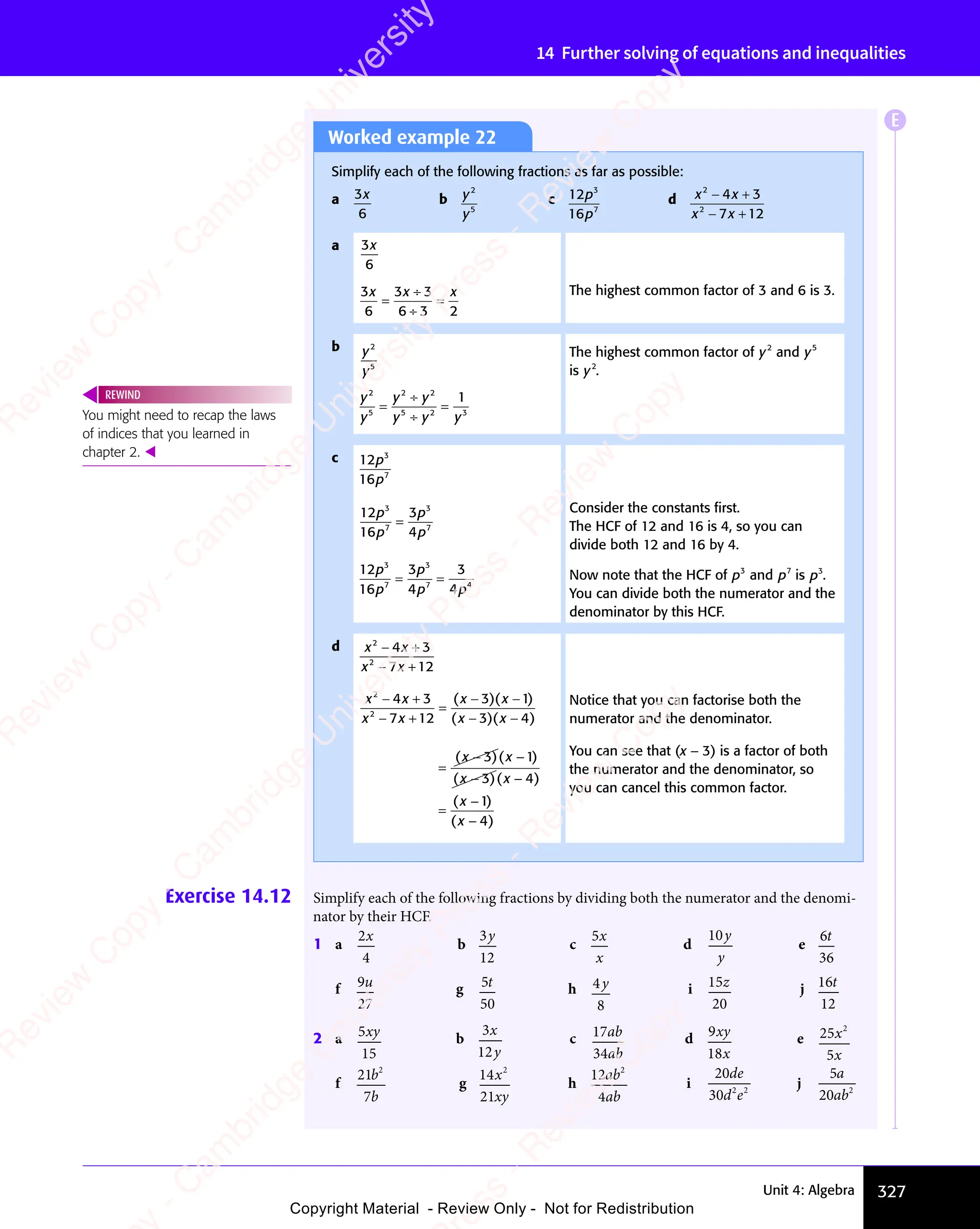 327
Unit 4: Algebra
14 Further solving of equations and inequalities
Worked example 22
Simplify each of the following fractions as far as possible:
a 3
6
x b y
y
2
5
c 12
16
3
7
p
p
d x x
x x
2
x x
x x
2
x x
x x
4 3
x x
4 3
7 1
x x
7 1
x x 2
− +
x x
− +
x x
4 3
− +
4 3
x x
4 3
x x
− +
4 3
− +
x x
− +
x x
7 1
− +
7 1
x x
7 1
x x
− +
7 1
a 3
6
x
3
6
3 3
6 3 2
x x
3 3
x x
3 3 x
=
3 3
3 3
6 3
6 3
=
The highest common factor of 3 and 6 is 3.
b y
y
2
5
y
y
y y
y y y
2
5
2 2
y y
2 2
y y
5 2
y y
5 2
y y 3
1
=
y y
y y
y y
2 2
y y
2 2
y y
y y
y y
5 2
y y
5 2
=
The highest common factor of y2
and y5
is y2
.
c 12
16
3
7
p
p
12
16
3
4
3
7
3
7
p
p
p
p
=
Consider the constants ﬁrst.
The HCF of 12 and 16 is 4, so you can
divide both 12 and 16 by 4.
12
16
3
4
3
3
7
3
7 4
4
7 4
p
p
p
p p
4
p p
7 4
p p
7 4
4
7 4
p p
7 4
= =
= = Now note that the HCF of p3
and p7
is p3
.
You can divide both the numerator and the
denominator by this HCF.
d x x
x x
2
x x
x x
2
x x
x x
4 3
x x
4 3
7 1
x x
7 12
− +
x x
− +
x x
4 3
− +
4 3
x x
4 3
x x
− +
4 3
− +
x x
− +
x x
7 1
− +
7 1
x x
7 1
x x
− +
7 1
x x
x x
2
x x
x x
2
x x
x x
4 3
x x
4 3
x x
7 1
x x
7 1
x x 2
3 1
x x
3 1
3 4
x x
3 4
− +
x x
− +
x x
4 3
− +
4 3
x x
4 3
x x
− +
4 3
− +
x x
− +
x x
7 1
− +
7 1
x x
7 1
x x
− +
7 1
=
x x
3 1
− −
3 1
x x
3 4
− −
3 4
( )
x x
( )
3 1
( )
3 1
x x
3 1
x x
( )
x x
3 1
x x
− −
x x
( )
− −
x x
3 1
x x
− −
3 1
( )
x x
3 1
x x
− −
3 1
( )
3 1
( )
3 1
x x
3 1
( )
x x
3 1
3 1
− −
3 1
( )
− −
x x
3 1
− −
3 1
( )
x x
3 1
x x
− −
3 1
( )
x x
( )
3 4
( )
3 4
x x
3 4
x x
( )
x x
3 4
x x
− −
x x
( )
− −
x x
3 4
x x
− −
3 4
( )
x x
3 4
x x
− −
3 4
( )
3 4
( )
3 4
x x
3 4
( )
x x
3 4
3 4
− −
3 4
( )
− −
x x
3 4
− −
3 4
( )
x x
3 4
x x
− −
3 4
Notice that you can factorise both the
numerator and the denominator.
=
=
( )
( )( )
( )
( )( )
( )
−
( )
( )
−
( )
( )
x x
( )
( )
x x
( )
− −
( )
x x
( )
− −
( )
x x
( )
( )
x x
( )
( )
x x
( )
− −
( )
x x
( )
− −
( )
x x
( )
( )
( )
( )
( )
3 1
( )
3 1
( )
( )
3 1
( )( )
3 1
( )
− −
( )
3 1
( )
x x
3 1
− −
x x
3 1
x x
( )
x x
3 1
( )
x x
( )
x x
3 1
x x
− −
( )
− −
x x
( )
3 1
− −
( )
− −
x x
( )( )
x x
( )
3 1
x x
− −
( )
− −
x x
− −
( )
3 1
( )
− −
x x
( )
3 4
( )
3 4
( )
( )
3 4
( )( )
3 4
( )
− −
( )
3 4
( )
x x
3 4
− −
x x
3 4
x x
( )
x x
3 4
( )
x x
( )
x x
3 4
x x
− −
( )
− −
x x
( )
3 4
− −
( )
− −
x x
( )( )
x x
( )
3 4
x x
− −
( )
− −
x x
− −
( )
3 4
( )
− −
x x
( )
( )
( )
( )
( )
You can see that (x − 3) is a factor of both
the numerator and the denominator, so
you can cancel this common factor.
You might need to recap the laws
of indices that you learned in
chapter 2. 
REWIND
Exercise 14.12 Simplify each of the following fractions by dividing both the numerator and the denomi-
nator by their HCF.
1 a
2
4
x
b
3
12
y
c
5x
x
d
10y
y
e
6
36
t
f 9
27
u g 5
50
t h 4
8
y i 15
20
z j 16
12
t
2 a 5
15
xy b
3
12
x
y
c 17
34
ab
ab
d 9
18
xy
x
e 25
5
2
x
x
f
21
7
2
b
b
g
14
21
2
x
xy
h
12
4
2
ab
ab
i
20
30 2 2
de
d e
2 2
d e
j
5
20 2
a
ab
E
e
s
s
-
R
e
v
i
e
w
C
o
p
y
-
C
a
m
b
r
i
d
g
e
U
n
i
v
e
r
s
i
t
y
P
r
e
s
s
-
R
e
v
i
e
w
C
o
p
y
R
e
v
i
e
w
C
o
p
y
-
C
a
m
b
r
i
d
g
e
U
n
i
v
e
r
s
i
t
y
P
r
e
s
s
-
R
e
v
i
e
w
C
o
p
y
R
e
v
i
e
w
C
o
p
y
-
C
a
m
b
r
i
d
g
e
U
n
i
v
e
r
s
i
t
y
P
r
e
s
s
-
R
e
v
i
e
w
C
o
p
y
R
e
v
i
e
w
C
o
p
y
-
C
a
m
b
r
i
d
g
e
U
n
i
v
e
r
s
i
t
y
Copyright Material - Review Only - Not for Redistribution
 