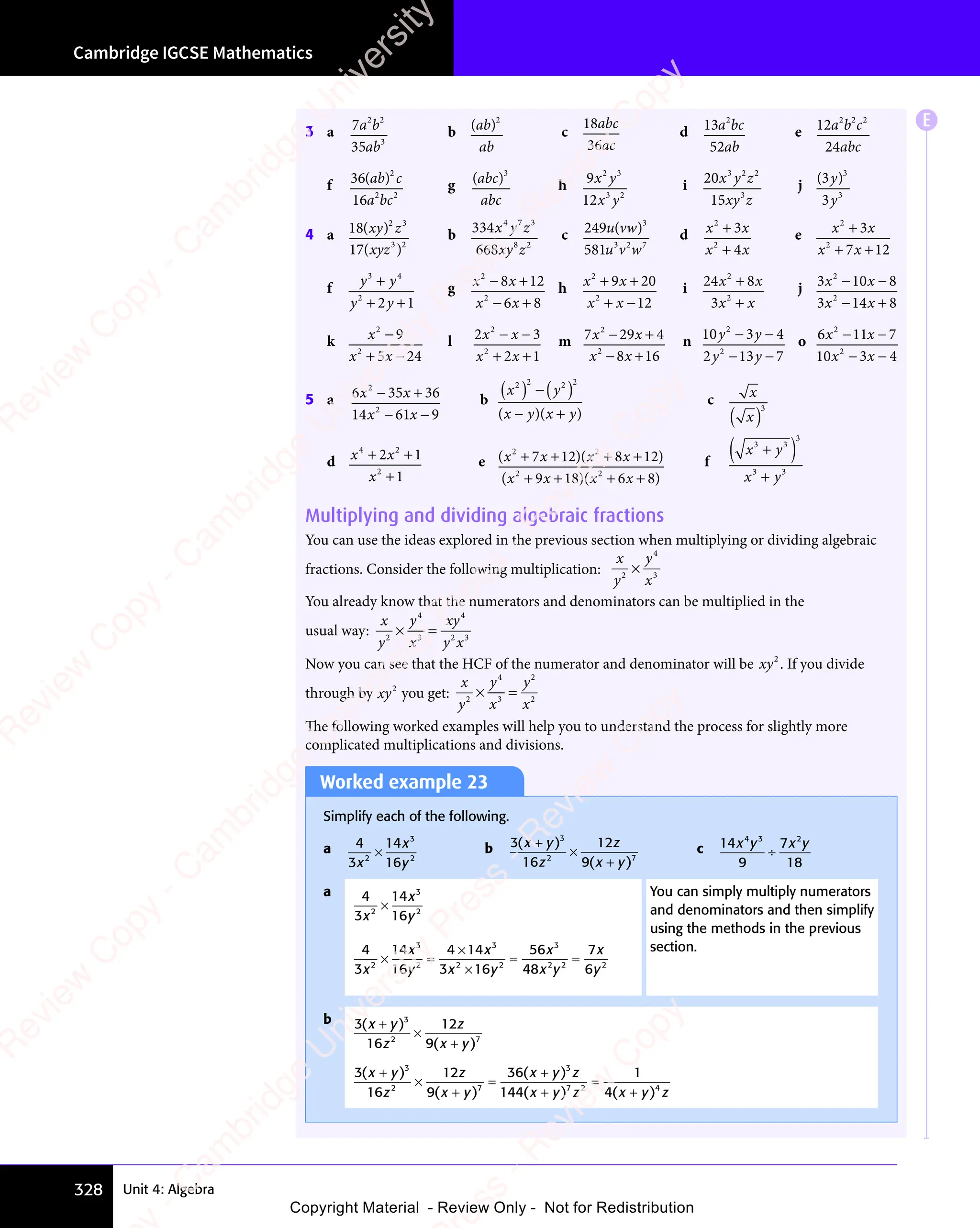 Cambridge IGCSE Mathematics
328 Unit 4: Algebra
3 a 7
35
2 2
3
a b
2 2
a b
2 2
ab
b ( )
ab
( )
ab
( )
ab
2
c
18
36
abc
ac
d 13
52
2
a b
2
a bc
ab
e 12
24
2 2 2
a b
2 2
a b
2 2
c
abc
f 36
16
2
2 2
( )
ab
( )
ab
( ) c
a b
2 2
a b
2 2
c
g ( )
ab
( )
ab
( )
( )
( )
abc
3
h 9
12
2 3
3 2
x y
2 3
x y
x y
3 2
x y
3 2
i 20
15
3 2 2
3
x y
3 2
x y z
xy z
j ( )
( )
( )
3
3
3
y
( )
( )
y
4 a 18
17
2 3
3 2
( )
( )
3 2
( )
3 2
xy
( )
xy
( ) z
2 3
2 3
xy
( )
xy
( )
( )
( )
b 334
668
4 7 3
8 2
x y
4 7
x y z
xy z
8 2
8 2
c 249
581
3
3 2 7
u v
u v
3 2
u v
3 2
w
( )
u v
( )
u vw
( ) d x x
x x
2
2
3
x x
x x
4
x x
x x
+
x x
x x
+
x x
x x
e x x
x x
2
2
3
x x
x x
7 1
x x
7 1
x x 2
+
x x
x x
+ +
x x
+ +
x x
7 1
+ +
7 1
x x
7 1
x x
+ +
7 1
f y y
y y
3 4
y y
3 4
y y
2
2 1
y y
y y
3 4
3 4
y y
3 4
y y
3 4
+ +
y y
+ +
y y
2 1
+ +
2 1
y y
2 1
y y
+ +
2 1
g x x
x x
2
2
8 1
x x
8 1
x x 2
6 8
x x
6 8
x x
− +
x x
− +
x x
8 1
− +
8 1
x x
8 1
x x
− +
8 1
− +
x x
− +
x x
6 8
− +
6 8
x x
6 8
x x
− +
6 8
h x x
x x
2
2
9 2
x x
9 2
x x 0
12
+ +
x x
+ +
x x
9 2
+ +
9 2
x x
9 2
x x
+ +
9 2
+ −
x x
+ −
x x
i 24 8
3
2
2
x x
8
x x
x x
+
x x
x x
+
x x
x x
j 3 10 8
3 14 8
2
3 1
3 1
2
3 1
3 1
x x
3 1
x x
3 10 8
x x
0 8
x x
3 1
x x
3 14 8
x x
4 8
0 8
− −
0 8
x x
− −
3 1
x x
− −
3 1
x x
0 8
x x
0 8
− −
x x
− +
3 1
− +
4 8
− +
4 8
x x
− +
3 1
x x
− +
3 1
x x
4 8
x x
4 8
− +
x x
k x
x x
2
2
9
5 2
x x
5 2
x x 4
−
+ −
x x
+ −
x x
5 2
+ −
5 2
x x
5 2
x x
+ −
5 2
l 2 3
2 1
2
2 3
2 3
2
2 3
x x
2 3
x x
2 3
− −
2 3
2 3
x x
2 3
− −
2 3
x x
+ +
2 1
+ +
2 1
x x
+ +
x x
2 1
x x
2 1
+ +
x x
m 7 29 4
8 16
2
7 2
7 2
2
x x
7 2
x x
7 29 4
x x
9 4
x x
8 1
x x
8 1
− +
7 2
− +
9 4
− +
9 4
x x
− +
7 2
x x
− +
7 2
x x
9 4
x x
9 4
− +
x x
− +
8 1
− +
8 1
x x
− +
x x
8 1
x x
8 1
− +
x x
n 10 3 4
2 13 7
2
2
2 1
2 1
y y
3 4
y y
3 4
y y
2 1
y y
2 13 7
y y
3 7
3 4
− −
3 4
y y
− −
y y
3 4
y y
3 4
− −
y y
3 7
− −
3 7
y y
− −
2 1
y y
− −
2 1
y y
3 7
y y
3 7
− −
y y
o 6 11 7
10 3 4
2
6 1
6 1
2
x x
6 1
x x
6 11 7
x x
1 7
x x
3 4
x x
3 4
1 7
− −
1 7
x x
− −
6 1
x x
− −
6 1
x x
1 7
x x
1 7
− −
x x
3 4
− −
3 4
x x
− −
x x
3 4
x x
3 4
− −
x x
5 a 6 35 36
14 61 9
2
6 3
6 3
2
x x
6 3
x x
6 35 3
x x
5 3
x x
61
x x
− +
6 3
− +
5 3
− +
5 3
x x
− +
6 3
x x
− +
6 3
x x
5 3
x x
5 3
− +
x x
− −
x x
− −
x x
61
x x
− −
x x
b
x y
x y x y
2 2
( )
x y
( )
x y
2
( )
x y
x y
( )
x y
( )
x y2
( )
− +
( )
x y
( )
− +
( )
− +
x y
− +
x y
( )
− +
( )
x y
( )
− +
( )
− +
x y
− +
x y
( )
− +
c x
x
( )
3
d x x
x
4 2
2
2 1
4 2
2 1
4 2
1
+ +
x x
+ +
x x
4 2
+ +
4 2
2 1
+ +
2 1
x x
2 1
x x
+ +
2 1
4 2
2 1
4 2
+ +
2 1
+
e ( )( )
( )( )
( )
x x
( )( )
x x
( )
( )
x x
( )( )
x x
( )
2 2
( )
2 2
( )( )
2 2
( )
2 2
( )
2 2
( )( )
2 2
( )
( )
7 1
( )
( )
x x
( )
7 1
( )
x x
( )
2 2
7 1
( )
2 2
2 8
( )
2 8
( )( )
2 8
( )
( )
x x
( )
2 8
( )
x x
2 2
2 8
( )
2 2
2 8
( )
2 2
( )
2 2
( )
2 8
2 2
( )
12
( )
( )
9 1
( )
( )
x x
( )
9 1
( )
x x
( )
2 2
9 1
( )
2 2
8 6
( )
8 6
( )( )
8 6
( )
( )
x x
( )
8 6
( )
x x
2 2
8 6
( )
2 2
8 6
( )
2 2
( )
2 2
( )
8 6
2 2
( )
( )
( )
+ +
( )
( )
x x
+ +
( )
x x
( )
2 2
+ +
( )
2 2
( )
7 1
( )
+ +
( )
7 1
( )
x x
( )
7 1
( )
x x
+ +
x x
( )
7 1
x x
( )
2 2
7 1
( )
2 2
+ +
( )
2 2
( )
7 1
2 2
( )
+ +
( )
( )
x x
( )
+ +
x x
( )
2 8
( )
+ +
( )
2 8
( )
x x
2 8
( )
x x
+ +
( )
x x
( )
2 8
x x
( )
+ +
( )
( )
x x
+ +
( )
x x
( )
2 2
+ +
( )
2 2
( )
9 1
( )
+ +
( )
9 1
( )
x x
( )
9 1
( )
x x
+ +
x x
( )
9 1
x x
( )
2 2
9 1
( )
2 2
+ +
( )
2 2
( )
9 1
2 2
( )
+ +
( )
( )
x x
( )
+ +
x x
( )
8 6
( )
+ +
( )
8 6
( )
x x
8 6
( )
x x
+ +
( )
x x
( )
8 6
x x
f
x y
3
3 3
x y
3 3
x y
( )
( )
x y
( )
3 3
( )
x y
3 3
x y
( )
3 3
x y
x y
( )
3 3
3 3
( )
x y
3 3
x y
3 3
( )
3 3
x y
3 3
x y
x y
3 3
3 3
x y
3 3
x y
3 3
Multiplying and dividing algebraic fractions
You can use the ideas explored in the previous section when multiplying or dividing algebraic
fractions. Consider the following multiplication:
x
y
y
x
2
4
3
×
You already know that the numerators and denominators can be multiplied in the
usual way:
x
y
y
x
xy
y x
2
4
3
4
2 3
y x
2 3
y x
× =
× =
y
× =
3
× =
Now you can see that the HCF of the numerator and denominator will be xy2
. If you divide
through by xy2
you get:
x
y
y
x
y
x
2
4
3
2
2
× =
× =
y
× =
3
× =
The following worked examples will help you to understand the process for slightly more
complicated multiplications and divisions.
Worked example 23
Simplify each of the following.
a 4
3
14
16
2
3
2
x
x
y
× b 3
16
12
9
3
2 7
9
2 7
( )
( )
2 7
( )
2 7
x y
( )
x y
( )
z
z
x y
( )
x y
( )
2 7
( )
x y
2 7
( )
( )
( )
( )
x y
( )
x y
×
2 7
2 7
2 7
( )
2 7
( )
( )
x y
( )
x y
2 7
( )
x y
( )
2 7
( )
2 7
x y
( )
c 14
9
7
18
4 3 2
x y
4 3
x y
4 3
x y
2
x y
÷
a 4
3
14
16
2
3
2
x
x
y
×
4
3
14
16
4 14
3 1
56
48
7
6
2
3
2
3
2 2
3 1
2 2
3 16
2 2
3
2 2 2
x
x
y
x
x y
3 1
x y
3 16
x y
2 2
x y
2 2
3 1
2 2
3 1
x y
2 2
6
2 2
x y
2 2
x
x y
2 2
x y
2 2
x
y
× =
× =
2
× =
4 1
4 1
3 1
x y
3 1
x y
3 1
2 2
x y
2 2
3 1
2 2
3 1
x y
2 2
= =
= =
You can simply multiply numerators
and denominators and then simplify
using the methods in the previous
section.
b 3
16
12
9
3
2 7
9
2 7
( )
( )
2 7
( )
2 7
x y
( )
x y
( )
z
z
x y
( )
x y
( )
2 7
( )
x y
2 7
( )
( )
( )
( )
x y
( )
x y
×
2 7
2 7
2 7
( )
2 7
( )
( )
x y
( )
x y
2 7
( )
x y
( )
2 7
( )
2 7
x y
( )
3
16
12
9
36
144
1
4
3
2 7
9
2 7
3
7 2 4
( )
( )
2 7
( )
2 7
( )
( ) ( )
x y
( )
x y
( )
z
z
x y
( )
x y
( )
2 7
( )
x y
2 7
( )
x y
( )
x y
( ) z
x y
( )
x y
( ) z x
4
z x
7 2
z x
7 2
( )
z x
( )
y z
4
y z
( )
y z
( )
( )
( )
( )
x y
( )
x y
×
2 7
2 7
2 7
( )
2 7
( )
( )
x y
( )
x y
2 7
( )
x y
( )
2 7
( )
2 7
x y
( )
=
( )
( )
( )
x y
( )
x y
( )
( )
( )
x y
( )
x y
=
( )
( )
E
e
s
s
-
R
e
v
i
e
w
C
o
p
y
-
C
a
m
b
r
i
d
g
e
U
n
i
v
e
r
s
i
t
y
P
r
e
s
s
-
R
e
v
i
e
w
C
o
p
y
R
e
v
i
e
w
C
o
p
y
-
C
a
m
b
r
i
d
g
e
U
n
i
v
e
r
s
i
t
y
P
r
e
s
s
-
R
e
v
i
e
w
C
o
p
y
R
e
v
i
e
w
C
o
p
y
-
C
a
m
b
r
i
d
g
e
U
n
i
v
e
r
s
i
t
y
P
r
e
s
s
-
R
e
v
i
e
w
C
o
p
y
R
e
v
i
e
w
C
o
p
y
-
C
a
m
b
r
i
d
g
e
U
n
i
v
e
r
s
i
t
y
Copyright Material - Review Only - Not for Redistribution
 