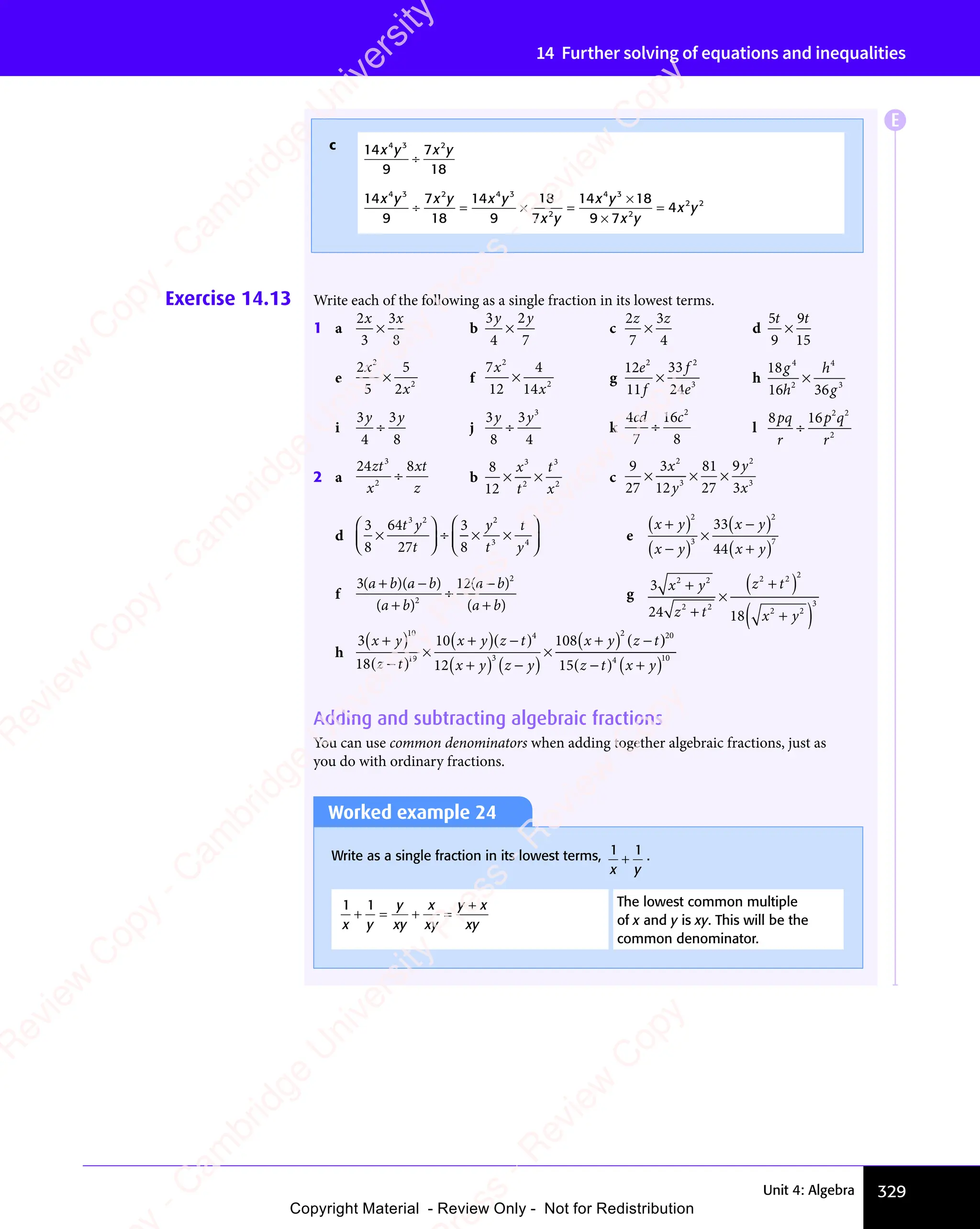 329
Unit 4: Algebra
14 Further solving of equations and inequalities
Exercise 14.13 Write each of the following as a single fraction in its lowest terms.
1 a
2
3
3
8
x x
3
x x
× b
3
4
2
7
y y
2
y y
×
y y
y y
c
2
7
3
4
z z
3
z z
× d
5
9
9
15
t t
9
t t
×
e
2
5
5
2
2
2
x
x
× f
7
12
4
14
2
2
x
x
× g
12
11
33
24
2 2
3
e
f
f
e
× h
18
16 36
4
2
4
3
g
h
h
g
×
i
3
4
3
8
y y
3
y y
÷
y y
y y
j
3
8
3
4
3
y y
3
y y
÷
y y
y y
k
4
7
16
8
2
cd c
÷ l
8 16 2 2
2
pq
8 1
pq
8 1
r
p q
2 2
p q
r
÷
2 a
24 8
3
2
zt
x
xt
z
÷ b
8
12
3
2
3
2
× ×
× ×
2
× ×
x
t
t
x
c
9
27
3
12
81
27
9
3
2
3
2
3
× ×
× ×
3
× × ×
x
y
y
x
d
3
8
64
27
3
8
3 2 2
3 4
×














÷ ×
÷ ×
÷ × ×
3 4
3 4

÷ ×
÷ ×

÷ ×
÷ ×
÷ ×
÷ ×


÷ ×
÷ ×
÷ ×
÷ ×


÷ ×
÷ ×
÷ ×
÷ ×







t y
3 2
t y
3 2
t
y
t
t
y
3 4
e
x y
x y
x y
x y
+
x y
x y
( )
x y
x y
( )
×
x y
x y
( )
+
x y
x y
( )
2
3
2
7
33
44
f
3 12
2
2
( )
3 1
( )
3 1
( )
3 1
( )
3 1
( )
( )
( )
a b
( )
a b
( )
3 1
( )
a b
3 1
( ) a b
( )
a b
( )
3 1
( )
a b
3 1
( )
a b
( )
a b
( )
a b
( )
a b
( )
a b
( )
a b
( )
3 1
+ −
3 1
( )
3 1
+ −
( )
3 1
( )
3 1
+ −
( )
3 1
( )
a b
3 1
( )
+ −
3 1
( )
3 1
a b
( )
3 1
( )
a b
3 1
( )
+ −
3 1
( )
3 1
a b
( )
( )
a b
( )
a b
÷
( )
a b
( )
a b
( )
a b
( )
a b
g
3
24 18
2 2
2 2
2
2 2
3
x y
z t
2 2
z t
2 2
x y
+
2 2
2 2
x y
x y
z t
z t
2 2
z t
2 2
z t
( )
2 2
( )
z t
( )
2 2
z t
2 2
( )
z t
z t
z t
( )
2 2
z t
2 2
z t
( )
z t
2 2
z t
+
2 2
2 2
x y
x y
( )
×
h
3
18
10
12
108
10
19
4
3
2
x y x y
x y z y
x y z t
+
x y
x y
( )
( )
z t
( )
z t
z t
( )
×
+
x y
x y
( )( )
z t
( )
z t
z t
( )
+
x y
x y
( ) z y
z y
( )
×
+
x y
x y
( ) z t
z t
( )
)
( ) +
( )
20
4 10
15( )
z t
( )
−
( )
z t
( ) x y
+
x y
Adding and subtracting algebraic fractions
You can use common denominators when adding together algebraic fractions, just as
you do with ordinary fractions.
c 14
9
7
18
4 3 2
x y
4 3
x y
4 3
x y
2
x y
÷
14
9
7
18
14
9
18
7
14 18
9 7
4
4 3 2 4
14
2 4 3
2
4 3
2
2 2
x y
4 3
x y
4 3
x y
2 4
x y
2 4
x y
2 4
x y
2 4
x y
2
x y
x y
4 3
x y
4 3
x y
2
x y
x y
2 2
x y
2 2
÷ =
÷ =
x y
÷ = × =
× =
2
× =
×
9 7
9 7
=
Worked example 24
Write as a single fraction in its lowest terms, 1 1
x y
+ .
1 1
x y
y
xy
x
xy
y x
xy
+ = + =
= + =
y
= + =
+
y x
y x The lowest common multiple
of x and y is xy. This will be the
common denominator.
E
e
s
s
-
R
e
v
i
e
w
C
o
p
y
-
C
a
m
b
r
i
d
g
e
U
n
i
v
e
r
s
i
t
y
P
r
e
s
s
-
R
e
v
i
e
w
C
o
p
y
R
e
v
i
e
w
C
o
p
y
-
C
a
m
b
r
i
d
g
e
U
n
i
v
e
r
s
i
t
y
P
r
e
s
s
-
R
e
v
i
e
w
C
o
p
y
R
e
v
i
e
w
C
o
p
y
-
C
a
m
b
r
i
d
g
e
U
n
i
v
e
r
s
i
t
y
P
r
e
s
s
-
R
e
v
i
e
w
C
o
p
y
R
e
v
i
e
w
C
o
p
y
-
C
a
m
b
r
i
d
g
e
U
n
i
v
e
r
s
i
t
y
Copyright Material - Review Only - Not for Redistribution
 