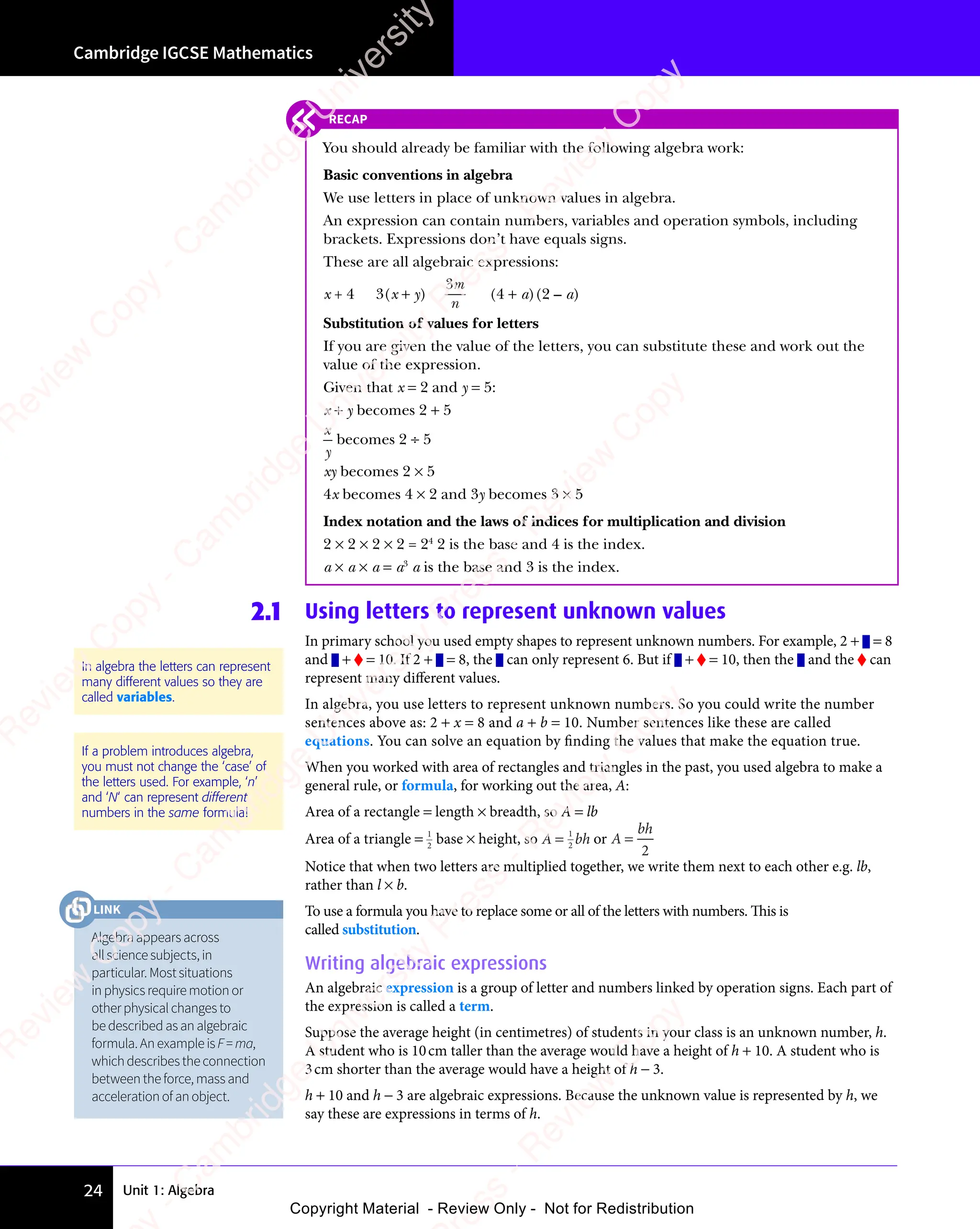 Unit 1: Algebra
Cambridge IGCSE Mathematics
24
2.1 Using letters to represent unknown values
In primary school you used empty shapes to represent unknown numbers. For example, 2 + = 8
and + = 10. If 2 + = 8, the can only represent 6. But if + = 10, then the and the can
represent many different values.
In algebra, you use letters to represent unknown numbers. So you could write the number
sentences above as: 2 + x = 8 and a + b = 10. Number sentences like these are called
equations. You can solve an equation by finding the values that make the equation true.
When you worked with area of rectangles and triangles in the past, you used algebra to make a
general rule, or formula, for working out the area, A:
Area of a rectangle = length × breadth, so A = lb
Area of a triangle = 1
2
base × height, so A = 1
2
bh or A =
bh
2
Notice that when two letters are multiplied together, we write them next to each other e.g. lb,
rather than l × b.
To use a formula you have to replace some or all of the letters with numbers. This is
called substitution.
Writing algebraic expressions
An algebraic expression is a group of letter and numbers linked by operation signs. Each part of
the expression is called a term.
Suppose the average height (in centimetres) of students in your class is an unknown number, h.
A student who is 10cm taller than the average would have a height of h + 10. A student who is
3cm shorter than the average would have a height of h − 3.
h + 10 and h − 3 are algebraic expressions. Because the unknown value is represented by h, we
say these are expressions in terms of h.
In algebra the letters can represent
many different values so they are
called variables.
If a problem introduces algebra,
you must not change the ‘case’ of
the letters used. For example, ‘n’
and ‘N‘ can represent different
numbers in the same formula!
RECAP
You should already be familiar with the following algebra work:
Basic conventions in algebra
We use letters in place of unknown values in algebra.
An expression can contain numbers, variables and operation symbols, including
brackets. Expressions don’t have equals signs.
These are all algebraic expressions:
x + 4 3(x + y)
3m
n
(4 + a)(2 – a)
Substitution of values for letters
If you are given the value of the letters, you can substitute these and work out the
value of the expression.
Given that x = 2 and y = 5:
x + y becomes 2 + 5
x
y
becomes 2 ÷ 5
xy becomes 2 × 5
4x becomes 4 × 2 and 3y becomes 3 × 5
Index notation and the laws of indices for multiplication and division
2 × 2 × 2 × 2 = 24
2 is the base and 4 is the index.
a × a × a = a3
a is the base and 3 is the index.
Algebraappearsacross
allsciencesubjects,in
particular.Mostsituations
inphysicsrequiremotionor
otherphysicalchangesto
bedescribedasanalgebraic
formula.AnexampleisF=ma,
whichdescribestheconnection
betweentheforce,massand
accelerationofanobject.
LINK
e
s
s
-
R
e
v
i
e
w
C
o
p
y
-
C
a
m
b
r
i
d
g
e
U
n
i
v
e
r
s
i
t
y
P
r
e
s
s
-
R
e
v
i
e
w
C
o
p
y
R
e
v
i
e
w
C
o
p
y
-
C
a
m
b
r
i
d
g
e
U
n
i
v
e
r
s
i
t
y
P
r
e
s
s
-
R
e
v
i
e
w
C
o
p
y
R
e
v
i
e
w
C
o
p
y
-
C
a
m
b
r
i
d
g
e
U
n
i
v
e
r
s
i
t
y
P
r
e
s
s
-
R
e
v
i
e
w
C
o
p
y
R
e
v
i
e
w
C
o
p
y
-
C
a
m
b
r
i
d
g
e
U
n
i
v
e
r
s
i
t
y
Copyright Material - Review Only - Not for Redistribution
 