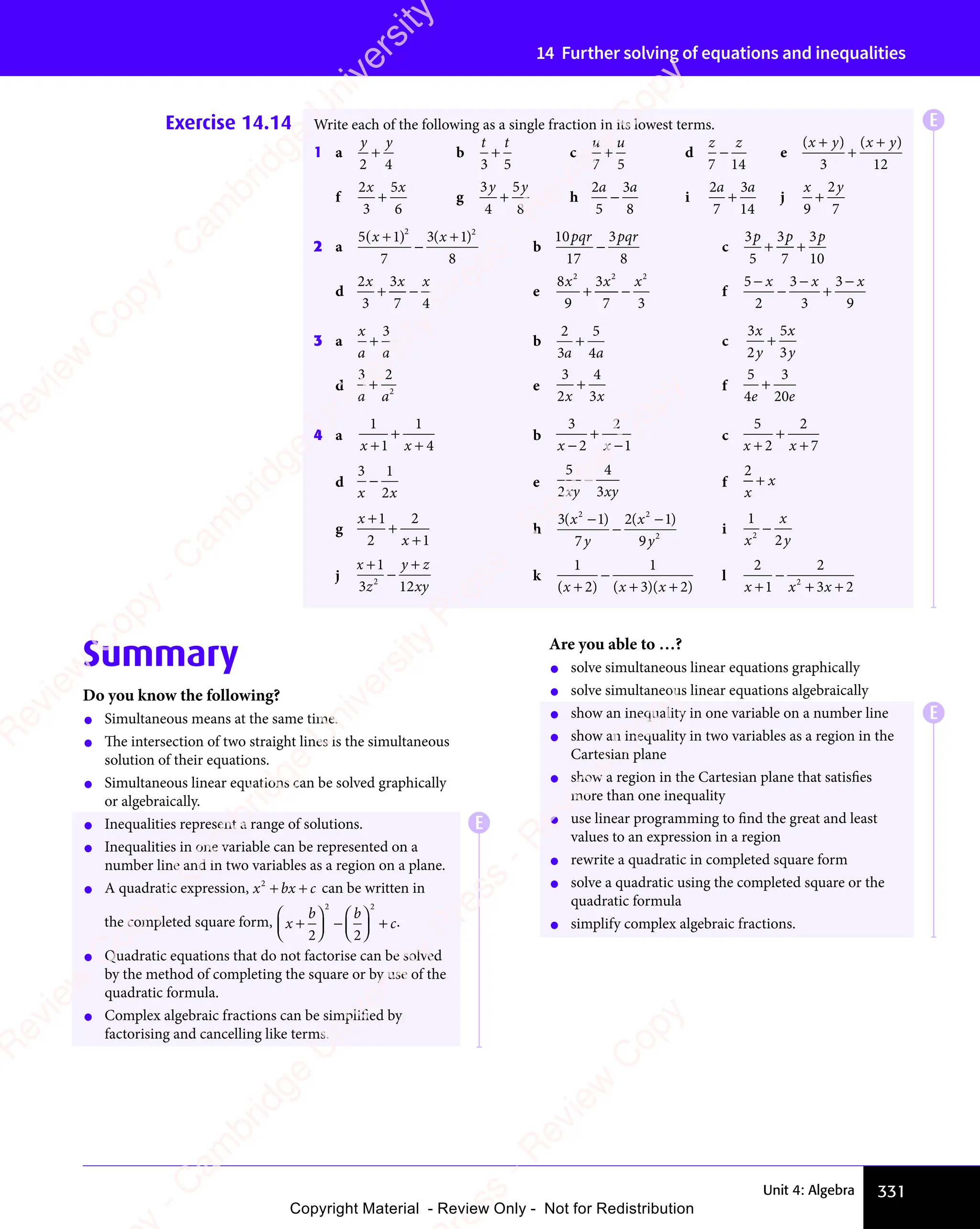 331
Unit 4: Algebra
14 Further solving of equations and inequalities
Exercise 14.14 Write each of the following as a single fraction in its lowest terms.
1 a
y y
2 4
+
y y
y y
b
t t
3 5
+ c
u u
7 5
+ d
z z
7 14
− e
( ) ( )
x y
( )
x y
( ) x y
( )
x y
( )
( )
( )
( )
x y
( )
x y
+
( )
( )
( )
x y
( )
x y
3 12
f
2
3
5
6
x x
5
x x
+ g
3
4
5
8
y y
5
y y
+
y y
y y
h
2
5
3
8
a a
3
a a
− i
2
7
3
14
a a
3
a a
+ j
x y
9
2
7
+
2 a
5 1
7
3 1
8
2 2
x x
3 1
x x
( )
5 1
( )
5 1
x x
( )
x x
5 1
x x
5 1
( )
x x
5 1
5 1
( )
5 1
x x
5 1
x x
( )
x x
5 1
x x
−
( )
3 1
( )
3 1
3 1
x x
3 1
( )
3 1
x x
3 1
3 1
( )
b
10
17
3
8
pqr p
3
r pqr
− c
3
5
3
7
3
10
p p p
3
p p p
3
p p p
+ +
+ +
p p p
+ +
p p p
d
2
3
3
7 4
x x
3
x x x
+ −
+ − e
8
9
3
7 3
2 2
3
2 2 2
x x
3
x x x
+ −
+ − f
5
2
3
3
3
9
−
− +
x x x
3
x x x
3
x x x
−
x x x
−
x x x
3 a
x
a a
+
3
b
2
3
5
4
a a
4
a a
+ c
3
2
5
3
x
y
x
y
+
d
3 2
2
a a
+ e
3
2
4
3
x x
3
x x
+ f
5
4
3
20
e e
20
e e
+
4 a
1
1
1
4
x x
1
x x
+
x x
x x
+
+
b
3
2
2
1
x x
2
x x
x x
x x
+
−
c
5
2
2
7
x x
2
x x
+
x x
x x
+
+
d
3 1
2
x x
2
x x
− e
5
2
4
3
xy xy
− f
2
x
x
+
g
x
x
+
+
+
1
2
2
1
h
3 1
7
2 1
9
2 2
2 1
2 2
2
( )
3 1
( )
3 1
2 2
( )
2 2
3 1
2 2
3 1
( )
2 2
( )
2 1
( )
2 1
2 2
( )
2 2
2 1
2 2
2 1
( )
2 1
2 2
3 1
( )
3 1
( )
y
( )
( )
2 1
( )
2 1
( )
y
3 1
( )
3 1
( )
−
2 1
( )
2 1
( )
i
1
2
2
x
x
y
−
j
x
z
y z
xy
+
−
+
y z
y z
1
3 1
z
3 12
2
3 1
3 1
k
1 1
3 2
( )
2
( ) ( )
3 2
( )
3 2
( )
3 2
( )
3 2
x x
( )
x x
( )
2
( )
x x
( ) ( )
x x
( )
3 2
( )
3 2
( )
( )
( )
( )
x x
( )
x x
−
3 2
+ +
( )
+ +
( )
3 2
( )
3 2
+ +
( )
3 2
( )
3 2
+ +
3 2
( )
3 2
( )
3 2
( )
+ +
( )
3 2
( )
l
2
1
2
3 2
2
x x
1
x x 3 2
3 2
+
x x
x x
−
+ +
3 2
+ +
3 2
3 2
3 2
+ +
Summary
Do you know the following?
• Simultaneous means at the same time.
• The intersection of two straight lines is the simultaneous
solution of their equations.
• Simultaneous linear equations can be solved graphically
or algebraically.
• Inequalities represent a range of solutions.
• Inequalities in one variable can be represented on a
number line and in two variables as a region on a plane.
• A quadratic expression, x bx c
2
x b
x b
+ +
x b
+ +
x bx c
+ +
x c can be written in
the completed square form, x
b b
c
+











 
b b
b b





b b
b b
b b
b b






−

b b
b b




b b
b b
b b
b b





 











+
2 2

2 2


2 2

2 2


2 2
2 2
b b
2 2
b b

2 2
b b
b b
2 2

2 2
.
• Quadratic equations that do not factorise can be solved
by the method of completing the square or by use of the
quadratic formula.
• Complex algebraic fractions can be simplified by
factorising and cancelling like terms.
Are you able to …?
• solve simultaneous linear equations graphically
• solve simultaneous linear equations algebraically
• show an inequality in one variable on a number line
• show an inequality in two variables as a region in the
Cartesian plane
• show a region in the Cartesian plane that satisfies
more than one inequality
• use linear programming to find the great and least
values to an expression in a region
• rewrite a quadratic in completed square form
• solve a quadratic using the completed square or the
quadratic formula
• simplify complex algebraic fractions.
E
E
E
e
s
s
-
R
e
v
i
e
w
C
o
p
y
-
C
a
m
b
r
i
d
g
e
U
n
i
v
e
r
s
i
t
y
P
r
e
s
s
-
R
e
v
i
e
w
C
o
p
y
R
e
v
i
e
w
C
o
p
y
-
C
a
m
b
r
i
d
g
e
U
n
i
v
e
r
s
i
t
y
P
r
e
s
s
-
R
e
v
i
e
w
C
o
p
y
R
e
v
i
e
w
C
o
p
y
-
C
a
m
b
r
i
d
g
e
U
n
i
v
e
r
s
i
t
y
P
r
e
s
s
-
R
e
v
i
e
w
C
o
p
y
R
e
v
i
e
w
C
o
p
y
-
C
a
m
b
r
i
d
g
e
U
n
i
v
e
r
s
i
t
y
Copyright Material - Review Only - Not for Redistribution
 