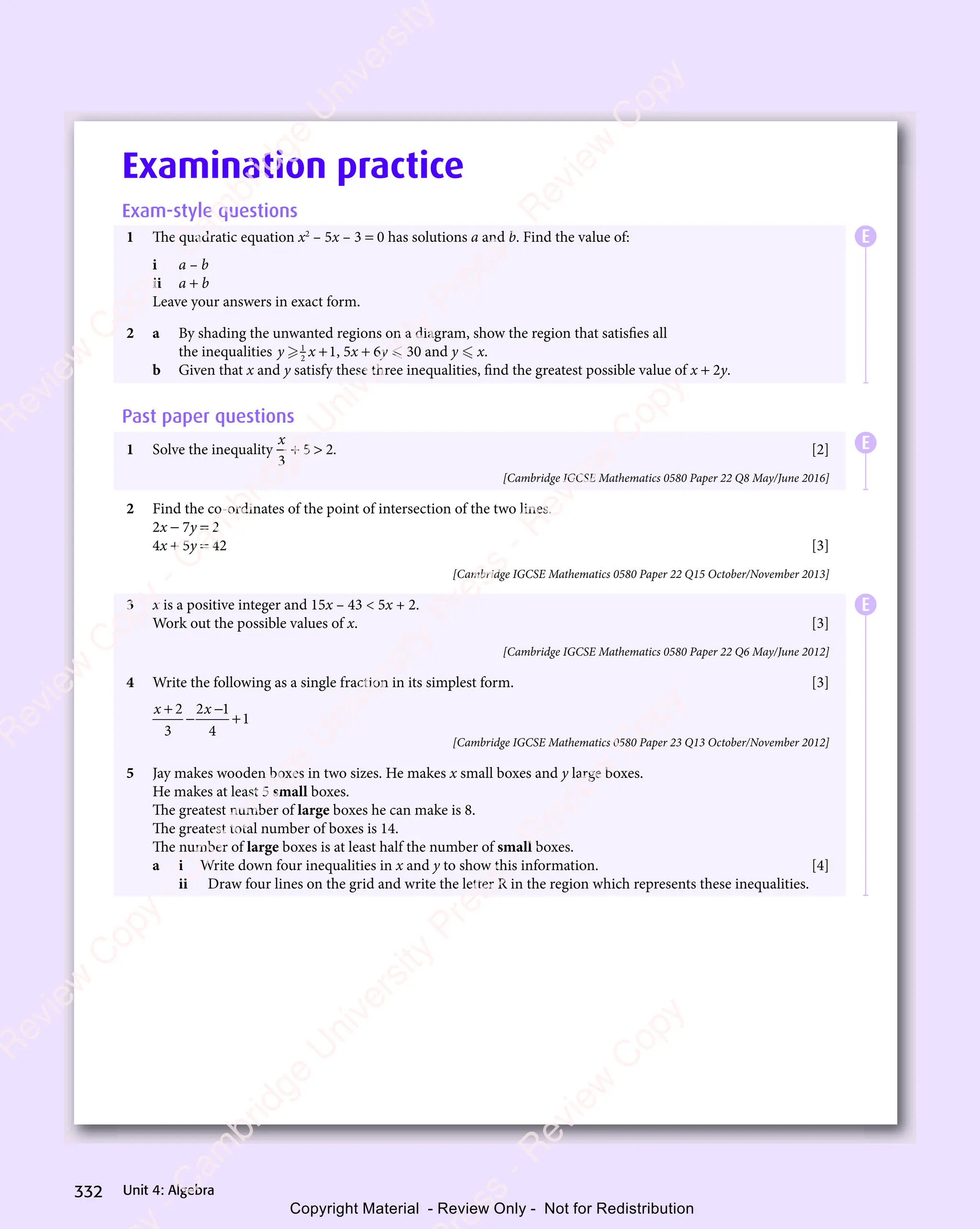 Unit 4: Algebra
332
Examination practice
Exam-style questions
1 The quadratic equation x2
– 5x – 3 = 0 has solutions a and b. Find the value of:
i a – b
ii a + b
Leave your answers in exact form.
2 a By shading the unwanted regions on a diagram, show the region that satisfies all
the inequalities y x
y x

y x
y x
1
y x
y x
2
y x
y x 1
+ , 5x + 6y  30 and y  x.
b Given that x and y satisfy these three inequalities, find the greatest possible value of x + 2y.
Past paper questions
1 Solve the inequality
x
3
5 2
+ 
5 2
+ 
5 2. [2]
[Cambridge IGCSE Mathematics 0580 Paper 22 Q8 May/June 2016]
2 Find the co-ordinates of the point of intersection of the two lines.
2x − 7y = 2
4x + 5y = 42 [3]
[Cambridge IGCSE Mathematics 0580 Paper 22 Q15 October/November 2013]
3 x is a positive integer and 15x – 43  5x + 2.
Work out the possible values of x. [3]
[Cambridge IGCSE Mathematics 0580 Paper 22 Q6 May/June 2012]
4 Write the following as a single fraction in its simplest form. [3]
x x
+
x x
x x
− +
2
x x
x x
3
2 1
x x
2 1
x x −
2 1
4
1
[Cambridge IGCSE Mathematics 0580 Paper 23 Q13 October/November 2012]
5 Jay makes wooden boxes in two sizes. He makes x small boxes and y large boxes.
He makes at least 5 small boxes.
The greatest number of large boxes he can make is 8.
The greatest total number of boxes is 14.
The number of large boxes is at least half the number of small boxes.
a i Write down four inequalities in x and y to show this information. [4]
ii Draw four lines on the grid and write the letter R in the region which represents these inequalities.
E
E
E
e
s
s
-
R
e
v
i
e
w
C
o
p
y
-
C
a
m
b
r
i
d
g
e
U
n
i
v
e
r
s
i
t
y
P
r
e
s
s
-
R
e
v
i
e
w
C
o
p
y
R
e
v
i
e
w
C
o
p
y
-
C
a
m
b
r
i
d
g
e
U
n
i
v
e
r
s
i
t
y
P
r
e
s
s
-
R
e
v
i
e
w
C
o
p
y
R
e
v
i
e
w
C
o
p
y
-
C
a
m
b
r
i
d
g
e
U
n
i
v
e
r
s
i
t
y
P
r
e
s
s
-
R
e
v
i
e
w
C
o
p
y
R
e
v
i
e
w
C
o
p
y
-
C
a
m
b
r
i
d
g
e
U
n
i
v
e
r
s
i
t
y
Copyright Material - Review Only - Not for Redistribution
 