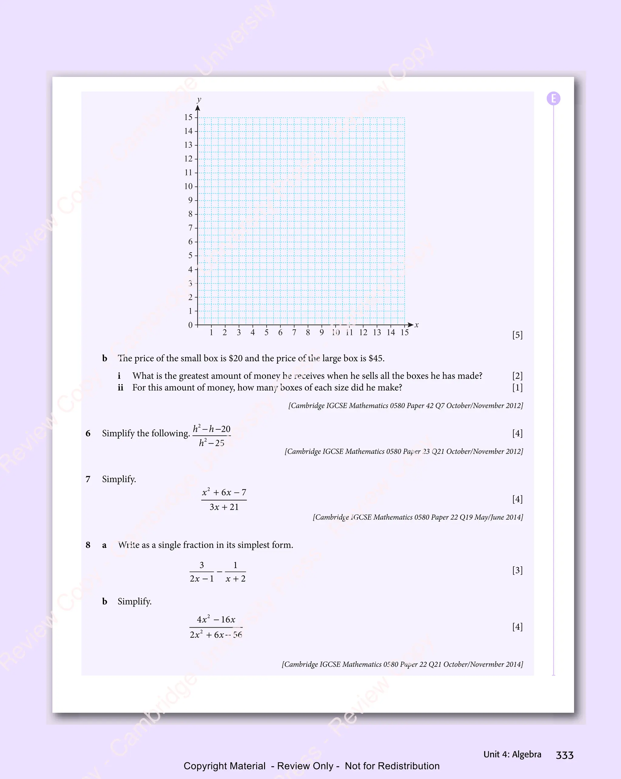 333
Unit 4: Algebra
x
y
2
1 3 4 5 6 7 8 9 10 11 12 13 14 15
0
1
2
3
4
5
6
7
8
9
10
11
12
13
14
15
[5]
b The price of the small box is $20 and the price of the large box is $45.
i What is the greatest amount of money he receives when he sells all the boxes he has made? [2]
ii For this amount of money, how many boxes of each size did he make? [1]
[Cambridge IGCSE Mathematics 0580 Paper 42 Q7 October/November 2012]
6 Simplify the following. h h
h
2
h h
h h
2
20
25
− −
h h
− −
h h
−
[4]
[Cambridge IGCSE Mathematics 0580 Paper 23 Q21 October/November 2012]
7 Simplify.
x x
2
6 7
x x
6 7
x x
3 2
x
3 21
+ −
x x
+ −
x x
6 7
+ −
6 7
x x
6 7
x x
+ −
6 7
3 2
3 2
[4]
[Cambridge IGCSE Mathematics 0580 Paper 22 Q19 May/June 2014]
8 a Write as a single fraction in its simplest form.
3
2 1
1
2
x x
2 1
x x
2 1
2 1
x x
2 1
x x
−
+
[3]
b Simplify.
4 16
2 6 56
2
4 1
4 1
2
2 6
2 6
x x
4 1
x x
4 16
x x
x x
2 6
x x
2 6
4 1
x x
4 1
x x
+ −
2 6
+ −
2 6
x x
+ −
2 6
x x
+ −
2 6
x x
[4]
[Cambridge IGCSE Mathematics 0580 Paper 22 Q21 October/Novermber 2014]
E
e
s
s
-
R
e
v
i
e
w
C
o
p
y
-
C
a
m
b
r
i
d
g
e
U
n
i
v
e
r
s
i
t
y
P
r
e
s
s
-
R
e
v
i
e
w
C
o
p
y
R
e
v
i
e
w
C
o
p
y
-
C
a
m
b
r
i
d
g
e
U
n
i
v
e
r
s
i
t
y
P
r
e
s
s
-
R
e
v
i
e
w
C
o
p
y
R
e
v
i
e
w
C
o
p
y
-
C
a
m
b
r
i
d
g
e
U
n
i
v
e
r
s
i
t
y
P
r
e
s
s
-
R
e
v
i
e
w
C
o
p
y
R
e
v
i
e
w
C
o
p
y
-
C
a
m
b
r
i
d
g
e
U
n
i
v
e
r
s
i
t
y
Copyright Material - Review Only - Not for Redistribution
 