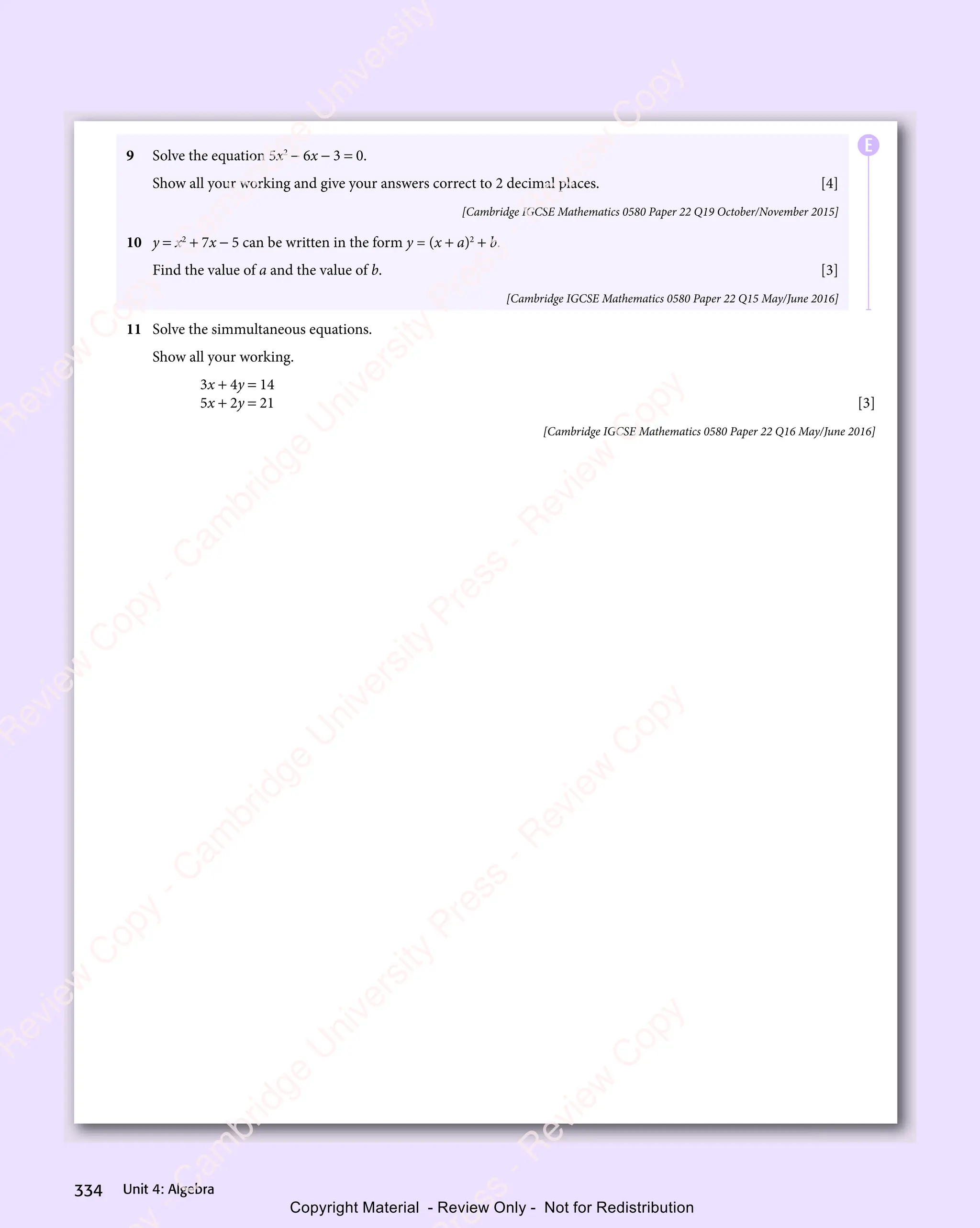 Unit 4: Algebra
334
9 Solve the equation 5x2
− 6x − 3 = 0.
Show all your working and give your answers correct to 2 decimal places. [4]
[Cambridge IGCSE Mathematics 0580 Paper 22 Q19 October/November 2015]
10 y = x2
+ 7x − 5 can be written in the form y = (x + a)2
+ b.
Find the value of a and the value of b. [3]
[Cambridge IGCSE Mathematics 0580 Paper 22 Q15 May/June 2016]
11 Solve the simmultaneous equations.
Show all your working.
3x + 4y = 14
5x + 2y = 21 [3]
[Cambridge IGCSE Mathematics 0580 Paper 22 Q16 May/June 2016]
E
e
s
s
-
R
e
v
i
e
w
C
o
p
y
-
C
a
m
b
r
i
d
g
e
U
n
i
v
e
r
s
i
t
y
P
r
e
s
s
-
R
e
v
i
e
w
C
o
p
y
R
e
v
i
e
w
C
o
p
y
-
C
a
m
b
r
i
d
g
e
U
n
i
v
e
r
s
i
t
y
P
r
e
s
s
-
R
e
v
i
e
w
C
o
p
y
R
e
v
i
e
w
C
o
p
y
-
C
a
m
b
r
i
d
g
e
U
n
i
v
e
r
s
i
t
y
P
r
e
s
s
-
R
e
v
i
e
w
C
o
p
y
R
e
v
i
e
w
C
o
p
y
-
C
a
m
b
r
i
d
g
e
U
n
i
v
e
r
s
i
t
y
Copyright Material - Review Only - Not for Redistribution
 