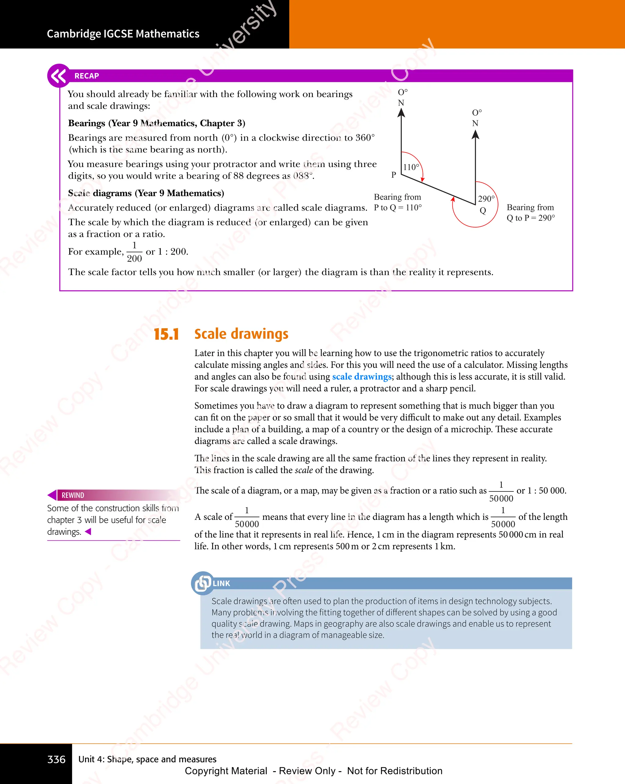 Unit 4: Shape, space and measures
Cambridge IGCSE Mathematics
336
RECAP
You should already be familiar with the following work on bearings
and scale drawings:
Bearings (Year 9 Mathematics, Chapter 3)
Bearings are measured from north (0°) in a clockwise direction to 360°
(which is the same bearing as north).
You measure bearings using your protractor and write them using three
digits, so you would write a bearing of 88 degrees as 088°.
Scale diagrams (Year 9 Mathematics)
Accurately reduced (or enlarged) diagrams are called scale diagrams.
The scale by which the diagram is reduced (or enlarged) can be given
as a fraction or a ratio.
For example,
1
200
or 1 : 200.
The scale factor tells you how much smaller (or larger) the diagram is than the reality it represents.
15.1 Scale drawings
Later in this chapter you will be learning how to use the trigonometric ratios to accurately
calculate missing angles and sides. For this you will need the use of a calculator. Missing lengths
and angles can also be found using scale drawings; although this is less accurate, it is still valid.
For scale drawings you will need a ruler, a protractor and a sharp pencil.
Sometimes you have to draw a diagram to represent something that is much bigger than you
can fit on the paper or so small that it would be very diﬃcult to make out any detail. Examples
include a plan of a building, a map of a country or the design of a microchip. These accurate
diagrams are called a scale drawings.
The lines in the scale drawing are all the same fraction of the lines they represent in reality.
This fraction is called the scale of the drawing.
The scale of a diagram, or a map, may be given as a fraction or a ratio such as
1
50000
or 1 : 50 000.
A scale of
1
50000
means that every line in the diagram has a length which is
1
50000
of the length
of the line that it represents in real life. Hence, 1cm in the diagram represents 50000cm in real
life. In other words, 1cm represents 500m or 2cm represents 1km.
Some of the construction skills from
chapter 3 will be useful for scale
drawings. 
REWIND
Scale drawings are often used to plan the production of items in design technology subjects.
Many problems involving the fitting together of diﬀerent shapes can be solved by using a good
quality scale drawing. Maps in geography are also scale drawings and enable us to represent
the real world in a diagram of manageable size.
LINK
O°
N
P
Bearing from
P to Q = 110°
110°
Bearing from
Q to P = 290°
290°
Q
O°
N
e
s
s
-
R
e
v
i
e
w
C
o
p
y
-
C
a
m
b
r
i
d
g
e
U
n
i
v
e
r
s
i
t
y
P
r
e
s
s
-
R
e
v
i
e
w
C
o
p
y
R
e
v
i
e
w
C
o
p
y
-
C
a
m
b
r
i
d
g
e
U
n
i
v
e
r
s
i
t
y
P
r
e
s
s
-
R
e
v
i
e
w
C
o
p
y
R
e
v
i
e
w
C
o
p
y
-
C
a
m
b
r
i
d
g
e
U
n
i
v
e
r
s
i
t
y
P
r
e
s
s
-
R
e
v
i
e
w
C
o
p
y
R
e
v
i
e
w
C
o
p
y
-
C
a
m
b
r
i
d
g
e
U
n
i
v
e
r
s
i
t
y
Copyright Material - Review Only - Not for Redistribution
 