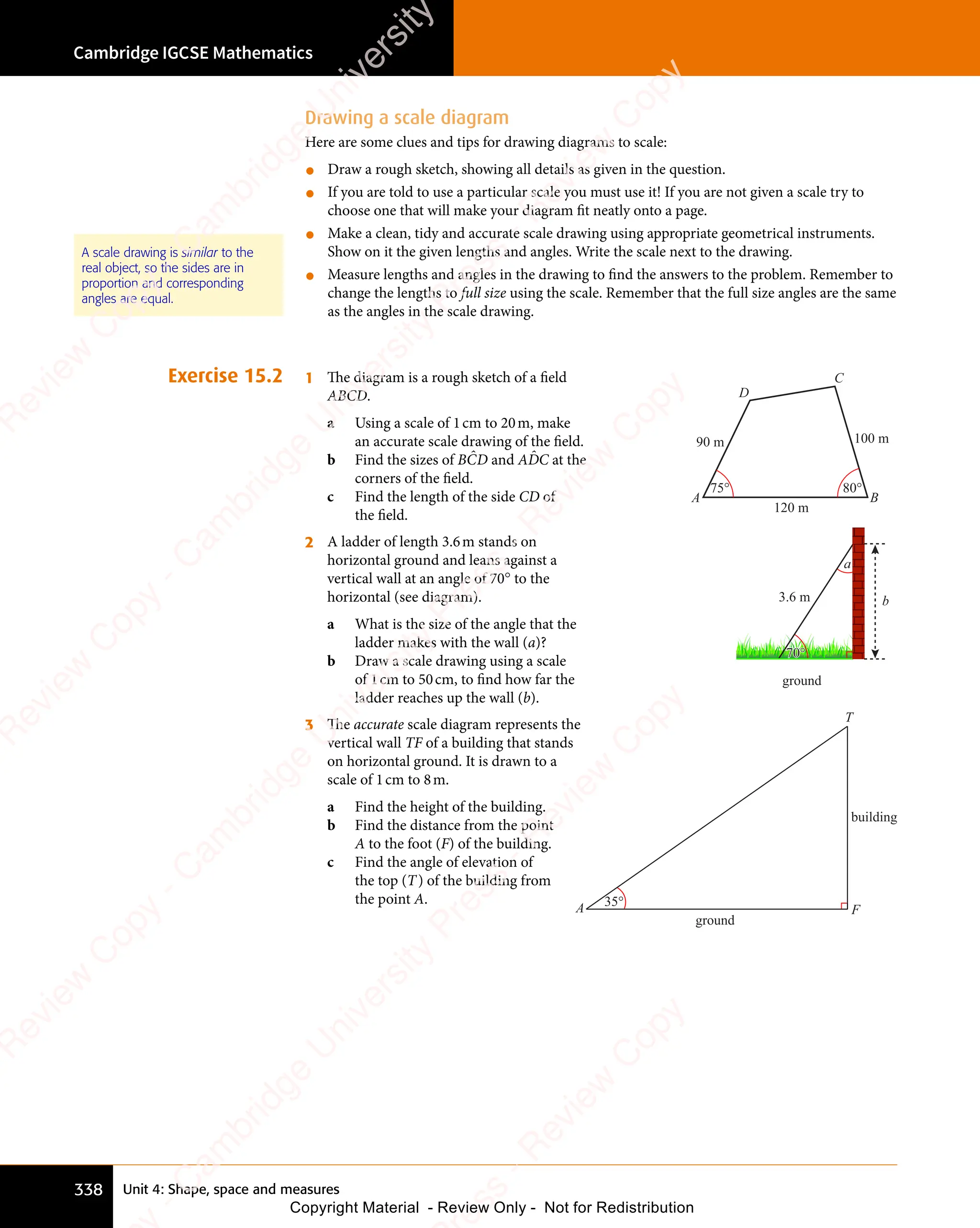 Unit 4: Shape, space and measures
Cambridge IGCSE Mathematics
338
Drawing a scale diagram
Here are some clues and tips for drawing diagrams to scale:
• Draw a rough sketch, showing all details as given in the question.
• If you are told to use a particular scale you must use it! If you are not given a scale try to
choose one that will make your diagram fit neatly onto a page.
• Make a clean, tidy and accurate scale drawing using appropriate geometrical instruments.
Show on it the given lengths and angles. Write the scale next to the drawing.
• Measure lengths and angles in the drawing to find the answers to the problem. Remember to
change the lengths to full size using the scale. Remember that the full size angles are the same
as the angles in the scale drawing.
Exercise 15.2 1 The diagram is a rough sketch of a ﬁeld
ABCD.
a Using a scale of 1cm to 20m, make
an accurate scale drawing of the ﬁeld.
b Find the sizes of BĈD and AD̂C at the
corners of the ﬁeld.
c Find the length of the side CD of
the ﬁeld.
120 m
100 m
90 m
75° 80°
A B
C
D
2 A ladder of length 3.6m stands on
horizontal ground and leans against a
vertical wall at an angle of 70° to the
horizontal (see diagram).
a What is the size of the angle that the
ladder makes with the wall (a)?
b Draw a scale drawing using a scale
of 1cm to 50cm, to ﬁnd how far the
ladder reaches up the wall (b).
ground
b
3.6 m
70°
a
70°
3 The accurate scale diagram represents the
vertical wall TF of a building that stands
on horizontal ground. It is drawn to a
scale of 1cm to 8m.
a Find the height of the building.
b Find the distance from the point
A to the foot (F) of the building.
c Find the angle of elevation of
the top (T) of the building from
the point A.
ground
building
35°
T
A F
35°
A scale drawing is similar to the
real object, so the sides are in
proportion and corresponding
angles are equal.
e
s
s
-
R
e
v
i
e
w
C
o
p
y
-
C
a
m
b
r
i
d
g
e
U
n
i
v
e
r
s
i
t
y
P
r
e
s
s
-
R
e
v
i
e
w
C
o
p
y
R
e
v
i
e
w
C
o
p
y
-
C
a
m
b
r
i
d
g
e
U
n
i
v
e
r
s
i
t
y
P
r
e
s
s
-
R
e
v
i
e
w
C
o
p
y
R
e
v
i
e
w
C
o
p
y
-
C
a
m
b
r
i
d
g
e
U
n
i
v
e
r
s
i
t
y
P
r
e
s
s
-
R
e
v
i
e
w
C
o
p
y
R
e
v
i
e
w
C
o
p
y
-
C
a
m
b
r
i
d
g
e
U
n
i
v
e
r
s
i
t
y
Copyright Material - Review Only - Not for Redistribution
 